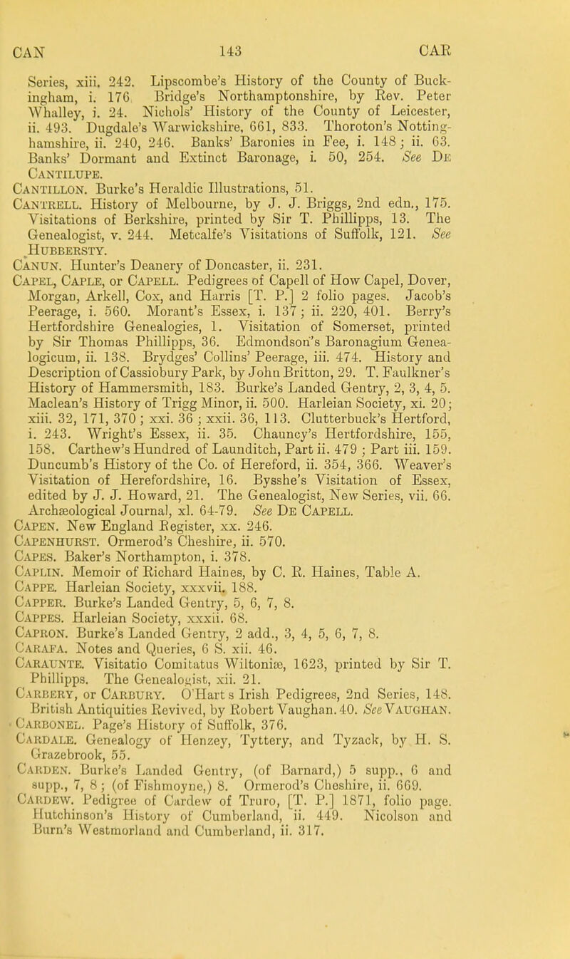 Series, xiii. 242. Lipscombe's History of the County of Buck- ingham, i. 176 Bridge's Northamptonshire, by Eev. Peter Whalley, i. 24. Nichols' History of the County of Leicester, ii. 493. Dugdale's Warwickshire. 661, 833. Thoroton's Notting- hamshire, ii. 240, 246. Banks' Baronies in Fee, i. 148; ii. 63. Banks' Dormant and Extinct Baronage, i. 50, 254. See De Cantilupe. Cantillon. Burke's Heraldic Illustrations, 51. Cantrell. History of Melbourne, by J. J. Briggs, 2nd edn., 175, Visitations of Berkshire, printed by Sir T. Phillipps, 13. The Genealogist, v. 244. Metcalfe's Visitations of Suffolk, 121. See ^HUBBERSTY. Canun. Hunter's Deanery of Doncaster, ii. 231. Capel, Caple, or Capell. Pedigrees of Capell of How Capel, Dover, Morgan, Arkell, Cox, and Harris [T. P.J 2 folio pages. Jacob's Peerage, i. 560. Morant's Essex, i. 137; ii. 220, 401. Berry's Hertfordshire Genealogies, 1. Visitation of Somerset, printed by Sir Thomas Phillipps, 36. Edmondsoh's Baronagium Genea- logicum, ii. 138. Brydges' Collins' Peerage, iii. 474. History and Description of Cassiobury Park, by John Britton, 29. T. Faulkner's History of Hammersmith, 183. Burke's Landed Gentry, 2, 3, 4, 5. Maclean's History of Trigg Minor, ii. 500. Harleian Society, xi. 20; xiii. 32, 171, 370 ; xxi. 36 ; xxii. 36, 113. Clutterbuck's Hertford, i. 243. Wright's Essex, ii. 35. Chauncy's Hertfordshire, 155, 158. Carthew's Hundred of Launditch, Part ii. 479 ; Part iii. 159. Duncumb's History of the Co. of Hereford, ii. 354, 366. Weaver's Visitation of Herefordshire, 16. Bysshe's Visitation of Essex, edited by J. J. Howard, 21. The Genealogist, New Series, vii. 66. Archaeological Journal, xl. 64-79. See De Capell. Capen. New England Eegister, xx. 246. Capenhurst. Ormerod's Cheshire, ii. 570. Capes. Baker's Northampton, i. 378. Caplin. Memoir of Eichard Haines, by C. E. Haines, Table A. Cappe. Harleian Society, xxxvii. 188. Capper. Burke's Landed Gentry, 5, 6, 7, 8. C.'VPPES. Harleian Society, xxxii. 68. Capron. Burke's Landed Gentry, 2 add., 3, 4, 5, 6, 7, 8. Carapa. Notes and Queries, 6 S. xii. 46. Caraunte. Visitatio Comitatus Wiltonise, 1623, printed by Sir T, PhiUipps. The Genealoi;ist, xii. 21. Carbery, or Carbury. 6'Harts Irish Pedigrees, 2nd Series, 148. British Antiquities Eevived, by Robert Vaughan. 40. /S'eeVAUGIIAN. Carbonel. Page's History of Suffolk, 376, Cardale, Genealogy of Henzey, Tyttery, and Tyzack, by H. S. Grazebrook, 55. Garden. Burke's Landed Gentry, (of Barnard,) 5 supp., 6 and aupp., 7, 8; (of Fishmoyne,) 8. Ormerod's Cheshire, ii. 669. Cardew, Pedigree of Cardew of Truro, [T, P.] 1871, folio page. Hutchinson's Hi&tory of Cumberland, ii. 449. Nicolson and Burn's Westmorland and Cumberland, ii. 317.