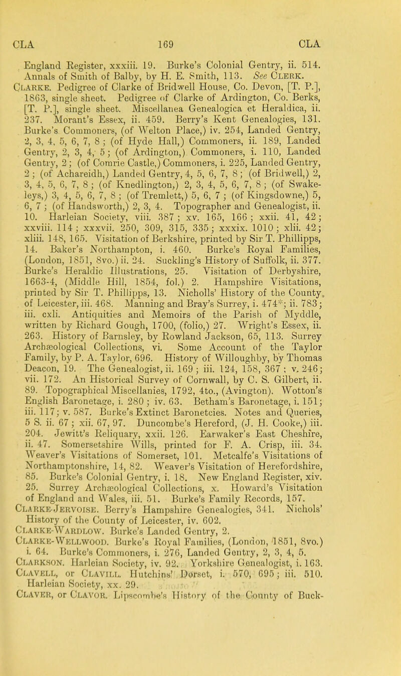 England Eegister, xxxiii. 19. Burke's Colonial Gentry, ii. 514. Annals of Smith of Balby, by H. E. Smith, 113. See Clerk. Clarke. Pedigree of Clarke of Bridwell House, Co. Devon, [T. P.], 18C3, single sheet. Pedigree of Clarke of Ardington, Co. Berks, [T. P.], single sheet. Miscellanea Genealogica et Heraldica, ii. 237. Morant's Essex, ii. 4-59. Berry's Kent Genealogies, 131. Burke's Commoners, (of Welton Place,) iv. 254, Landed Gentry, 2, 3, 4. 5, 6, 7, 8 ; (of Hyde Hall,) Commoners, ii. 189, Landed Gentry, 2, 3, 4,' 5; (of Ardington,) Commoners, i. 110, Landed Gentry, 2 ; (of Corarie Castle,) Commoners, i. 225, Landed Gentry, 2 ; (of Achareidh,) Landed Gentry, 4, 5, 6, 7, 8; (of Bridwell,) 2, 3, 4, 5, 6, 7, 8 ; (of Knedlington,) 2, 3, 4, 5, 6, 7, 8 ; (of Swake- ieys,) 3, 4, 5, 6, 7, 8 ; (of Tremlett,) 5, 6, 7 ; (of Kingsdowne,) 5, 6, 7 ; (of Handsworth,) 2, 3, 4. Topographer and Genealogist, ii. 10. Harleian Society, viii. 387 ; xv. 165, 166 ; xxii. 41, 42; xxviii. 114; xxxvii. 250, 309, 315, 335; xxxix. 1010; xlii. 42; xliii. 148, 165. Visitation of Berkshire, printed by Sir T. Phillipps, 14. Baker's Northampton, i. 460. Burke's Royal Families, (London, 1851, Svo.) ii. 24. Suckling's History of Suffolk, ii. 377. Burke's Heraldic Illustrations, 25. Visitation of Derbyshire, 1663-4, (Middle Hill, 1854, fol.) 2. Hampshire Visitations, printed by Sir T. Phillipjis, 13. Nicholls' History of the County, of Leicester, iii. 468. Manning and Bray's Surrey, i. 474*; ii. 783; iii. cxli. Antiquities and Memoirs of the Parish of Myddle, written by Eichard Gough, 1700, (folio,) 27. Wright's Essex, ii. 263. History of Barnsley, by Rowland Jackson, 65, 113. Surrey Archaeological Collections, vi. Some Account of the Taylor Family, by P. A. Taylor, 696. History of Willoughby, by Thomas Deacon, 19. The Genealogist, ii. 169 ; iii. 124, 158, 367 ; v. 246; vii. 172. An Historical Survey of Cornwall, by C. S. Gilbert, ii. 89. Topographical Miscellanies, 1792, 4to., (Avington). Wotton's English Baronetage, i. 280 ; iv. 63. Betham's Baronetage, i. 151; iii. 117; v. 587. Burke's Extinct Baronetcies. Notes and Queries, 5 S. ii. 67; xii. 67, 97. Duncombe's Hereford, (J. H. Cooke,) iii. 204. Jewitt's Reliquary, xxii. 126. Earwaker's East Cheshire, 11. 47. Somersetshire Wills, printed for F. A. Crisp, iii. 34. Weaver's Visitations of Somerset, 101. Metcalfe's Visitations of Northamptonshire, 14,82. Weaver's Visitation of Herefordshire, 85. Burke's Colonial Gentry, i. 18. New England Register, xiv. 25. Surrey Archasological Collections, x. Howard's Visitation of England and Wales, iii. 51. Burke's Family Records, 157. Clarke-Jervoise. Berry's Hampshire Genealogies, 341. Nichols' History of the County of Leicester, iv. 602. Clarke-Wardlow. Burke's Landed Gentry, 2. Clarke-VVellwood. Burke's Royal Famihes, (London, 1851, 8vo.) i. 64. Burke's Commoners, i. 276, Landed Gentry, 2, 3, 4, 5. Clarkson. Harleian Society, iv. 92. Yorkshire Genealogist, i. 163. Clavell, or Clavill. Hutchins' Dorset, i. 570, 695; iii. 510. Harleian Society, xx. 29. Claver, or Clavor. liipscnmbe's History of the County of Buck-