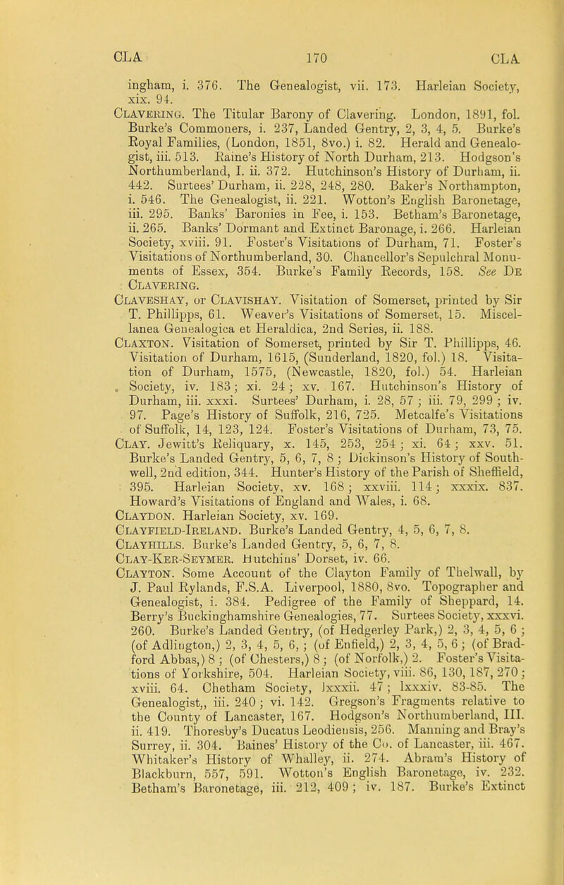 ingham, i. 376. The Genealogist, vii. 173. Harleian Society, xix. 94. Claveking. The Titular Barony of Clavering. London, 1891, fol, Burke's Commoners, i. 237, Landed Gentry, 2, 3, 4, 5. Burke's Royal Families, (London, 1851, 8vo.) i. 82. Herald and Genealo- gist, iii. 513. Eaine's History of North Durham, 213. Hodgson's Northumberland, L ii. 372. Hutchinson's History of Durliam, ii. 442. Surtees' Durham, ii. 228, 248, 280. Baker's Northampton, i. 546. The Genealogist, ii. 221. Wotton's English Baronetage, iii. 295. Banks' Baronies in Fee, i. 153. Betham's Baronetage, ii. 265. Banks' Dormant and Extinct Baronage, i. 266. Harleian Society, xviii. 91. Foster's Visitations of Durham, 71. Foster's Visitations of Northumberland, 30. Chancellor's Sepulchral Monu- ments of Essex, 354. Burke's Family Records, 158. See De Clavering. Claveshay, or Clavishay. Visitation of Somerset, printed by Sir T. Phillipps, 61. Weaver's Visitations of Somerset, 15. Miscel- lanea Geuealogica et Heraldica, 2nd Series, ii. 188. Claxton. Visitation of Somerset, printed by Sir T. Phillipps, 46. Visitation of Durham, 1615, (Sunderland, 1820, fol.) 18. Visita- tion of Durham, 1575, (Newcastle, 1820, fol.) 54. Harleian . Society, iv. 183; xi. 24; xv. 167. Hutchinson's History of Durham, iii. xxxi. Surtees' Durham, i. 28, 57 ; iii. 79, 299 ; iv. 97. Page's History of Suffolk, 216, 725. Metcalfe's Visitations of Suffolk, 14, 123, 124. Foster's Visitations of Durham, 73, 75. Clay. Jewitt's Reliquary, x. 145, 253, 254; xi. 64; xxv. 51. Burke's Landed Gentry, 5, 6, 7, 8 ; Dickinson's History of South- well, 2nd edition, 344. Hunter's History of the Parish of Sheffield, 395. Harleian Society, xv. 168; xxviii. 114; xxxix. 837. Hovrard's Visitations of England and Wales, i. 68. Claydon. Harleian Society, xv. 169. Clayfield-Ireland. Burke's Landed Gentry, 4, 5, 6, 7, 8. Clayhills. Burke's Landed Gentry, 5, 6, 7, 8. Clay-Ker-Seymer. liutchius' Dorset, iv. 66. Clayton. Some Account of the Clayton Family of Thelwall, by J. Paul Rylands, F.S.A. Liverpool, 1880, 8vo. Topographer and Genealogist, i. 384. Pedigree of the Family of Sheppard, 14. Berry's Buckinghamshire Genealogies, 77. Surtees Society, xxxvi. 260. Burke's Landed Gentry, (of Hedgerley Park,) 2, 3, 4, 5, 6 ; (of Adlitjgton,) 2, 3, 4, 5, 6, ; (of Enfield,) 2, 3, 4, 5, 6 ; (of Brad- ford Abbas,) 8 ; (of Chesters,) 8 ; (of Norfolk,) 2. Foster's Visita- tions of Yorkshire, 504. Harleian Society, viii. 86, 130, 187, 270 ; xviii. 64. Chetham Society, Ixxxii. 47; Ixxxiv. 83-85. The Genealogist,, iii. 240 ; vi. 142. Gregson's Fragments relative to the County of Lancaster, 167. Hodgson's Northumberland, HI. ii. 419. Thoresby's Ducatus Leodieusis, 256. Manning and Bray's Surrey, ii. 304. Baines' Hisloiy of the Co. of Lancaster, iii. 467. Whitaker's History of Whalley, ii. 274. Abrara's History of Blackburn, 557, 591. Wotton's English Baronetage, iv. 232. Betham's Baronetage, iii. 212, 409 ; iv. 187. Burke's Extinct