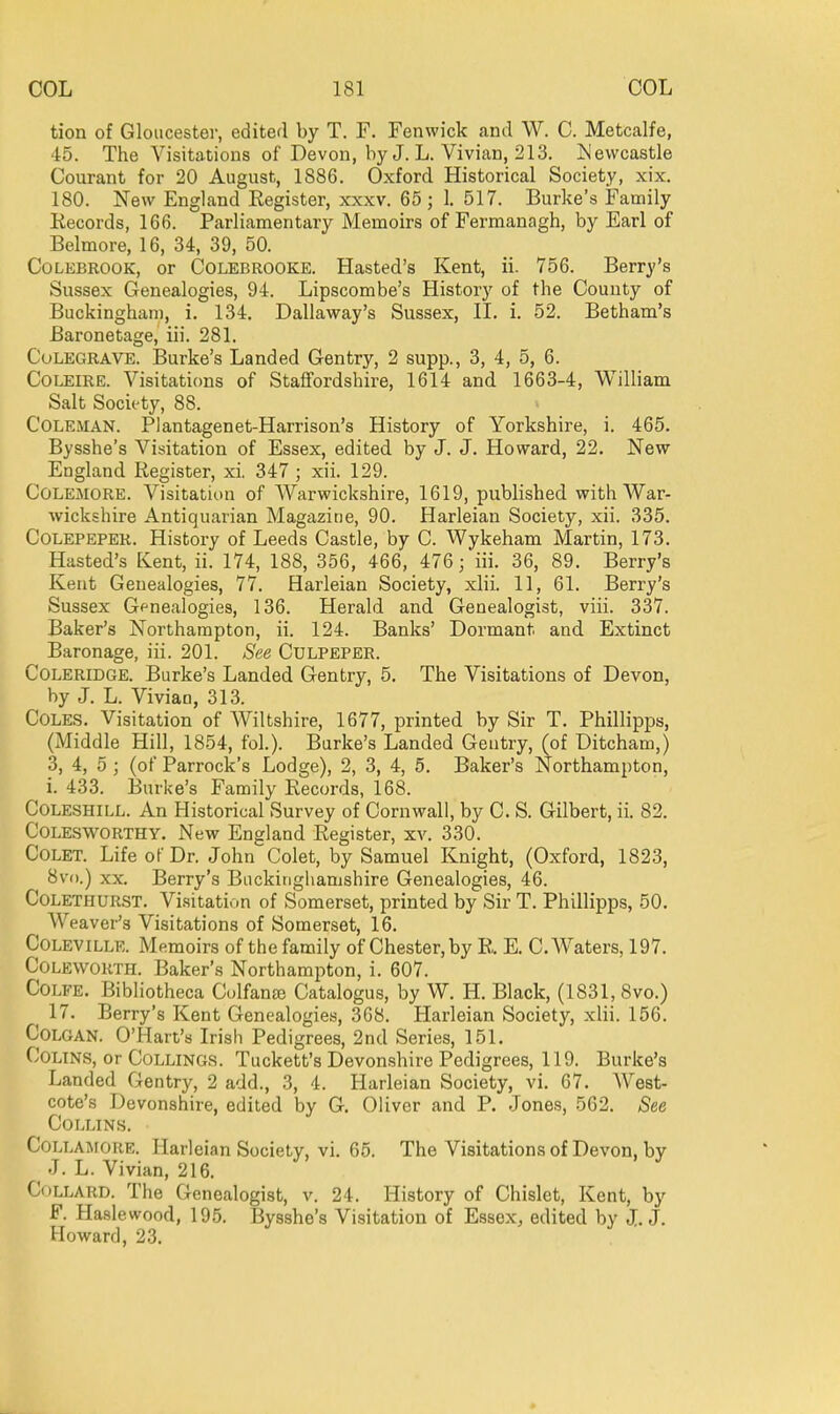 tion of Gloucestev, edited by T. F. Fenwick and W. C. Metcalfe, 45. The Visitations of Devon, by J. L. Vivian, 213. ^Jevvcastle Courant for 20 August, 1886. Oxford Historical Society, xix. 180. New England Register, xxxv. 65; 1. 517. Burke's Family Records, 166. Parliamentary Memoirs of Fermanagh, by Earl of Belmore, 16, 34, 39, 50. CoLEBROOK, or CoLEBROOKE. Hasted's Kent, ii. 756. Berry's Sussex Genealogies, 94. Lipscombe's History of the County of Buckingham, i. 134. Dallaway's Sussex, II. i. 52. Betham's Baronetage, iii. 281. CuLEGRAVE. Burke's Landed Gentry, 2 supp., 3, 4, 5, 6. CoLElRE. Visitations of Staffordshire, 1614 and 1663-4, William Salt Society, 88. Coleman. Plantagenet-Harrison's History of Yorkshire, i. 465. Bysshe's Visitation of Essex, edited by J. J. Howard, 22. New England Register, xi. 347 ; xii. 129. COLEMORE. Visitation of Warwickshire, 1619, published with War- wickshire Antiquarian Magazine, 90. Harleian Society, xii. 335. CoLEPEPER. History of Leeds Castle, by C. Wykeham Martin, 173. Hasted's Kent, ii. 174, 188, 356, 466, 476;'iii. 36, 89. Berry's Kent Genealogies, 77. Harleian Society, xlii. 11, 61. Berry's Sussex Gfnealogies, 136. Herald and Genealogist, viii. 337. Baker's Northampton, ii. 124. Banks' Dormant and Extinct Baronage, iii. 201. See Culpeper. Coleridge. Burke's Landed Gentry, 5. The Visitations of Devon, by J. L. Vivian, 313. Coles. Visitation of Wiltshire, 1677, printed by Sir T. Phillipps, (Middle Hill, 1854, fol.). Burke's Landed Gentry, (of Ditcham,) 3, 4, 5 ; (of Parrock's Lodge), 2, 3, 4, 5. Baker's Northampton, i. 433. Burke's Family Records, 168. COLESHILL. An Historical Survey of Cornwall, by C. S. Gilbert, ii. 82. CoLESWORTHY. New England Register, XA^ 330. CoLET. Life or Dr. John Colet, by Samuel Knight, (Oxford, 1823, 8v().) XX. Berry's Buckinghamshire Genealogies, 46. CoLETHURST. Visitation of Somerset, printed by Sir T. Phillipps, 50. AVeaver's Visitations of Somerset, 16. CoLEViLLE. Memoirs of the family of Chester, by R. E. C. Waters, 197. CoLEWORTJL Baker's Northampton, i. 607. COLFE. Bibliotheca Culfanfe Catalogus, by W. H. Black, (1831, 8vo.) 17. Berry's Kent Genealogies, 368. Harleian Society, xlii. 156. COLGAN. O'Hart's Irish Pedigrees, 2nd Series, 151. CoLTNS, or CoLLiNGS. Tuckett's Devonshire Pedigrees, 119. Burke's Landed Gentry, 2 add., 3, 4. Harleian Society, vi. 67. AVest- cote's Devonshire, edited by G. Oliver and P. Jones, 562. See Collins. COLLAMORE. Harleian Society, vi. 65. The Visitations of Devon, by J. L. Vivian, 216. CoLLARD. The Genealogist, v. 24. History of Chislet, Kent, by F. Haslewood, 195. Bysshe's Visitation of Essex, edited by J.J. Howard, 23.