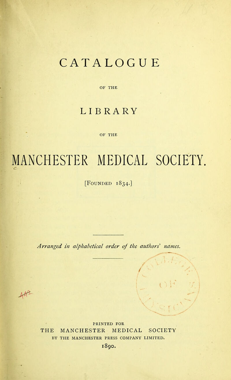 LIBRARY OF THE MANCHESTER MEDICAL SOCIETY. ' [Founded 1834.] Arranged in alphabetical order of the authors' names. PRINTED FOR THE MANCHESTER MEDICAL SOCIETY BY THE MANCHESTER PRESS COMPANY LIMITED. 1890.