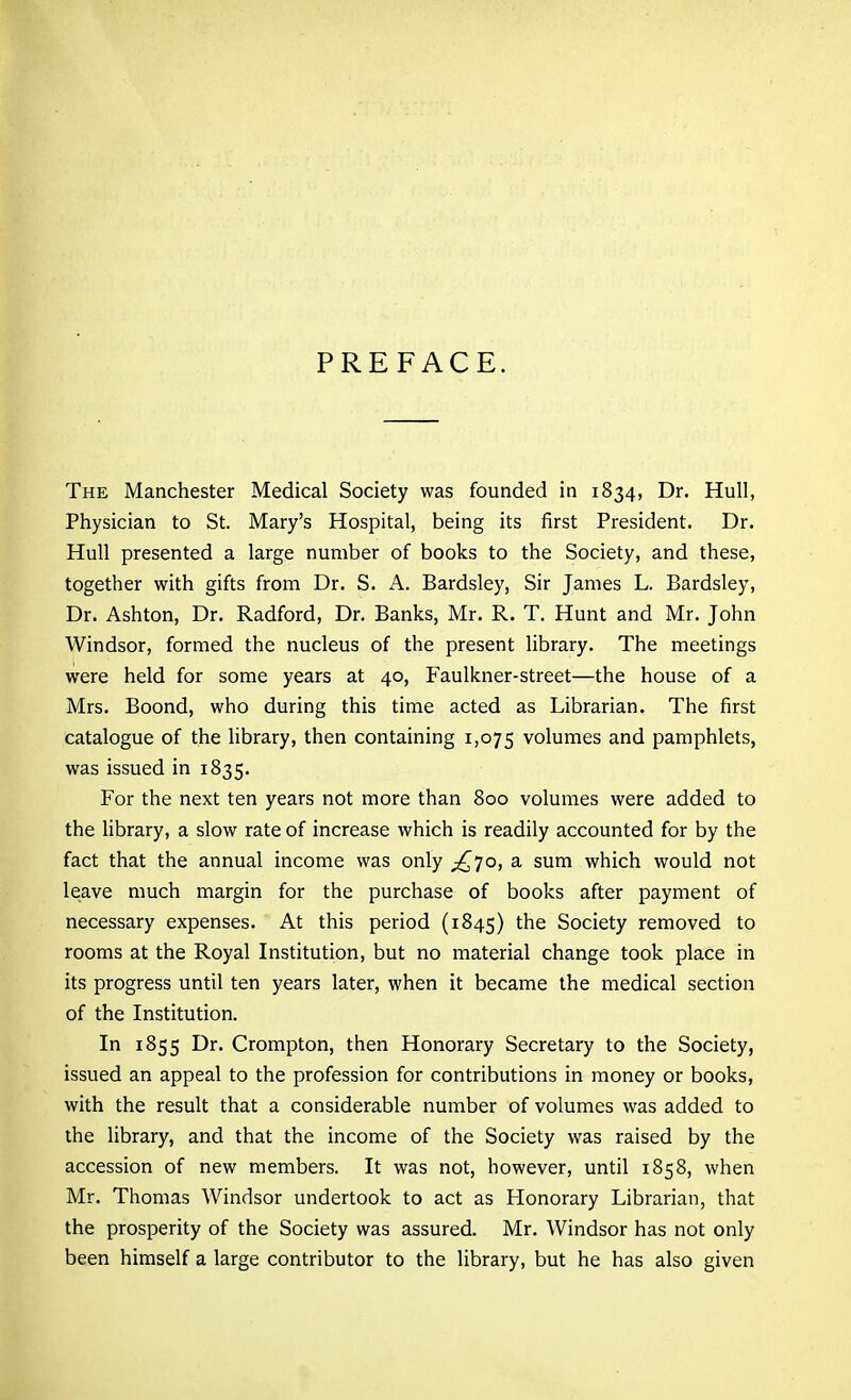 PREFACE. The Manchester Medical Society was founded in 1834, Dr. Hull, Physician to St. Mary's Hospital, being its first President. Dr. Hull presented a large number of books to the Society, and these, together with gifts from Dr. S. A. Bardsley, Sir James L. Bardsley, Dr. Ashton, Dr. Radford, Dr. Banks, Mr. R. T. Hunt and Mr. John Windsor, formed the nucleus of the present library. The meetings were held for some years at 40, Faulkner-street—the house of a Mrs. Boond, who during this time acted as Librarian. The first catalogue of the library, then containing 1,075 volumes and pamphlets, was issued in 1835. For the next ten years not more than 800 volumes were added to the library, a slow rate of increase which is readily accounted for by the fact that the annual income was only ;^7o, a sum which would not leave much margin for the purchase of books after payment of necessary expenses. At this period (1845) the Society removed to rooms at the Royal Institution, but no material change took place in its progress until ten years later, when it became the medical section of the Institution. In 1855 Dr. Crompton, then Honorary Secretary to the Society, issued an appeal to the profession for contributions in money or books, with the result that a considerable number of volumes was added to the library, and that the income of the Society was raised by the accession of new members. It was not, however, until 1858, when Mr. Thomas Windsor undertook to act as Honorary Librarian, that the prosperity of the Society was assured. Mr. Windsor has not only been himself a large contributor to the library, but he has also given