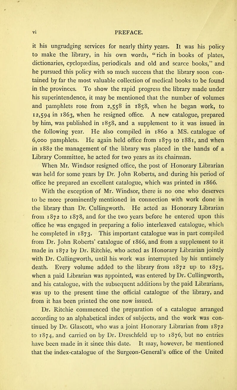 it his ungrudging services for nearly thirty years. It was his policy to make the library, in his own words, rich in books of plates, dictionaries, cyclopaedias, periodicals and old and scarce books, and he pursued this policy with so much success that the library soon con- tained by far the most valuable collection of medical books to be found in the provinces. To show the rapid progress the library made under his superintendence, it may be mentioned that the number of volumes and pamphlets rose from 2,558 in 1858, when he began work, to 12,594 in 1863, when he resigned office. A new catalogue, prepared by him, was published in 1858, and a supplement to it was issued in the following year. He also compiled in i860 a MS. catalogue of 6,000 pamphlets. He again held office from 1879 to 1881, and when in 1882 the management of the library was placed in the hands of a Library Committee, he acted for two years as its chairman. When Mr. Windsor resigned office, the post of Honorary Librarian was held for some years by Dr. John Roberts, and during his period of office he prepared an excellent catalogue, which was printed in 1866. With the exception of Mr. Windsor, there is no one who deserves to be more prominently mentioned in connection with work done in the library than Dr. CuUingworth. He acted as Honorary Librarian from 1872 to 1878, and for the two years before he entered upon this office he was engaged in preparing a folio interleaved catalogue, which he completed in 1873. This important catalogue was in part compiled from Dr. John Roberts' catalogue of 1866, and from a supplement to it made in 1872 by Dr. Ritchie, who acted as Honorary Librarian jointly with Dr. Cullingworth, until his work was interrupted by his untimely death. Every volume added to the library from 1872 up to 1875, when a paid Librarian was appointed, was entered by Dr. Cullingworth, and his catalogue, with the subsequent additions by the paid Librarians, was up to the present time the official catalogue of the library, and from it has been printed the one now issued. Dr. Ritchie commenced the preparation of a catalogue arranged according to an alphabetical index of subjects, and the work was con- tinued by Dr. Glascott, who was a joint Honorary Librarian from 1872 to 1874, and carried on by Dr. Dreschfeld up to 1876, but no entries have been made in it since this date. It may, however, be mentioned that the index-catalogue of the Surgeon-General's office of the United