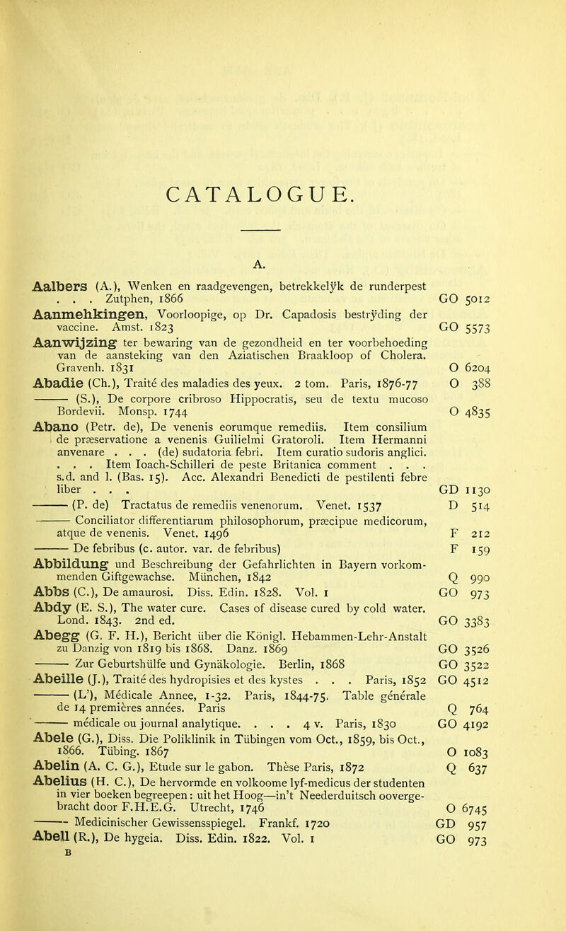 CATALOGUE. Aalbers (A.), Wenken en raadgevengen, betrekkelyk de runderpest . . . Zutphen, 1866 GO 5012 Aanmehkingen, Voorloopige, op Dr. Capadosis bestryding der vaccine. Amst. 1823 GO 5573 Aanwijzing ter bewaring van de gezondheid en ter voorbehoeding van de aansteking van den Aziatischen Braakloop of Cholera. Gravenh. 1831 O 6204 Abadie (Ch.), Traite des maladies des yeux. 2 torn. Paris, 1876-77 O 3S8 (S.), De corpore cribroso Hippocratis, sen de textu mucoso Bordevii. Monsp. 1744 O 4835 Abano (Petr. de), De venenis eorumque remediis. Item consilium de prceservatione a venenis Guilielmi Gratoroli. Item Hermanni anvenare . . . (de) sudatoria febri. Item curatio sudoris anglici. . . . Item loach-Schilleri de paste Britanica comment . s.d. and 1. (Bas. 15). Acc. Alexandri Benedict! de pestilent! febre liber . . . GD 1130 (P. de) Tractatus de remediis venenorum. Venet. 1537 D 514 Conciliator differentiarum philosophorum, prscipue medicorum, atque de venenis. Venet. 1496 F 212 De febribus (c. autor. var. de febribus) F 159 Abbilduug und Beschreibung der Gefahrlichten in Bayern vorkom- menden Giftgewachse. Miinchen, 1842 Q 990 Abbs (C), De amaurosi. Diss. Edin. 1828. Vol. I GO 973 Abdy (E. S.), The water cure. Cases of disease cured by cold water. Lond. 1843. 2nd ed. GO 3383 Abegg (G. F. H.), Bericht iiber die Konigl. Hebammen-Lehr-Anstalt zu Danzig von 1819 bis 1868. Danz. 1869 GO 3526 Zur Geburtshiilfe und Gynakologie. Berlin, 1868 GO 3522 Abeille (J.), Traite des hydropisies et des kystes . . . Paris, 1852 GO 4512 (L'), IMedicale Annee, 1-32. Paris, 1844-75. Table generale de 14 premieres annees. Paris Q 764 ' medicale ou journal analytique. . . . 4 V. Paris, 1830 GO 4192 Abele (G.), Diss. Die Poliklinik in Tubingen vom Oct., 1859, bis Oct., 1866. Tiibing. 1867 O 1083 Abelin (A. C. G.), Etude sur le gabon. These Paris, 1872 Q 637 Abelius (H. C), De hervormde en volkoome lyf-medicus der studenten in vier boeken begreepen: uit het Hoog—in't Neederduitsch ooverge- bracht door F.H.E.G. Utrecht, 1746 O 6745 Medicinischer Gewissensspiegel. Frankf. 1720 GD 957 Abell (R.), De hygeia. Diss, Edin. 1822. Vol. i GO 973 B