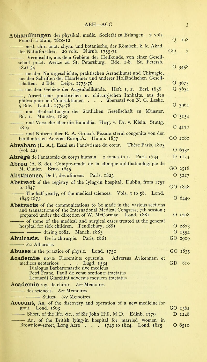 Jlbhandlungen der physikal. medic. Societal zu Erlangen. 2 vols. Frankf. a Main, t8io-i2 Q 198 med. chir. anat. chym. und botanische, der Romisch. k. k. Akad. der Naturforscher. 20 vols. Niirnb. 1755-71 GO 7 , Vermischte, aus dem Gebiete der Heilkunde, von einer Gesell- schaft pract. Aertze zu St. Petersburg. Bde. 1-8. St. Petersb. 1821-S4 O 3458 aus der Naturgeschichte, praktischen Arzneikunst und Chirurgie, aus den Schriften der Haarlemer und anderer Hollandischen Gesell- schaften. 2 Bde. Leipz. 1775-76 O 3675 aus dem Gebiete der Augenheilkunde. Heft. I, 2. Berl. 1838 0 3634 , Auserlesene praktischen u. chirurgischen Innhalts. aus den philosophischen Transaktionen . . . iibersetzl von N. G. Leske. 5 Bde. Liitah. 1774-78 O 3964 und Beobachtungen der arztlichen Gesellschaft zu Miinster. Bd. I. Miinster, 1829 O 5154 und Versuche iiber die Ratanhia. Hrsg. v. Dr. v. Klein. Stuttg. 1819 O 4170 und Notizen iiber E. A. Groux's Fissura sterni congenita von den beriihmtesten Aerzten Europa's. Hamb. 1857 GO 2082 Abraham (L. A.), Essai sur I'anevrisme du coeur. These Paris, 1803 (vol. 22) O 6332 Abrege de I'anatomie du corps humain. 2 tomes in I. Paris 1734 D 1153 Abreu (A. S. de), Compte-rendu de la clinique ophthalmologique de M. Cunier. Brux. 1845 GO 2518 Abstinence, De 1', des alimens. Paris, 1823 O 5227 Abstract of the registry of the lying-in hospital, Dublin, from 1757 to 1847 GO 1848 The half-yearly, of the medical sciences. Vols. I to 58. Lond. 1845-1873 O 6440 Abstracts of the communications to be made in the various sections and transactions of the International Medical Congress, 7th session ; prepared under the direction of W. McCormac. Lond. i88i O 1208 of some of the medical and surgical cases treated at the general hospital for sick children. Pendlebury, i88i O 2873 during 1882. Manch. 1883 O 1554 AbulcasiS. De la chirurgie. Paris, 1861 GO 2909 ■ See Albucasis Abuses in the practice of physic. Lond. 1752 GO 1835 Academise novge Florentine opuscula. Adversus Avicennam et medicos neotericos . . . Lugd. 1534 GD 810 Dialogus Barbaromastix sive medicus Petri Franc. Pauli de venae sections tractatus Leonardi Giarchini adversus mesuem tractatus Academie roy. de chirur. See Memoires des sciences. See Memoires ' Suites. See Memoires Account, An, of the discovery and operation of a new medicine for gout. Lond. 1803 GO 1362 Short, of the life, &c., of Sir John Hill, M.D. Edinb. 1779 D 1248 An, of the British lying-in hospital for married women in Brownlow-street, Long Acre . . . 1749 to 1824. Lond. 1825 O 6510