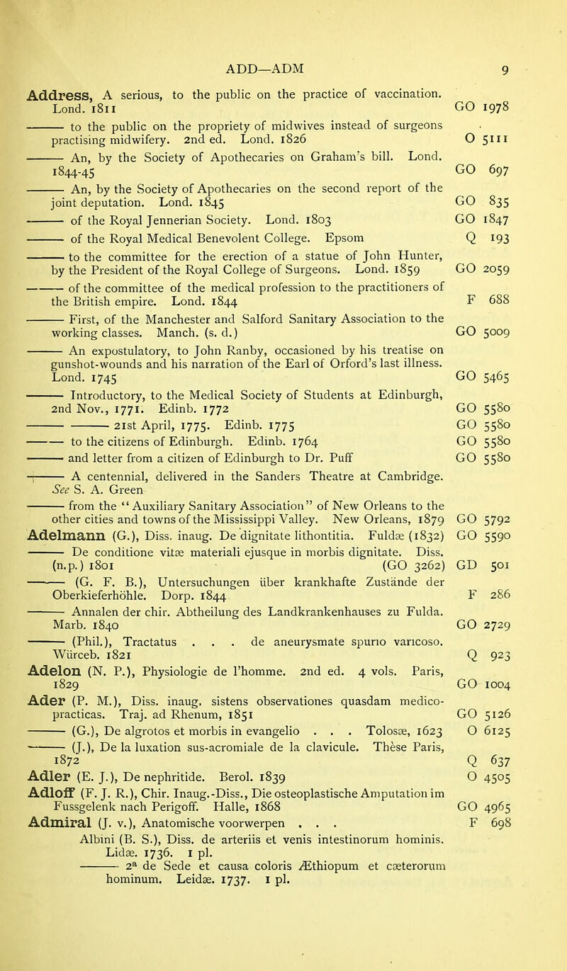 Address, A serious, to the public on the practice of vaccination. Land. 1811 GO 1978 to the public on the propriety of midwives instead of surgeons practising midwifery. 2nd ed. Lond. 1826 O 5111 An, by the Society of Apothecaries on Graham's bill. Lond. 1844-45 GO 697 An, by the Society of Apothecaries on the second report of the joint deputation. Lond. 1845 GO 835 of the Royal Jennerian Society. Lond. 1803 GO 1847 of the Royal Medical Benevolent College. Epsom Q 193 to the committee for the erection of a statue of John Hunter, by the President of the Royal College of Surgeons. Lond. 1859 GO 2059 of the committee of the medical profession to the practitioners of the British empire. Lond. 1844 F 688 First, of the Manchester and Salford Sanitary Association to the working classes. Manch. (s. d.) GO 5009 An expostulatory, to John Ranby, occasioned by his treatise on gunshot-wounds and his narration of the Earl of Orford's last illness. Lond. 1745 5465 Introductory, to the Medical Society of Students at Edinburgh, 2nd Nov., 1771. Edinb. 1772 GO 5580 2lst April, 1775. Edinb. 1775 GO 5580 to the citizens of Edinburgh. Edinb. 1764 GO 5580 —— and letter from a citizen of Edinburgh to Dr. Puff GO 5580 A centennial, delivered in the Sanders Theatre at Cambridge. See S. A. Green from the Auxiliary Sanitary Association of New Orleans to the other cities and towns of the Mississippi Valley. New Orleans, 1879 GO 5792 Adelmann (G.), Diss, inaug. De dignitate lithontitia. Fulda; (1832) GO 559° De conditione vltse materiali ejusque in morbis dignitate. Diss. (n.p.) i8oi (GO 3262) GD 501 (G. F. B.), Untersuchungen iiber krankhafte Zustande der Oberkieferhohle. Dorp. 1844 F 286 Annalen der chir. Abtheilung des Landkrankenhauses zu Fulda. Marb. 1840 GO 2729 (Phil.), Tractatus . . . de aneurysmate spurio vancoso. Wiirceb. 1821 Q 923 Adelon (N. P.), Physiologie de I'homme. 2nd ed. 4 vols. Paris, 1829 GO 1004 Ader (P. M.), Diss, inaug. sistens observationes quasdam medico- practicas. Traj. ad Rhenum, 1851 GO 5126 (G.), De algrotos et morbis in evangelic . . . Tolosse, 1623 O 6125 (J.), De la luxation sus-acromiale de la clavicule. These Paris, 1872 Q 637 Adler (E. J.), De nephritide. Berol. 1839 O 4505 Adloif (F. J. R.), Chir. Inaug.-Diss., Die osteoplastische Amputation im Fussgelenk nach Perigoff. Halle, 1868 GO 4965 Admiral (J. v.), Anatomische voorwerpen ... F 698 Albini (B. S.), Diss, de arteriis et venis intestinorum hominis. LidK. 1736. I pi. 2^ de Sede et causa coloris /^Ithiopum et cseterorum hominum. Leidse. 1737. I pi.