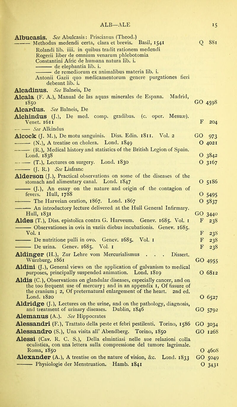 AlbucasiS. Abulcasis : Priscianus (Theod.) Methodus medendi certa, clara et brevis. Basil, 1541 Q 881 Rolandi lib. iiii. in quibus tradit rationem medendi Rogerii liber de omnium venarum phlebotomia Constantini Afric de huniana natura lib. i. de elepbantia lib. i. de remediorum ex animalibus materia lib. i. Antonii Gazii quo medicamentorum genere purgationes fieri debeant lib. i. AlcadinuS. See Balneis, De Alcala (F. A.), Manual de las aquas minerales de Espana. Madrid, 1850 GO 4598 Alcardus. See Balneis, De AlchinduS (J.), De med. comp. gradibus. (c. oper. Mesuse). Venet. 1611 F 204 See Alkindus AlCOCk (J. M.), De motu sanguinis. Diss. Edin. i8ii. Vol. 2 GO 973 (N.), A treatise on cholera. Lond. 1849 O 4021 (R.), Medical history and statistics of the British Legion of Spain. Lond. 1838 O 3842 (T.), Lectures on surgery. Lond. 1830 O 3167 (J. R.) See Lisfranc Alderson (J.), Practical observations on some of the diseases of the stomach and alimentary canal. Lond. 1847 O 5186 (J.), An essay on the nature and origin of the contagion of fevers. Hull, 1788 O 5495 -H The Harveian oration, 1867. Lond. 1867 O 5837 An introductory lecture delivered at the Hull General Infirmary. Hull, 1831 GO 3440 Aides (T.), Diss, epistolica contra G. Harveum. Genev. 1685. Vol. i F 238 Observationes in ovis in variis diebus incubationis. Genev. 1685. Vol. I F 238 De nutritione pulli in ovo. Genev. 1685. Vol. I F 238 De urina. Genev. 1685. Vol. I F 238 Aldinger (H.), Zur Lehre vom Mercurialismus . . . Dissert. Wurzburg, 1861 GO 4955 Aldiui (J.), General views on the application of galvanism to medical purposes, principally suspended animation. Lond. 1819 O 6812 AldiS (C), Observations on glandular diseases, especially cancer, and on the too frequent use of mercury; and in an appendix I, Of fissure of the cranium; 2, Of preternatural enlargement of the heart. 2nd ed. Lond. 1820 O 6527 Aldridge (J.), Lectures on the urine, and on the pathology, diagnosis, and treatment of urinary diseases. Dublin, 1846 GO 5792 AlemanuS (A.). .S^^ Hippocrates Alessandri (F.), Trattato della peste et febri pestilenti, Torino, 1586 GO 3034 Alessandro (S.), Una visita air Abendberg. Torino, 1850 GO 1268 AleSSi (Cav. R. C. S.), Della elmintiasi nelle sue relazioni colla oculistica, con una lettera sulla compressione del tumore lagrimale. Roma, 1850 O 4608 Alexander (A.), A treatise on the nature of vision, &c. Lond. 1833 GO 5049 Physiologie der Menstruation. Hamb. 1841 O 3431