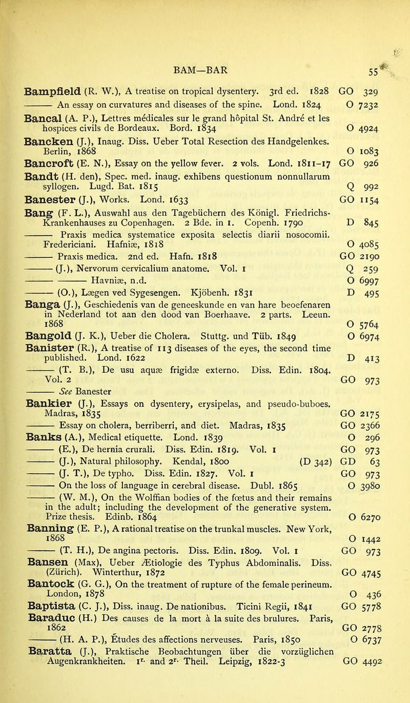 55* Bampfleld (R. W.), A treatise on tropical dysentery. 3rd ed. 1828 GO 329 An essay on curvatures and diseases of the spine. Lond. 1824 O 7232 Bancal (A. P.), Lettres medicales sur le grand hopital St. Andre at les hospices civils de Bordeaux. Bord. 1834 O 4924 Bancken (J.), Inaug. Diss. Ueber Total Resection des Handgelenkes. Berlin, 1868 O 1083 Bancroft (E. N.), Essay on the yellow fever. 2 vols. Lond. 1811-17 GO 926 Bandt (H. den), Spec. med. inaug. exhibens questionum nonnullarum syllogen. Lugd. Bat. 1815 Q 992 Banester (J.), Works. Lond. 1633 GO 1154 Bang (F. L.), Auswahl aus den Tagebiichern des Konigl. Friedrichs- Krankenhauses zu Copenhagen. 2 Bde. in I. Copenh. 1790 D 845 Praxis medica systematice exposita selectis diarii nosocomii. Fredericiani. Hafnice, 1818 O 4085 Praxis medica. and ed. Hafn. 1818 GO2190 (J.), Nervorum cervicalium anatome. Vol. i Q 259 Havnise, n.d. O 6997 (O.), LDegen ved Sygesengen. Kjobenh. 1831 D 495 Banga (J.), Geschiedenis van de geneeskunde en van hare beoefenaren in Nederland tot aan den dood van Boerhaave. 2 parts. Leeun. 1868 O 5764 BangOld (J. K.), Ueber die Cholera. Stuttg. und Tub. 1849 O 6974 Banister (R.), A treatise of 113 diseases of the eyes, the second time published. Lond. 1622 D 413 (T. B.), De usu aquse frigidse externo. Diss. Edin. 1804. Vol. 2 GO 973 See Banester Bankier (J.), Essays on dysentery, erysipelas, and pseudo-buboes. Madras, 1835 GO 2175 Essay on cholera, berriberri, and diet. Madras, 1835 GO 2366 Banks (A.), Medical etiquette. Lond. 1839 O 296 (E.), De hernia crurali. Diss. Edin. 1819. Vol. I GO 973 (J.), Natural philosophy. Kendal, 1800 (D 342) GD 63 (J. T.), De typho. Diss. Edin. 1827. Vol. i GO 973 On the loss of language in cerebral disease. Dubl. 1865 O 3980 (W. M.), On the Wolffian bodies of the foetus and their remains in the adult; including the development of the generative system. Prize thesis. Edinb. 1864 O 6270 Banning (E. P.), A rational treatise on the trunkal muscles. New York, 1868 O 1442 (T. H.), De angina pectoris. Diss. Edin. 1809. Vol. i GO 973 Bansen (Max), Ueber ^tiologie des Typhus Abdominalis. Diss, (Ziirich). Winterthur, 1872 GO 4745 Bantock (G. G.), On the treatment of rupture of the female perineum. London, 1878 O 436 Baptista (C. J.), Diss, inaug. De nationibus. Ticini Regii, 1841 GO 5778 Baraduc (H.) Des causes de la mort a la suite des brulures. Paris, 1862 ^ GO 2778 (H. A. P.), Etudes des affections nerveuses. Paris, 1850 O 6737 Baratta (J.), Praktische Beobachtungen iiber die vorzuglichen Augenkrankheiten. i^- and 2'' Theil, Leipzig, 1822-3 GO 4492