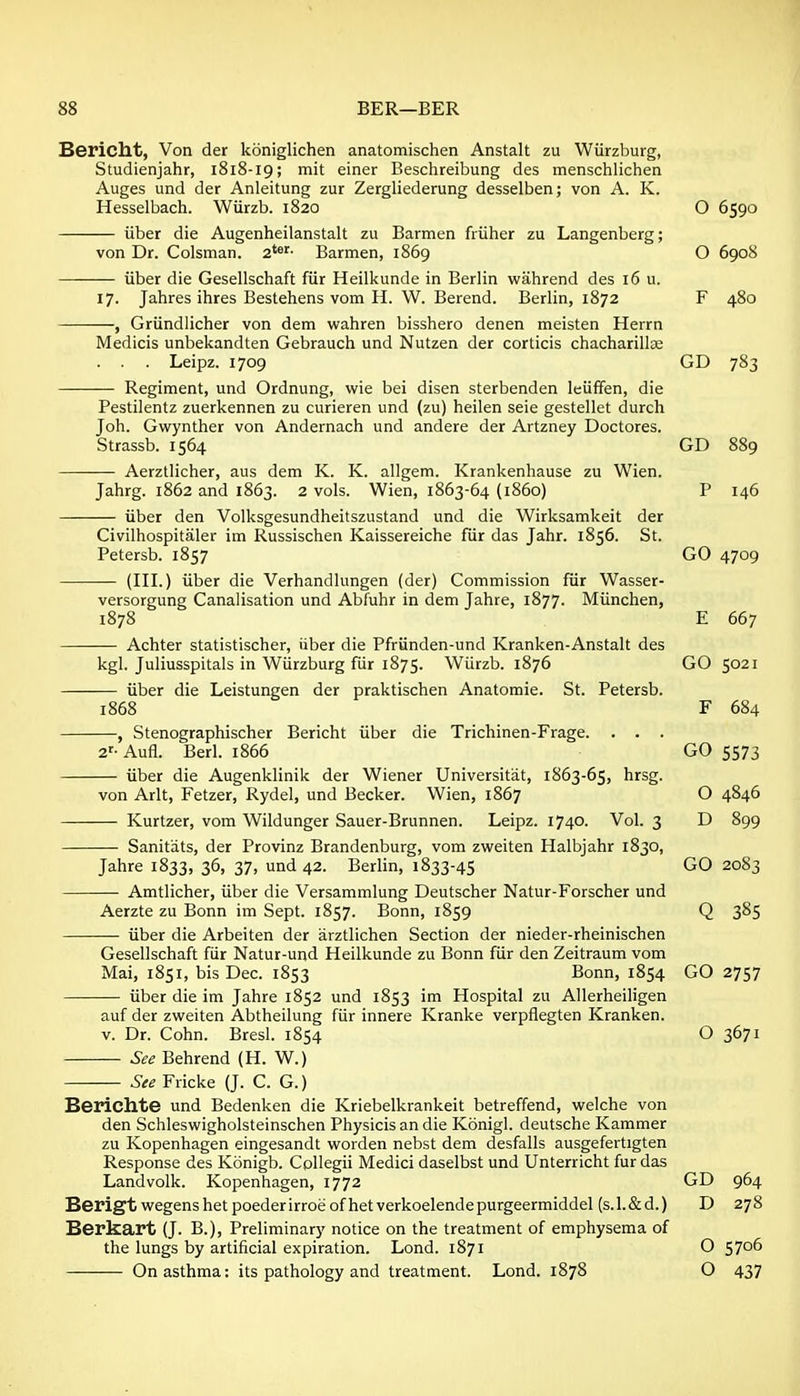 Bericht, Von der koniglichen anatomischen Anstalt zu Wiirzburg, Studienjahr, 1818-19; mit einer Beschreibung des menschlichen Auges und der Anleitung zur Zergliederung desselben; von A. K. Hesselbach. Wiirzb. 1820 O 6590 iiber die Augenheilanstalt zu Barmen friiher zu Langenberg; von Dr. Colsman. 2*»'- Barmen, 1869 O 6908 iiber die Gesellschaft fiir Heilkunde in Berlin wahrend des 16 u. 17. Jahres ihres Bestehens vom H. W. Berend. Berlin, 1872 F 480 , Griindlicher von dem wahren bisshero denen meisten Herrn Medicis unbekandten Gebrauch und Nutzen der corticis chacharillse . . . Leipz. 1709 GD 783 Regiment, und Ordnung, wie bei disen sterbenden leiiffen, die Pestilentz zuerkennen zu curieren und (zu) heilen seie gestellet durch Job. Gwynther von Andernach und andere der Artzney Doctores. Strassb. 1564 GD 889 Aerztlicher, aus dem K. K. allgem. Krankenhause zu Wien. Jahrg. 1862 and 1863. 2 vols. Wien, 1863-64 (i860) P 146 iiber den Volksgesundheitszustand und die Wirksamkeit der Civilhospitaler im Russischen Kaissereiche fiir das Jahr. 1856. St. Petersb. 1857 GO 4709 (III.) iiber die Verhandlungen (der) Commission fiir Wasser- versorgung Canalisation und Abfuhr in dem Jahre, 1877. Miinchen, 1878 E 667 Achter statistischer, iiber die Pfriinden-und Kranken-Anstalt des kgl. Juliusspitals in Wiirzburg fiir 1875. Wiirzb. 1876 GO 5021 — iiber die Leistungen der praktischen Anatomie. St. Petersb. 1868 F 684 —, Stenographischer Bericht iiber die Trichinen-Frage. . . . 2'-Aufl. Berl. 1866 GO 5573 iiber die Augenklinik der Wiener Universitat, 1863-65, hrsg. von Arlt, Fetzer, Rydel, und Becker. Wien, 1867 O 4846 Kurtzer, vom Wildunger Sauer-Brunnen. Leipz. 1740. Vol. 3 D 899 Sanitats, der Provinz Brandenburg, vom zweiten Halbjahr 1830, Jahre 1833, 36, 37, und 42. Berlin, 1833-45 GO 2083 Amtlicher, iiber die Versammlung Deutscher Natur-Forscher und Aerzte zu Bonn im Sept. 1857. Bonn, 1859 Q 385 iiber die Arbeiten der arztlichen Section der nieder-rheinischen Gesellschaft fiir Natur-und Heilkunde zu Bonn fiir den Zeitraum vom Mai, 1851, bis Dec. 1853 Bonn, 1854 GO 2757 iiber die im Jahre 1852 und 1853 im Hospital zu Allerheiligen auf der zweiten Abtheilung fiir innere Kranke verpflegten Kranken. v. Dr. Cohn. Bresl. 1854 O 3671 — See Behrend (H. W.) See Fricke (J. C. G.) Berichte und Bedenken die Kriebelkrankeit betreffend, welche von den Schleswigholsteinschen Physicis an die Konigl. deutsche Kammer zu Kopenhagen eingesandt vi^orden nebst dem desfalls ausgefertigten Response des Konigb. Cpllegii Medici daselbst und Unterricht fur das Landvolk. Kopenhagen, 1772 GD 964 Berigtwegenshetpoederirroeofhetverkoelendepurgeermiddel (s.l.&d.) D 278 Berkart (J. B.), Preliminary notice on the treatment of emphysema of the lungs by artificial expiration. Lond. 1871 O 5706 On asthma: its pathology and treatment. Lond. 1878 O 437