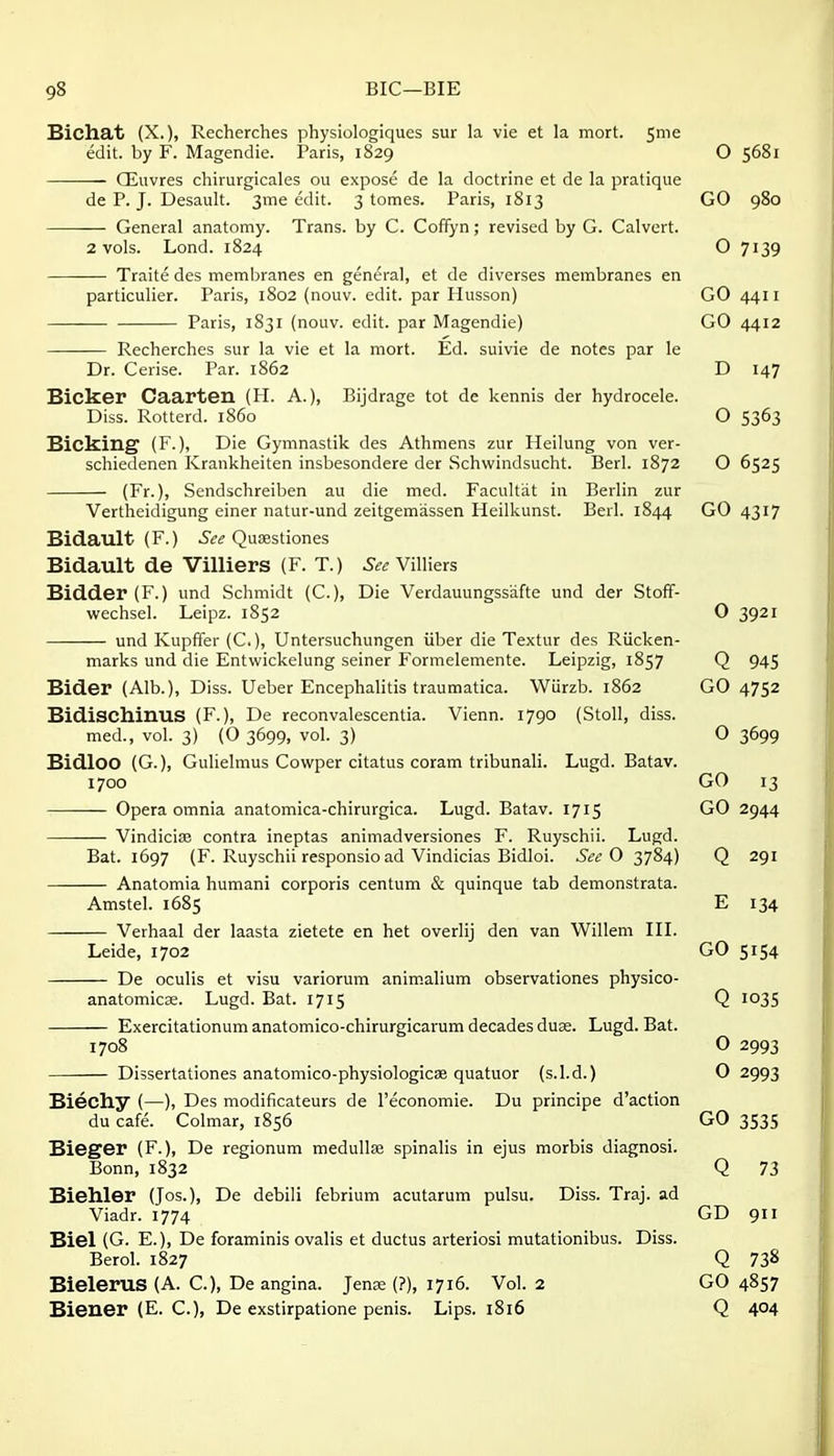 Biclia.t (X.)) Recherches physiologiques sur la vie et la mort. 5m e edit, by F. Magendie. Paris, 1829 O 5681 QSuvres chirurgicales ou expose de la doctrine et de la pratique de P. J. Desault. 3me edit. 3 tomes. Paris, 1813 GO 980 General anatomy. Trans, by C. Coffyn; revised by G. Calvert. 2 vols. Lond. 1824 O 7139 Traite des membranes en general, et de diverses membranes en particulier. Paris, 1802 (nouv. edit, par Husson) GO 4411 Paris, 1831 (nouv. edit, par IVTagendie) GO 4412 Recherches sur la vie et la mort. Ed. suivie de notes par le Dr. Cerise. Par. 1862 D 147 Bicker Caarten (H. A.), Bijdrage tot de kennis der hydrocele. Diss. Rotterd. i860 O 5363 Bicking (F.), Die Gymnastik des Athmens zur Heilung von ver- schiedenen Krankheiten insbesondere der Schwindsucht. Berl. 1872 O 6525 (Fr.), Sendschreiben au die med. Facultat in Berlin zur Vertheidigung einer natur-und zeitgemassen Heilkunst. Berl. 1844 GO 4317 Bidault (F.) Qusestiones Bidault de Villiers (F. T.) Villiers Bidder (F.) und Schmidt (C), Die Verdauungssafte und der Stoff- wechsel. Leipz. 1852 0 3921 und Kupffer (C), Untersuchungen iiber die Textur des Riicken- marks und die Entwickelung seiner Formelemente. Leipzig, 1857 Q 945 Bider (Alb.), Diss. Ueber Encephalitis traumatica. Wiirzb. 1862 GO 4752 Bidischinus (F.), De reconvalescentia. Vienn. 1790 (Stoll, diss. med., vol. 3) (0 3699, vol. 3) O 3699 Bidloo (G.), Gulielmus Cowper citatus coram tribunali. Lugd. Batav. 1700 GO 13 Opera omnia anatomica-chirurgica. Lugd. Batav. 1715 GO 2944 Vindicise contra ineptas animadversiones F. Ruyschii. Lugd. Bat. 1697 (F. Ruyschii responsio ad Vindicias Bidloi. See 0 3784) Q 291 Anatomia humani corporis centum & quinque tab demonstrata. Amstel. 1685 E 134 Verhaal der laasta zietete en het overlij den van Willem IIL Leide, 1702 GO 5154 De oculis et visu variorum animalium observationes physico- anatomicse. Lugd. Bat. 1715 Q 1035 Exercitationum anatomico-chirurgicarum decades duse. Lugd. Bat. 1708 O 2993 Dissertationes anatomico-physiologicse quatuor (s.l.d.) O 2993 Biechy (—), Des modificateurs de I'economie. Du principe d'action du cafe. Colmar, 1856 GO 3535 Bieger (F.), De regionum medullae spinalis in ejus morbis diagnosi. Bonn, 1832 Q 73 Biehler (Jos.), De debili febrium acutarum pulsu. Diss. Traj. ad Viadr. 1774 GD 911 Biel (G. E.), De foraminis ovalis et ductus arteries! mutationibus. Diss. Berol. 1827 Q 73^ Bielerus (A. C.), De angina. Jense (?), 1716. Vol. 2 GO 4857 Biener (E. C), De exstirpatione penis. Lips. 1816 Q 404