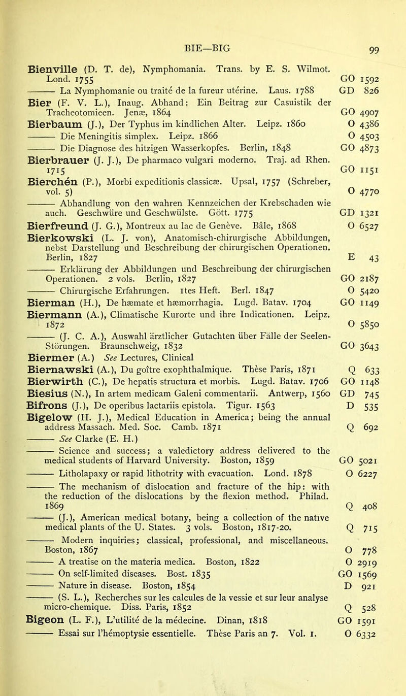 Bienville (D. T. de), Nymphomania. Trans, by E. S. Wilmot. Lond. I7S5 GO 1592 La Nymphomanie ou traite de la fureur uterine. Laus. 1788 GD 826 Bier (F. V. L.), Inaug. Abhand: Ein Beitrag zur Casuistik der Tracheotomieen. Jense, 1864 GO 4907 Bierbaum (J.), Der Typhus im kindHchen Alter. Leipz. i860 O 4386 Die Meningitis simplex. Leipz. 1866 O 4503 Die Diagnose des hitzigen Wasserkopfes. Berlin, 1848 GO 4873 Bierbrauer (J. J.), De pharmaco vulgari moderno. Traj. ad Rhen. 1715 GO 1151 Bierchen (P.), Morbi expeditionis dassicse. Upsal, 1757 (Schreber, vol. 5) O 4770 Abhandlung von den wahren Kennzeichen der Krebschaden wie auch. Geschwiire und Geschwiilste. Gott. 1775 GD 1321 Bierfreund (J. G.), Montreux au lac de Geneve. Bale, 1868 O 6527 Bierkowski (L. J. von), Anatomisch-chirurgische Abbildungen, nebst Darstellung und Beschreibung der chirurgischen Operationen. Berlin, 1827 E 43 Erkliirung der Abbildungen und Beschreibung der chirurgischen Operationen. 2 vols. Berlin, 1827 GO 2187 Chirurgische Erfahrungen. ites Heft. Berl. 1847 O 5420 Biermau (H.), De hsemate et haemorrhagia. Lugd. Batav. 1704 GO 1149 Biermauu (A.), Climatische Kurorte und ihre Indicationen. Leipz. 1872 O 5850 (J. C. A.), Auswahl arztlicher Gutachten iiber Fiille der Seelen- Storungen. Braunschweig, 1832 GO 3643 Biermer(A.) i'^^ Lectures, Clinical Biernawski (A.), Du goitre exophthalmique. These Paris, 1871 Q 633 Bierwirth (C), De hepatis structura et morbis. Lugd. Batav. 1706 GO 1148 Biesius (N.), In artem medicam Galeni commentarii. Antwerp, 1560 GD 745 BifrOUS (J.), De operibus lactariis epistola. Tigur. 1563 D 535 Bigelow (H. J.), Medical Education in America; being the annual address Massach. Med. Soc. Camb. 1871 Q 692 See Clarke (E. H.) Science and success; a valedictory address delivered to the medical students of Harvard University. Boston, 1859 GO 5021 Litholapaxy or rapid lithotrity with evacuation. Lond. 1878 O 6227 The mechanism of dislocation and fracture of the hip: with the reduction of the dislocations by the flexion method. Philad. 1869 Q 408 (J.), American medical botany, being a collection of the native medical plants of the U. States. 3 vols. Boston, 1817-20. Q 715 Modern inquiries; classical, professional, and miscellaneous. Boston, 1867 O 778 A treatise on the materia medica. Boston, 1822 O 2919 On self-limited diseases. Bost. 1835 GO 1569 Nature in disease. Boston, 1854 D 921 (S. L.), Recherches sur les calcules de la vessie et sur leur analyse micro-chemique. Diss. Paris, 1852 Q 528 Bigeon (L. F.), L'utilite de la medecine. Dinan, 1818 GO 1591 Essai sur I'hemoptysie essentielle. These Paris an 7. Vol. i. 0 6332
