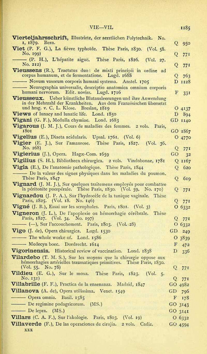 VierteljahrSSChrift, Illustrirte, der aerztlichen Polytechnik. No. I, 1879. Bern. Viet (P. F. G.), La fievre typhoide. These Paris, 1830. (Vol. 58. No. 199) (P. H.), L'hepatite aigue. These Paris, 1826. (Vol. 27. ad No. 212) Vieussens (R.), Tractatus duo: de mixti principii in ordine corpus humanum, et de fermentatione. Lugd. 1688 Novum vasorum corporis humani systema. Anstel. 1705 Neurographia universalis, descriptio anatomica omnium corporis humani nervorum. Edit, noviss. Lugd. 1716 VieUSSeux. Ueber kiinstliche Blutausleerungen und ihre Anvi'endung in der Mehrzahl der Krankheiten. Aus dem Franzosischen iibersetzt und hrsg. v. C. L. Klose. Breslau, 1819 Views of lunacy and lunatic life. Lond. 1850 Vigani (G. F.), Medulla chymiae. Lond. 1683 Vigarous (J. M. J.), Cours de maladies des femmes. 2 vols. Paris, 1801 Vigelius (E.), Diaeta acidularis. Upsal. 1761. (Vol.6) Vigier (E. J.), Sur I'amaurose. These Paris, 1827. (Vol. 36. No. 268) Vigierius (J.), Opera. Hagge-Com. 1659 Vigilius (S. H.), Bibliotheca chirurgica. 2 vols. Vindobonae, 1781 Vigla (E.), De I'anatomie pathologique. These Paris, 1844 De la valeur des signes physiques dans les maladies du poumon. These Paris, 1847 Vignard. (J. M. J.), Sur quelques traitemens employes pour combattre la peritonite puerperale. These Paris, 1830. (Vol. 59. No. 170) Vignardou (J. P. A.), Sur Thydrocele de la tunique vaginale. These Paris, 1825. (Vol. 18. No. 146) Vigne (J. B.), Essai sur les scrophules. Paris, 1801. (Vol. 3) Vigneron (J. L.), De I'apoplexie ou hemorrhagie cerebrale. These Paris, 1827. (Vol. 34. No. 197) (—), Sur Taccouchement. Paris, 1803. (Vol. 28) Vigo (J. de). Opera chirurgica. Lugd. 1530 The whole worke of. Lond. 1586 Medecyn boec. Dordrecht. 1614 Vigorinensis. Historical review of vaccination. Lond. 1838 Vilardebo (T. M. S.), Sur les moyens que la chirurgie oppose aux hemorrhagies arterielles traumatiques primitives. These Paris, 1830. (Vol. 55. No. 78) Vildieu (E. G.), Sur le moxa. These Paris, 1823. (Vol. 5. No. 131) Villabrille (F. F.), Practica de la ensenanza. Madrid, 1847 Villanova (A. de), Opera utilissima. Venet. 1549 Opera omnia. Basil. 1585 De regimine podagricorum. (MS.) De lepra. (MS.) Villars (C. A. F.), Sur I'akologie. Paris, 1803. (Vol. 19) Villaverde (F.), De las operaciones de cirujia. 2 vols. Cadiz. XXX Q 950 Q 771 Q 771 Q 763 D 1128 F 331 o 4137 D 894 GD 1140 GO 1867 O 4770 Q 771 GO 32 Q 1167 Q 620 Q 619 Q 771 Q 771 O 6332 Q 771 O 6332 GD 249 o 3839 F 472 D 336 Q 771 Q 771 GO 4982 GD 796 F 178 GO 3143 GO 3141 O 6332 GO 4594