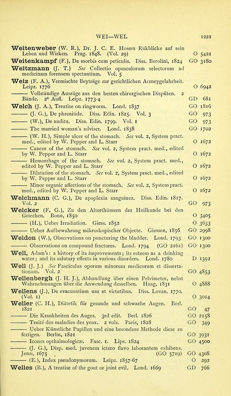 Weitenweber (W. R.), Dr. J. C. E. Hoseis Rukblicke auf sein Leben und Wirken. Prag. 1848. (Vol. 29) O 5421 Weitenkampf (F.), De morbis cum peticulis. Diss. Berolini, 1824 GO 3180 Weitzmaim (J. T.) See Collectio opusculorum selectorum ad medicinam forensem spectantium. Vol. 5 Weiz (F. A.), Vermischte Beytriige zur gerichtlichen Arzneygelahrheit. Leipz. 1776 O 6942 VoIIstandige Ausziige aus den besten chirurgischen Dispiiten. 2 Bande. 2^ Aufl. Leipz. 1773-4 GD 681 Welch (J. A.), Treatise on ringworm. Lond. 1837 GO 1816 (J. G.), De phrenitide. Diss. Edin. 1825. Vol. 3 GO 973 (W.), De auditu. Diss. Edin. 1799. Vol. i GO 973 The married woman's adviser. Lond. 1838 GO 1702 (W. H.), Simple ulcer of the stomach. See vol. 2, System pract. med., edited by W. Pepper and L. Starr O 1672 Cancer of the stomach. See vol. 2, System pract. med., edited by W. Pepper and L. Starr O 1672 Hemorrhage of the stomach. See vol. 2, System pract. med., edited by W. Pepper and L. Starr O 1672 Dilatation of the stomach. See vol. 2, System pract. med., edited by W. Pepper and L. Starr O 1672 Minor organic affections of the stomach. See vol. 2, System pract. med., edited by W. Pepper and L. Starr O 1672 Welchmann (C. G.), De apoplexia sanguinea. Diss. Edin. 1817. Vol. 2 GO 973 Welcker (F. G.), Zu den Alterthiimern der Heilkunde bei den Griechen. Bonn, 1850 O 3405 (H.), Ueber Irradiation. Giess. 1852 O 3633 Ueber Aufbewahrung mikroskopischer Objecte. Giessen, 1856 GO 2998 Weldon (W.), Observations on puncturing the bladder. Lond. 1793 GO 1300 Observations on compound fractures. Lond. 1794 (GO 2161) GO 1300 Well, Adam's: a history of its improvements; its esteem as a drinking water; and its salutary effects in various disorders. Lond. 1780 D 1392 Well (J. J.) See Fasciculus operum minorum medicorum et disserta- tionum. Vol. 2 GO 4853 Wellenbergh (J. H. J.), Abhandlung iiber einen Pelvimeter, nebst Wahrnehmungen iiber die Anwendung desselben. Haag, 1831 O 4888 Wellens (J.), De evacuantium usu et virtutibus. Diss. Lovan. 1770. (Vol. I) O 3014 Weller (C. H.), Diatetik fiir gesunde und schwache Augen. Berl. 1821 GO 47 Die Krankheiten des Auges. 3rd edit. Berl. 1826 GO 2158 Traite des maladies des yeux. 2 vols. Paris, 1828 GO 349 Ueber Kiinstliche Pupillen und eine besondere Methode diese zu fertigen. Berlin, 1821 GO 3931 Icones opthalmologicse. Fasc. I. Lips. 1824 GO 4500 (J. G.), Disp. med. juvenem ictero flavo laborantem exhibens. Jense, 1675 . (GO 5719) GO 4308 (E.), Index pseudonymorum. Leipz. 1857-67 O 292 Welles (B.), A treatise of the gout or joint evil. Lond. 1669 GD 766