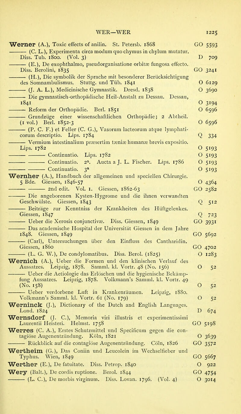 Werner (A.), Toxic effects of anilin. St. Petersb. 1868 GO 5593 (C. L.), Experimenta circa modum quo chymus in chylum mutatur. Diss. Tub. 1800. (Vol. 3) D 709 (E.), De exophthalmo, pseudorganisatione orbit£e fungosa effecto. Diss. Berolini, 1835 GO 3241 (H.), Die symbolik der Sprache mit besonderer Beriiclcsichtigung des Somnambulismus. Stuttg. und Tiib. 1841 O 6129 (J. A. L.), Medicinische Gymnastik. Dresd. 1838 O 3690 Die gymnastisch-orthopadische Heil-Anstalt zu Dessau. Dessau, 1841 O 3194 Reform der Orthopadie. Berl. 1851 O 6596 Grundziige einer wissenschaftlichen Orthopadie; 2 Abtheil. (I vol.) Berl. 1852-3 O 6596 (P. C. F.) et Feller (C. G.), Vasorum lacteorum atque lymphati- coruin descriptio. Lips. 1784 Q 334 Vermium intestinalium prtBsertim tcenice humanee brevis exposiiio. Lips. 1782 O 5193 Continuatio. Lips. 1782 O 5193 Continuatio. 2^. Aucta a J. L. Fischer. Lips. 1786 O 5193 Continuatio. 3 O 5193 Wernher (A.), Handbuch der allgemeinen und speciellen Chirurgie. 5 Bde. Giessen, 1846-57 O 4364 2nd edit. Vol. I. Giessen, 1862-63 GO 2582 Die angeborenen Kysten-Hygrome und die ihnen verwandten Geschwiilste. Giessen, 1843 Q 512 Beitrage zur Kenntniss der Krankheiten des Hiiftgelenkes. Giessen, 1847 Q 723 — Ueber die Xerosis conjunctiva;. Diss. Giessen, 1849 GO 3931 Das academische Hospital der Universitat Giessen in dem Jahre 1848. Giessen, 1849 GO 5692 (Carl), Untersuchungen liber den Einfluss des Cantharidin. Giessen, i860 GO 4702 (L. G. W.), De condylomatibus. Diss. Berol. (1825) O 1283 Wernich. (A.), Ueber die Formen und den klinischen Verlauf des Aussatzes. Leipzig, 1878. Samml. kl. Vortr. 48 (No. 156) O 52 Ueber die Aetiologie das Erloschen und die hygienische Bekamp- fung Aussatzes. Leipzig, 1878. Volkmann's Samml. kl. Vortr. 49 (No. 158) O 52 Ueber verdorbene Luft in Krankenr'aumen. Leipzig, 18S0. Volkmann's Samml. kl. Vortr. 61 (No. 179) O 52 Werninck (J.), Dictionary of the Dutch and English Languages. Lond. 1824 D 674 Wernsdorf (J. C), Memoria viri illustris et experimentissimi Laurentii Heisteri. Helmst. 1758 GO 5198 Werres (C. A.), Erstes Schutzmittel und Specificum gegen die con- tagiose Augenentziindung. Koln, 1821 O 3639 Riickblick auf die contagiose Augenentziindung. Coin, 1826 GO 3572 Wertheim (G.), Das Coniin und Leucolein im Wechselfieber und Typhus. Wien, 1849 GO 5667 Werther (E.), De fatuitate. Diss. Petrop. 1840 O 922 Wery (Bait.), De cordis ruptione. Berol. 1844 GO 4754 (L. C), De morbis virginum. Diss. Lovan. 1796. (Vol. 4) O 3014