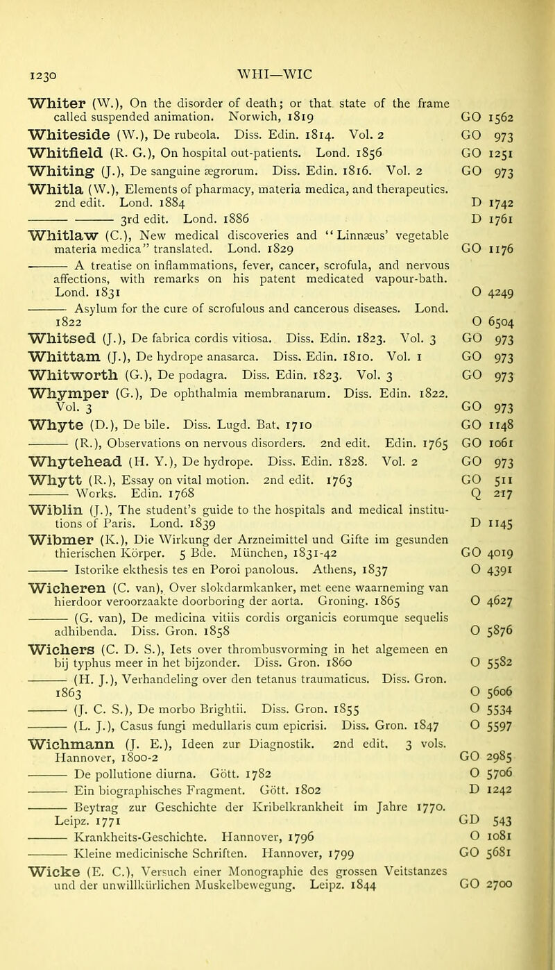 Whiter (W.), On the disorder of death; or that state of the frame called suspended animation. Norwich, 1819 GO 1562 Whiteside (W.), De rubeola. Diss. Edin. 1814. Vol.2 GO 973 Whitfield. (R. G.), On hospital out-patients. Lond. 1856 GO 1251 Whiting (J.), De sanguine segrorum. Diss. Edin. 1816. Vol. 2 GO 973 Whitla (W.), Elements of pharmacy, materia medica, and therapeutics. 2nd edit. Lond. 1884 D 1742 3rd edit. Lond. 1886 D 1761 Whitlaw (C.), New medical discoveries and  Linnzeus' vegetable materia medica translated. Lond. 1829 GO 1176 A treatise on inflammations, fever, cancer, scrofula, and nervous affections, with remarks on his patent medicated vapour-bath. Lond. 1831 O 4249 Asylum for the cure of scrofulous and cancerous diseases. Lond. 1822 O 6504 Whitsed (J.), De fabrica cordis vitiosa. Diss. Edin. 1823. Vol. 3 GO 973 Whittam (J.), De hydrope anasarca. Diss. Edin. 1810. Vol. I GO 973 Whitworth (G.), De podagra. Diss. Edin. 1823. Vol. 3 GO 973 Whymper (G.), De ophthalmia membranarum. Diss. Edin. 1822. Vol. 3 GO 973 Whyte (D.), Debile. Diss. Lugd. Bat. 1710 GO 1148 (R.), Observations on nervous disorders. 2nd edit. Edin. 1765 GO 1061 Whytehead (H. Y.), De hydrope. Diss, Edin. 1828. Vol.2 GO 973 Whytt (R.), Essay on vital motion. 2nd edit. 1763 GO 511 Works. Edin. 1768 Q 217 Witalin (J.), The student's guide to the hospitals and medical institu- tions of Paris. Lond. 1839 D 1145 Wibm.er (K.), Die Wirkung der Arzneimittel und Gifte im gesunden thierischen Korper. 5 Bde. Miinchen, 1831-42 GO 4019 Istorike ekthesis tes en Poroi panolous. Athens, 1837 O 4391 Wicheren (C. van). Over slokdarmkanker, met eene waarneming van hierdoor veroorzaakte doorboring der aorta. Groning. 1865 O 4627 (G. van), De medicina vitiis cordis organicis eorumque sequelis adhibenda. Diss. Gron. 1858 O 5876 Wichers (C. D. S.), lets over thrombusvorming in het algemeen en bij typhus meer in het bijzonder. Diss. Gron. i860 0 55^^ (H. J.), Verhandeling over den tetanus traumaticus. Diss. Gron. 1863 O 5606 (J. C. S.), De morbo Brightii. Diss. Gron. 1855 O 5534 (L. J.), Casus fungi medullaris cum epicrisi. Diss. Gron. 1847 O 5597 Wichmann (J. E.), Ideen zur Diagnostik. 2nd edit. 3 vols. Hannover, 1800-2 GO 2985 De pollutione diurna. Gott. 1782 O 5706 Ein biographisches Fragment. Gott. 1802 D 1242 Beytrag zur Geschichte der Kribelkrankheit im Jahre ITJO. Leipz. 1771 GD 543 Krankheits-Geschichte. Hannover, 1796 O 1081 Kleine medicinische Schriften. Hannover, 1799 GO 5681 Wicke (E. C.), Versuch einer Monographic des grossen Veitstanzes und der unwillkiirlichen Iiluskelbevvegung. Leipz. 1844 GO 2700