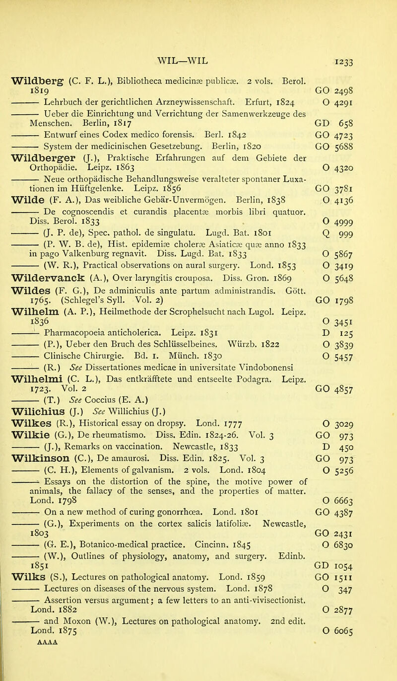 Wildberg (C. F. L.), Bibliotheca mediciriEe publicss. 2 vols. Berol. 1819 Lehrbuch der gerichtlichen Arzneywissenschaft. Erfurt, 1824 Ueber die Einrichtung und Verrichtung der Samenwerkzeuge des Menschen. Berlin, 1817 Entwurf eines Codex medico forensis. Berl. 1842 System der medicinischen Gesetzebung. Berlin, 1820 Wildberger (J.)> Praktische Erfahrungen auf dem Gebiete der Orthopadie. Leipz. 1863 Neue orthopadische Behandlungsweise veralteter spontaner Luxa- tionen im Hiiftgelenke. Leipz. 1856 Wilde (F. A.), Das weibliche Gebar-Unvermogen. Berlin, 1838 De cognoscendis et curandis placentse morbis libri quatuor. Diss. Berol. 1833 (J. P. de), Spec, pathol. de singulatu. Lugd. Bat. 1801 (P. W. B. de), Hist, epidemite cholerse Asiaticre qux anno 1833 in page Valkenburg regnavit. Diss. Lugd. Bat. 1833 (W. R.), Practical observations on aural surgery. Lond. 1853 Wildervanck (A.), Over laryngitis crouposa. Diss. Gron. 1869 Wildes (F. G.), De adminiculis ante partum administrandis. Gott. 1765. (Schlegel's Syll. Vol. 2) Willielin (A. P.), Heilmethode der Scrophelsucht nach Lugol. Leipz. 1836 Pharmacopoeia anticholerica. Leipz. 1831 (P.)) Ueber den Bruch des Schliisselbeines. Wiirzb. 1822 Clinische Chirurgie. Bd. I. Miinch. 1830 (R.) See Dissertationes medicae in universitate Vindobonensi Wilhelmi (C. L.), Das entkrafftete und entseelte Podagra. Leipz. 1723. Vol. 2 (T.) See Coccius (E. A.) Wilichius (J.) Willichius{J.) Wilkes (R.), Historical essay on dropsy. Lond. 1777 Wilkie (G.), De rheumatismo. Diss. Edin. 1824-26. Vol. 3 (J.), Remarks on vaccination. Newcastle, 1833 Wilkinson (C), De amaurosi. Diss. Edin. 1825. Vol. 3 (C. H.), Elements of galvanism. 2 vols. Lond. 1804 Essays on the distortion of the spine, the motive power of animals, the fallacy of the senses, and the properties of matter. Lond. 1798 — On a new method of curing gonorrhoea. Lond. 1801 — (G.), Experiments on the cortex salicis latifolire. Newcastle, 1803 — (G. E.), Botanico-medical practice. Cincinn. 1845 (W.), Outlines of physiology, anatomy, and surgery. Edinb. 1851 Wilks (S.), Lectures on pathological anatomy. Lond. 1859 Lectures on diseases of the nervous system. Lond. 1878 Assertion versus argument; a few letters to an anti-vivisectionist. GO 2498 O 4291 GD 658 GO 4723 GO 5688 O 4320 GO 3781 O 4136 O 4999 Q 999 O 5867 o 3419 O 5648 GO 1798 o 3451 D 125 o 3839 O 5457 GO 4857 Lond. 1882 — and Moxon (W.), Lond. 1875 Lectures on pathological anatomy. 2nd edit. O 3029 GO 973 D 450 GO 973 O 5256 O 6663 GO 4387 GO 2431 O 6830 GD 1054 GO 1511 O 347 O 2877 O 6065