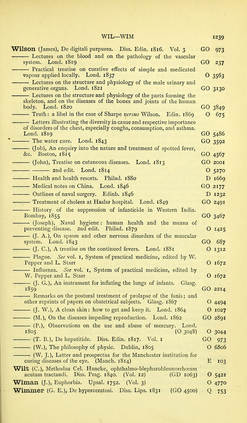 Wilson (James), De digitali purpurea. Diss. Edin. 1816. Vol. 3 GO 973 Lectures on the blood and on the pathology of the vascular system. Lond. 1819 GO 237 Practical treatise on curative effects of simple and medicated vapour applied locally. Lond. 1837 O 3563 Lectures on the structure and physiology of the male urinary and generative organs. Lond. 1821 GO 3130 Lectures on the structure and physiology of the parts forming the skeleton, and on the diseases of the bones and joints of the human body. Lend. 1820 GO 3849 Truth: a libel in the case of Sharpe versus Wilson. Edin. 1869 O 675 Letters illustrating the diversity in cause and respective importance of disorders of the chest, especially coughs, consumption, and asthma. Lond. 1819 GO 5486 ' The water cure. Lond. 1843 GO 3592 (Job), An enquiry into the nature and treatment of spotted fever, &c. Boston, 181 s GO 4567 (John), Treatise on cutaneous diseases. Lond. 1813 GO 2001 2nd edit. Lond. 1814 O 5270 Health and health resorts. Philad. 1880 D 1669 Medical notes on China. Lond. 1846 GO 2177 Outlines of naval surgery. Edinb. 1846 D 1232 Treatment of cholera at Haslar hospital. Lond. 1849 GO 2491 History of the suppression of infanticide in Western India. Bombay, 1855 GO 3467 (Joseph), Naval hygiene: human health and the means of preventing disease. 2nd edit. Philad. 1879 O 1425 (J. A.), On spasm and other nervous disorders of the muscular system. Lond. 1843 GO 687 (J. C.), A treatise on the continued fevers. Lond. 1881 O 1312 Plague. See vol. I, System of practical medicine, edited by W. Pepper and L. Starr O 1672 ' Influenza. See vol. i. System of practical medicine, edited by W. Pepper and L. Starr O 1672 (J. G.), An instrument for inflating the lungs of infants. Glasg. 1859 GO 2214 Remarks on the postural treatment of prolapse of the funis; and other reprints of papers on obstetrical subjects. Glasg. 1S67 O 4494 (J. W.), A clean skin: how to get and keep it. Lond. 1864 0 1027 (M.), On the diseases impeding reproduction. Lond. 1862 GO 2891 (P.), Observations on the use and abuse of mercury. Lond. 1805 (O 3048) O 3044 (T. B.), De hepatitide. Diss. Edin. 1817. Vol. I GO 973 (W.), The philosophy of physic. Dublin, 1805 O 6806 (W. J.), Letter and prospectus for the Manchester institution for curing diseases of the eye. (Manch. 1814) E 103 VTilt (C), Methodus Cel. Hancke, ophthalmo-blepharoblennorrhoeam acutam tractandi. Diss. Prag. 1840. (Vol. 12) (GD 1063) 0 5421 Wiman (J.), Euphorbia. Upsal. 1752. (Vol. 3) O 4770 Wimmer (G. E.), De hyperceratosi. Diss. Lips. 1831 (GO 4500) Q 753