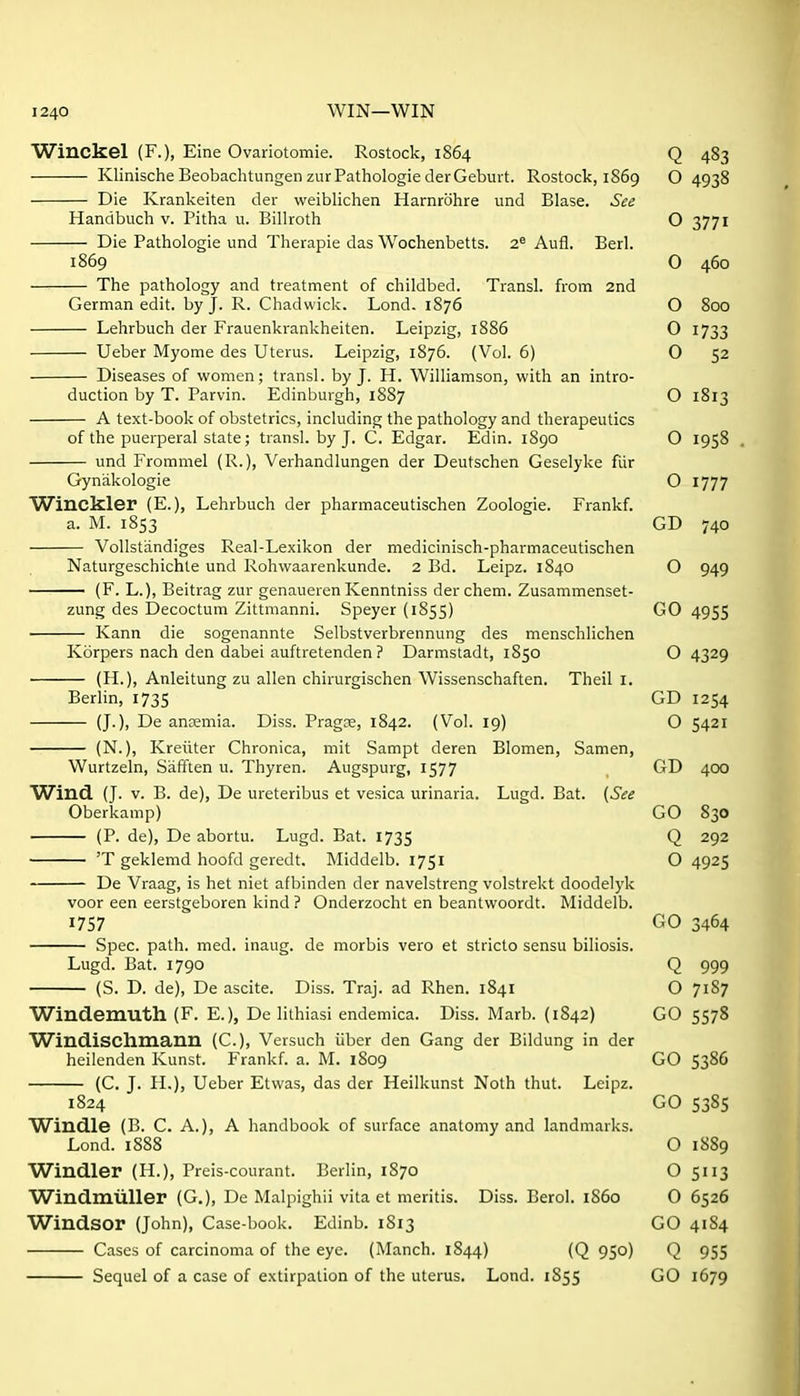 Winckel (F.), Eine Ovariotomie. Rostock, 1864 Q 483 KlinischeBeobachtungenzurPathoIogiederGeburt. Rostock, 1869 O 4938 Die Krankeiten der weiblichen Harnrbhre und Blase. See Handbuch v. Pitha u. Billroth O 3771 Die Pathologie und Therapie das Wochenbetts. 2^ Aufl. Berl. 1869 0 460 The pathology and treatment of childbed. Transl. from 2nd German edit, by J. R. Chadwick. Lond. 1876 O 800 Lehrbuch der Frauenkrankheiten. Leipzig, 1886 O 1733 Ueber Myome des Uterus. Leipzig, 1876. (Vol. 6) 0 52 Diseases of women; transl. by J. H. Williamson, with an intro- duction by T. Parvin. Edinburgh, 1887 O 1813 A text-book of obstetrics, including the pathology and therapeutics of the puerperal state; transl. by J. C. Edgar. Edin. 1890 O 1958 und Froramel (R.), Verhandlungen der Deutschen Geselyke fur Gynakologie O 1777 Winckler (E.), Lehrbuch der pharmaceutischen Zoologie. Frankf. a. M. 1853 GD 740 Vollstandiges Real-Le.xikon der medicinisch-pharmaceutischen Naturgeschichte und Rohwaarenkunde. 2 Bd. Leipz. 1840 O 949 (F. L.), Beitrag zur genaueren Kenntniss der chem. Zusammenset- zung des Decoctum Zittmanni. Speyer (1855) GO 4955 Kann die sogenannte Selbstverbrennung des menscblichen Korpers nach den dabei auftretenden ? Darmstadt, 1850 O 4329 (H.), Anleitung zu alien chirurgischen Wissenschaften. Theil I. Berlin, 1735 GD 1254 (J.), De anremia. Diss. Pragse, 1842. (Vol. 19) O 5421 (N.), Kreiiter Chronica, mit Sampt deren Blomen, Samen, Wurtzeln, Safften u. Thyren. Augspurg, 1577 GD 400 Wind. (J. V. B. de), De ureteribus et vesica urinaria. Lugd. Bat. {See Oberkamp) GO 830 (P. de), De abortu. Lugd. Bat. 1735 Q 292 'T geklemd hoofd geredt. Middelb. 1751 O 4925 De Vraag, is het niet afbinden der navelstreng volstrekt doodelyk voor een eerstgeboren kind ? Onderzocht en beantwoordt. Middelb. 1757 GO 3464 Spec. path. med. inaug. de morbis vero et stricto sensu biliosis. Lugd. Bat. 1790 Q 999 (S. D. de), De ascite. Diss. Traj. ad Rhen. 1841 O 7187 Windemuth (F. E.), De lithiasi endemica. Diss. Marb. (1842) GO 5578 Windischmann (C.), Versuch iiber den Gang der Bildung in der heilenden Kunst. Frankf. a. M. 1809 GO 5386 (C. J. H.), Ueber Etwas, das der Heilkunst Noth thut. Leipz. 1824 GO 5385 Windle (B. C. A.), A handbook of surface anatomy and landmarks. Lond. 1888 O 1889 Windier (H.), Preis-courant. Berlin, 1870 O 5113 Windmliller (G.), De Malpighii vita et meritis. Diss. Berol. i860 0 6526 Windsor (John), Case-book. Edinb. 1813 GO 41S4 Cases of carcinoma of the eye. (Manch. 1844) (Q 950) Q 955 Sequel of a case of extirpation of the uterus. Lond. 1855 GO 1679