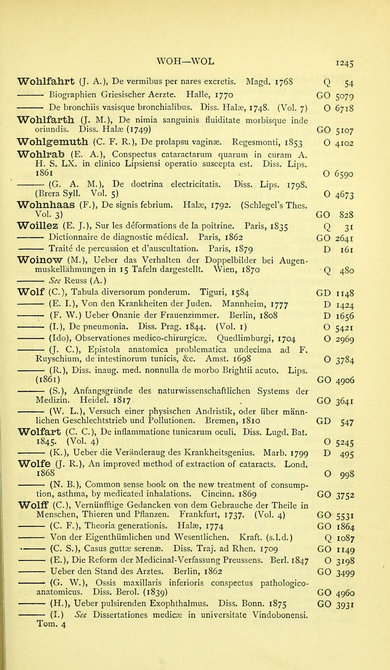 Wohlfahrt (J. A.), De vermibus per nares excretis. Magd. 1768 Q 54 Biographien Griesischer Aerzte. Halle, 1770 GO 5079 De bronchiis vasisque bronchialibus. Diss. Halce, 1748. (Vol. 7) O 671S Wohlfarth (J. M.), De nimia sanguinis fluiditate morbisque inde oriundis. Diss. Hals (1749) GO 5107 Wohlgemuth (C. F. R.), De prolapsu vaginse. Regesmonti, 1853 O 4102 Wohlrab (E. A.), Conspectus cataractarum quaium in curam A. H. S. LX. in clinico Lipsiensi operatic suscepta est. Diss. Lips. i86i O 6590 (G. A. M.), De doctrina electricitatis. Diss. Lips. 1798. (Brera Syll. Vol. 5) 0 4673 Wohnhaas (F.), De signis febrium. Haloe, 1792. (Schlegel's Thes. Vol. 3) GO 828 Woillez (E. J.), Sur les deformations de la poitrine. Paris, 1835 Q 31 Dictionnaire de diagnostic medical. Paris, 1862 GO 2641 Traite de percussion et d'auscultation. Paris, 1879 D 161 WoinOW (M.), Ueber das Verhalten der Doppelbilder bei Augen- muskellahmungen in 15 Tafeln dargestellt. Wien, 1870 Q 480 See Reuss (A.) Wolf (C.), Tabula diversorum ponderum. Tiguri, 1584 GD 1148 (E. I.), Von den Krankheiten der Juden. Mannheim, 1777 D 1424 — (F. W.) Ueber Onanie der Frauenzimmer. Berlin, 1808 D 1656 (I.), De pneumonia. Diss. Prag. 1844. (Vol. i) O 5421 (Ido), Observationes medico-chirurgicse. Quedlimburgi, 1704 Q 2969 (J. C.), Epistola anatomica problematica undecima ad F. Ruyschium, de intestinorum tunicis, &c. Amst. 1698 O 3784 Diss, inaug. med. nonnulla de morbo Brightii acuto. Lips. (1861) GO 4906 (S.), Anfangsgriinde des naturwissenschaftlichen Systems der Medizin. Heidel. 1817 . GO 3641 (W. L.), Versuch einer physischen Andristik, oder iiber mann- lichen Geschlechtstrieb und Pollutionen. Bremen, 1810 GD 547 Wolfart (C. C.), De inflammatione tunicarum oculi. Diss. Lugd, Bat. 1845. (Vol. 4) O 5245 (K.), Ueber die Veranderaug des Krankheitsgenius. Marb. 1799 D 495 Wolfe (J. R.), An improved method of extraction of cataracts. Lond. 1868 O 998 (N. B.), Common sense book on the new treatment of consump- tion, asthma, by medicated inhalations. Cincinn. 1869 GO 3752 Wolff (C), Verniinfftige Gedancken von dem Gebrauche der Theile in Menschen, Thieren und Pflanzen. Frankfurt, 1737. (Vol. 4) GO 5531 (C. F.), Theoria generationis. Halse, 1774 GO 1864 Von der Eigenthiimlichen und Wesentlichen. Kraft, (s.l.d.) Q 1087 (C. S.), Casus guttfe serense. Diss. Traj. ad Rhen. 1709 GO 1149 (E.), Die Reform der Medicinal-Verfassung Preussens. Berl. 1847 O 3198 Ueber den Stand des Arztes. Berlin, 1862 GO 3499 (G. W,), Ossis maxillaris inferioris conspectus pathologico- anatomicus. Diss. Berol. (1839) GO 4960 (H.), Ueber pulsirenden Exophthalmus. Diss. Bonn. 1875 GO 3931 (L) See Dissertationes medicte in universitate Vindobonensi.