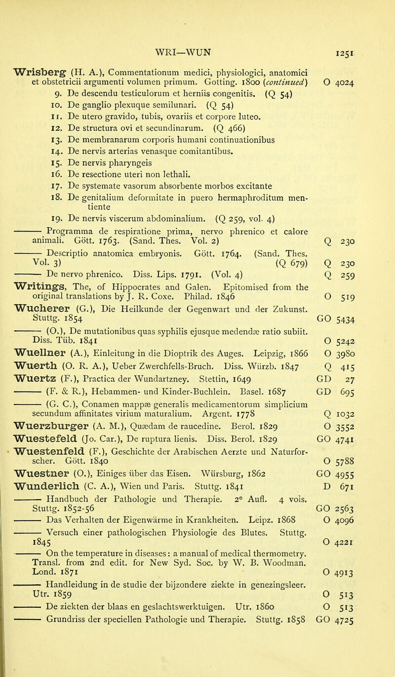 Wrisberg (H. A.), Commentationum medici, physiologic!, anatomici et obstetricii argumenti volumen primum. Getting. 1800 (co7itinued) O 4024 g. De descendu testiculorum et herniis congenitis. (Q 54) 10. De ganglio plexuque semilunari. (Q 54) 11. De utero gravido, tubis, ovariis et corpore luteo. 12. De structura ovi et secundinarum. (Q 466) 13. De membranarum corporis humani continuationibus 14. De nervis arterias venasque comitantibus. 15. De nervis pharyngeis 16. De resectione uteri non lethali. 17. De systemate vasorum absorbente morbos excitante 18. De genitalium deformitate in puero hermaphroditum men- tiente 19. De nervis viscerum abdominalium. (Q 259, vol. 4) Programma de respiratione prima, nervo phrenico et calore animali. Gott. 1763. (Sand. Thes. Vol. 2) Q 230 Descriptio anatomica embryonis. Gott. 1764. (Sand. Thes. Vol. 3) (Q 679) Q 230 De nervo phrenico. Diss. Lips. 1791. (Vol. 4) Q 259 Writings, The, of Hippocrates and Galen. Epitomised from the original translations by J. R. Coxe. Philad. 1846 O 519 Wucherer (G.), Die Heilkunde der Gegenwart und der Zukunst. Stuttg. 1854 GO 5434 (O.), De mutationibus quas syphilis ejusque medendos ratio subiit. Diss. Tiib. 1841 O 5242 Wuellner (A.), Einleitung in die Dioptrik des Auges. Leipzig, 1866 O 3980 Wuerth (O. R. A.), Ueber Zwerchfells-Bruch. Diss. Wiirzb. 1847 Q 415 Wuertz (F.), Practica der Wundartzney. Stettin, 1649 GD 27 (F. & R.), Hebammen- und Kinder-Buchlein. Basel. 1687 GD 695 (G. C), Conamen mappse generalis medicamentorum simplicium secundum affinitates virium maturalium. Argent. 1778 Q 1032 Wuerzburger (A. M.), Qusedam de raucedine. Berol. 1829 O 3552 Wuestefeld (Jo. Car.), De ruptura lienis. Diss. Berol. 1829 GO 4741 Wuestenfeld (F.), Geschichte der Arabischen Aerzte und Naturfor- scher. Gott. 1840 O 5788 Wuestner (O.), Einiges iiber das Eisen. Wiirsburg, 1862 GO 4955 Wunderlich (C. A.), Wien und Paris. Stuttg. 1841 D 671 Handbuch der Palhologie und Therapie. 2^ Aufl. 4 vols. Stuttg. 1852-56 GO 2563 Das Verhalten der Eigenwarme in Krankheiten. Leipz. 1868 O 4096 Versuch einer pathologischen Physiologie des Blutes. Stuttg. 1845 O 4221 On the temperature in diseases: a manual of medical thermometry. Transl. from 2nd edit, for New Syd. Soc. by W. B. Woodman. Lond. 1871 O 4913 Handleidung in de studie der bijzondere ziekte in genezingsleer. Utr. 1859 O 513 De ziekten der blaas en geslachtswerktuigen. Utr. i860 O 513 Grundriss der speciellen Pathologie und Therapie. Stuttg. 1858 GO 4725