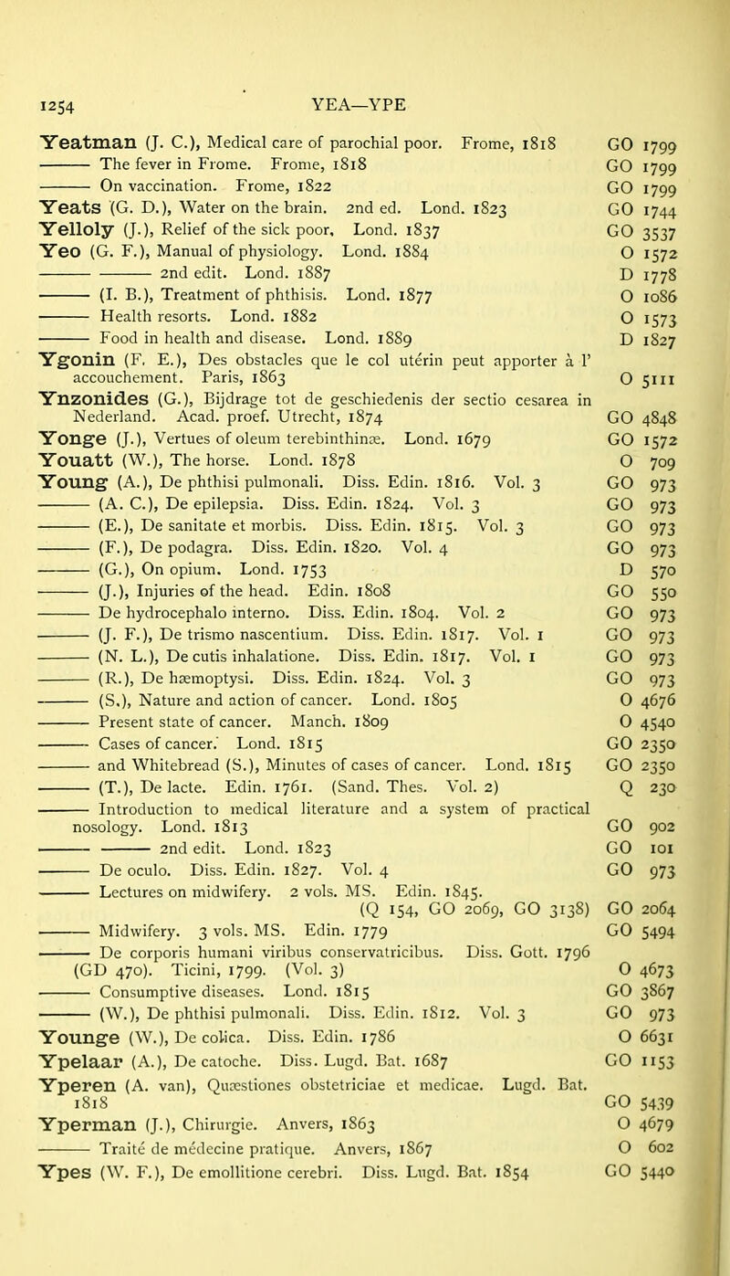 Yeatman (J. C.)) Medical care of parochial poor. Frome, 1818 GO 1799 The fever in Frome. Fronie, 1818 GO 1799 On vaccination. Frome, 1822 GO 1799 Yeats (G. D.), Water on the brain. 2nd ed. Lond. 1823 GO 1744 Yelloly (J.), Relief of the sick poor, Lond. 1837 GO 3537 Yeo (G. F.), Manual of physiology. Lond. 1884 O 1572 2nd edit. Lond. 1887 D 1778 (I. B.), Treatment of phthisis. Lond. 1877 O 1086 Health resorts. Lond. 1882 O 1573 Food in health and disease. Lond. 1889 D 1827 YgOnin (F, E.), Des obstacles que le col uterin peut apporter a 1' accouchement. Paris, 1863 O 5111 Ynzonid.es (G.), Bijdrage tot de geschiedenis der sectio cesarea in Nederland. Acad, proef. Utrecht, 1874 GO 4848 Yonge (J.), Vertues of oleum terebinthinre. Lond. 1679 GO 1572 Youatt (W.), The horse. Lond. 1878 O 709 Young (A.), De phthisi pulmonali. Diss. Edin. 1816. Vol. 3 GO 973 (A. C.), De epilepsia. Diss. Edin. 1824. Vol. 3 GO 973 (E.), De sanitate et morbis. Diss. Edin. 1815. Vol. 3 GO 973 (F.), De podagra. Diss. Edin. 1820. Vol. 4 GO 973 (G.), On opium. Lond. 1753 D 570 (J.), Injuries of the head. Edin. 1808 GO 550 De hydrocephalo interne. Diss. Edin. 1804. Vol. 2 GO 973 (J. F.), De trismo nascentium. Diss. Edin. 1817. Vol. I GO 973 (N. L.), De cutis inhalatione. Diss. Edin. 1817. Vol. I GO 973 (R.), De h^moptysi. Diss. Edin. 1824. Vol. 3 GO 973 (S.), Nature and action of cancer. Lond. 1805 0 4676 Present state of cancer. Manch. 1809 O 4540 Cases of cancer.' Lond. 1815 GO 2350 and Whitebread (S.), Minutes of cases of cancer. Lond. 1815 GO 2350 (T.), De lacte. Edin. 1761. (Sand. Thes. Vol.2) Q 230 . Introduction to medical literature and a system of practical nosology. Lond. 1813 GO 902 2nd edit. Lond. 1823 GO lOl De oculo. Diss. Edin. 1827. Vol. 4 GO 973 Lectures on midwifery. 2 vols. MS. Edin. 1845. (Q 154, GO 2069, GO 3138) GO 2064 Midwifery. 3 vols. MS. Edin. 1779 GO 5494 I De corporis humani viribus conservatricibus. Diss. Gott. 1796 (GD 470). Ticini, 1799. (Vol. 3) O 4673 Consumptive diseases. Lond. 1815 GO 3867 (W.), De phthisi pulmonali. Diss. Edin. 1812. Vol. 3 GO 973 Younge (W.), De colica. Diss. Edin. 1786 O 6631 Ypelaar (A.), De catoche. Diss. Lugd. Bat. 1687 GO 1153 Yperen (A. van), Qucestiones obstetriciae et medicae. Lugd. Bat. 1818 GO 5439 Yperman (J.), Chirurgie. Anvers, 1863 O 4679 Traite de medecine pratique. Anvers, 1867 O 602 Ypes (W. F.), De emollitione cerebri. Diss. Lugd. Bat. 1854 GO 5440