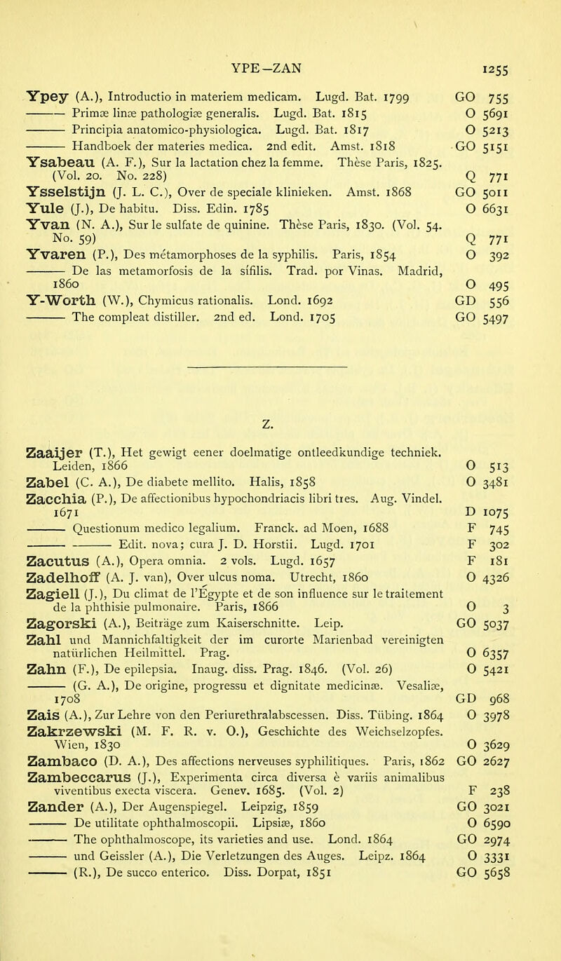 YPE-ZAN I2S5 Ypey (A.), Introductio in materiem medicam. Lugd. Bat. 1799 GO 755 Primce linae pathologic generalis. Lugd. Bat. 1815 O 5691 Principia anatomico-pliysiologica. Lugd. Bat. 1817 O 5213 Handboek der materies medica. 2nd edit. Amst. 1818 GO 5151 Ysabeau (A. F.), Sur la lactation chez la femme. These Paris, 1825. (Vol. 20. No. 228) Q 771 Ysselstijn (J. L. C), Over de speciale klinieken. Amst. 1868 GO 5011 Yule (J.), De habitu. Diss. Edin. 1785 O 6631 Yvan (N. A.), Surle sulfate de quinine. These Paris, 1830. (Vol. 54. No. 59) Q 771 Yvaren (P.), Des metamorphoses de la syphilis. Paris, 1854 O 392 De las metamorfosis de la sifilis. Trad, por Vinas. Madrid, i860 O 495 Y-Worth (W.), Chymicus rationalis. Lond. 1692 GD 556 The compleat distiller. 2nd ed. Lond. 1705 GO 5497 Z. Zaaijer (T.), Het gewigt eener doelmatige ontleedkundige techniek. Leiden, 1866 O 513 Zabel (C. A.), De diabete mellito. Halis, 1858 0 3481 Zacchia (P.), De affectionibus hypochondriacis libri ties. Aug. Vindel. 1671 D 1075 Questionum medico legalium. Franck. ad Moen, 1688 F 745 Edit, nova; cura J. D. Horstii. Lugd. 1701 F 302 ZacutUS (A.), Opera omnia. 2 vols. Lugd. 1657 F 181 ZadelhofF (A. J. van). Over ulcus noma. Utrecht, i860 0 4326 Zagiell (J-), Du climat de I'Egypte et de son influence sur le traitement de la phthisie pulmonaire. Paris, 1866 0 3 Zagorski (A.), Beitrage zum Kaiserschnitte. Leip. GO 5037 Zahl und Mannichfaltigkeit der im curorte Marienbad vereinigten natiirlichen Heilmittel. Prag. 0 6357 Zahu (F.), De epilepsia. Inaug. diss. Prag. 1846. (Vol. 26) 0 5421 (G. A.), De origine, progressu et dignitate medicinaj. Vesalise, 1708 GD 968 ZaiS (A.), ZurLehre von den Periurethralabscessen. Diss. Tubing. 1864 0 3978 Zakrzewski (M. F. R. v. 0.), Geschichte des Weichselzopfes. Wien, 1830 O 3629 Zambaco (D. A.), Des affections nerveuses syphilitiques. Paris, 1862 GO 2627 ZambeccaruS (J.), Experimenta circa diversa e variis animalibus viventibus execta viscera. Genev. 1685. (Vol. 2) F 238 Zander (A.), Der Augenspiegel. Leipzig, 1859 GO 3021 De utilitate ophthalmoscopii. Lipsise, i860 O 6590 The ophthalmoscope, its varieties and use. Lond. 1864 GO 2974 und Geissler (A.), Die Verletzungen des Auges. Leipz. 1864 0 3331