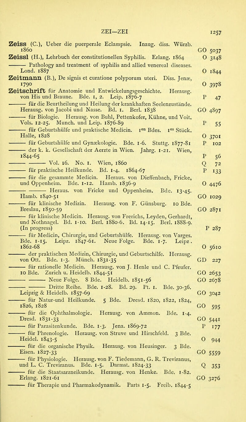 ZEI—ZEI I2S7 Zeiss (C), Ueber die puerperale Eclampsie. Inaug. diss. Wiirzb. i860 GO 5037 Zeissl (H.), Lehrbuch der constitutionellen Syphilis. Erlang. 1864 O 3148 Pathology and treatment of syphilis and allied venereal diseases. Lond. 1887 O 1844 Zeitiuauil (B.), De signis et curatione polyporum uteri. Diss. Jense, 1790 O 3978 ZeitSChrift fur Anatomie und Entwickelungsgeschichte. Herausg. von His und Braune. Bde. i, 2. Leip. 1876-7 P 47 fiir die Beurtheilung und Heilung der krankhaften Seelenzustande. Herausg. von Jacobi und Nasse. Bd. I. Berl. 1838 GO 4897 fiir Biologie. Herausg. von Buhl, Pettenkofer, Kiihne, und Voit. Vols. 12-25. Munch, und Leip. 1876-89 P 55 fiir Geburtshiilfe und praktische Medicin. i® Bdes. i**^ Stiick. Halle, 1828 0 3701 fiir Geburtshiilfe und Gynsekologie. Bde. 1-6. Stuttg. 1877-81 P 102 der k. k. Gesellschaft der Aerzte in Wien. Jahrg. 1-21. Wien, 1844-65 P 56 Vol. 16. No. I. Wien, i860 Q 72 fiir praktische Heilkunde. Bd. 1-4. 1864-67 P 133 —— fiir die gesammte Medicin. Heraus. von Dieffenbach, Fricke, und Oppenheim. Bde. 1-12. Hamb. 1836-9 O 4476 Heraus. von Fricke und Oppenheim. Bde. 13-45. Hamb. 1840-51 GO 1029 fiir klinische Medizin. Herausg. von F. Giinsburg. 10 Bde. Breslau, 1850-59 GO 2871 fiir klinische Medicin. Herausg. von Frerichs, Leyden, Gerhardt, und Nothnagel. Bd. I-IO. Berl. 1880-6. Bd. 14-15. Berl. 1888-9. (In progress) P 287 fiir Medicin, Chirurgie, und Geburtshiilfe. Herausg. von Varges. Bde. 1-15. Leipz. 1847-61. Neue Folge. Bde. 1-7. Leipz. 1862-68 O 5610 der praktischen Medizin, Chirurgie, und Geburtschilfe. Herausg. von Ott. Bde. 1-3. Miinch. 1831-35 GD 227 fiir rationelle Medicin. Herausg. von J. Henle und C. Pfeufer. 10 Bde. Zurich u. Heidelb. 1844-51 GO 2653 Neue Folge. 8 Bde. Heidelb. 1851-56 GO 2678 Dritte Reihe. Bde. I-28. Bd. 29. Pt. I. Bde. 30-36. Leipzig & Heidelb. 1857-69 GO 3042 fiir Natur-und Heilkunde. 5 Bde. Dresd. 1820, 1822, 1824, 1826, 1828 GO 595 fiir die Ophthalmologic. Herausg. von Ammon. Bde. 1-4. Dresd. 1831-33 GO 5441 fiir Parasitenkunde. Bde. 1-3. Jena. 1869-72 P 177 fiir Phrenologie. Herausg. von Struve und Hirschfeld. 3 Bde. Heidel. 1843-5 0 944 fiir die organische Physik. Herausg. von Heusinger. 3 Bde. Eisen. 1827-33 GO 5559 fiir Physiologic. Herausg. von F. Tiedemann, G. R. Treviranus, und L. C. Treviranus. Bde. 1-5. Darmst. 1824-33 Q 353 fiir die Staatsarzneikunde. Herausg. von Henke. Bde. 1-82. Erlang. 1821-61 GO 3276 fiir Therapie und Pharmakodynamik. Parts 1-5. Freib. 1844-5