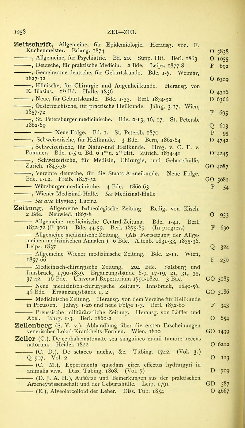 ZEI—ZEL ZeitSChrift, Allgemeine, fiir Epidemiologie. Herausg. von. F. Kuchenmeister. Erlang. 1874 0 5838 , Allgemeine, filr Psychiatric. Bd. 20. Supp. Hft. Berl. 1863 0 1055 , Deutsche, fiir praktische Medicin. 2 Bde. Leipz. 1877-8 F 692 , Gemeinsame deutsche, fiir Geburtskunde. Bde. 1-7. Weimar, 1827-32 0 6309 , Klinische, fiir Chirurgie und Augenheilkunde. Herausg. von E. Blasius. i^fBd. Halle, 1836 0 4316 , Neue, fiir Geburtskunde. Bde. 1-33. Berl. 1834-52 0 6366 , Oesterreichische, fiir practische Heilkunde. Jahrg. 3-17. Wien, 1857-72 F 69s , St. Petersburger medicinische. Bde. 2-13, 16, 17. St. Petersb. 1862-69 Q 603 Neue Folge. Bd. i. St. Petersb. 1870 P 95 , Schweizerische, fiir Heilkunde. 3 Bde. Bern, 1862-64 0 4742 , Schweizerische, fiir Natur-und Heilkunde. Hrsg. v. C. F. v. Pommer. Bde. 1-5 u. Bd. 6 i^^u. 2«3 Hft. Ziirich. 1834-41 0 4245 , Schweizerische, fiir Medizin, Chirurgie, und Geburtshiilfe. Zurich. 1845-56 GO 4087 Vereinte deutsche, fiir die Staats-Arzneikunde. Neue Folge. Bde. 1-12. Freib. 1847-52 GO 5081 Wiirzburger medicinische. 4 Bde. 1860-63 P 54 , Wiener Medizinal-Halle. See Medizinal-Halle See also Hygiea; Lucina Zeitung. Allgemeine balneologische Zeitung. Redig. von Kisch. 2 Bde. Neuwied. 1867-8 O 953 Allgemeine medicinische Central-Zeitung. Bde. 1-41. Berl. 1832-72 (F 300). Bde. 44-59. Berl. 1875-89. (In progress) F 690 Allgemeine medizinische Zeitung. (Als Fortsetzung der Allge- meinen medizinischen Annalen.) 6 Bde. Altenb. 1831-33, 1835-36. Leipz. 1837 Q 324 Allgemeine Wiener medizinische Zeitung. Bde. 2-11. Wien, 1857-66 F 250 Medicinisch-chirurgische Zeitung. 204 Bde. Salzburg und Innsbruck, 1790-1839. Erganzungslsande 6-g, 17-19, 21, 31, 35, 37-42. 16 Bde. Universal Repertorium 1790-1820. 3 Bde. GO 3185 Neue medizinisch-chirurgische Zeitung. Innsbruck, 1S40-56. 46 Bde. Erganzungsbiinde I, 2 GO 31S6 Medicinische Zeitung. Herausg. von dem Vereine fiir Heilkunde in Preussen. Jahrg. 1-26 und neue Folge 1-3. Berl. 1832-60 F 343 Preussische militararztliche Zeitung. Herausg. von Lciffler und Abel. Jahrg. 1-3. Berl. 1860-2 O 654 Zellenlberg (S. Y. v ), Abhandlung iiber die ersten Erscheinungen venerischer Lokal-Krankheits-Formen. Wien, 1810 GO 1439 Zeller (C), De cephalwmatomate seu sanguineo cranii tumore recens natorum. Heidel. 1822 O 6212 (C. D.), De setaceo nuch?e, &c. Tiibing. 1742. (Vol. 3.) Q 907. Vol. 2 O 113 (C. M.), Experimenta qufedam circa effectus hydrargyri in animalia viva. Diss. Tubing. 1808. (Vol. 7) D 709 (D. J. A. H.), Aufsiitze und Bemerkungen aus der praktischen Arzeneywissenschaft und der Geburtshiilfe. Leip. 1791 GD 587