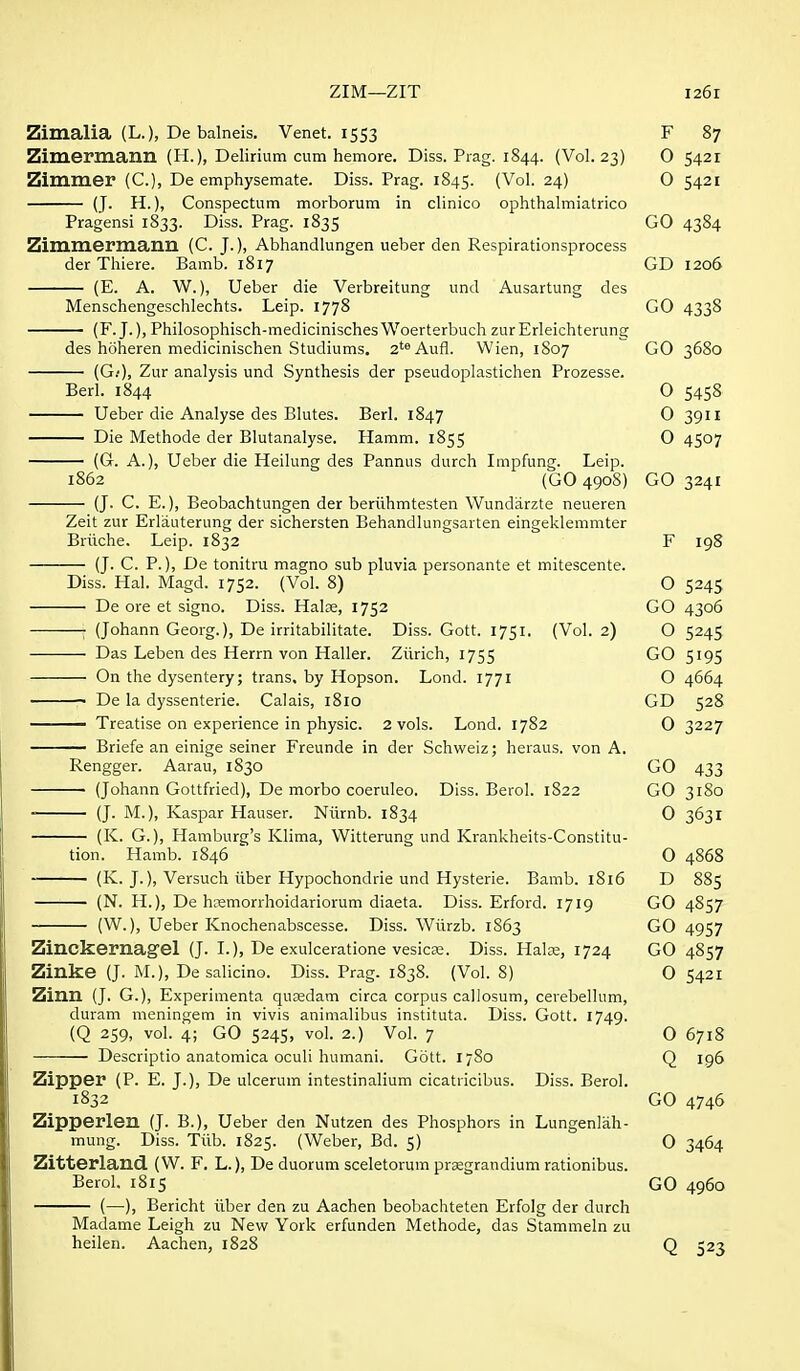 Zimalia (L.), De balneis. Venet. 1553 F 87 Zimermann (H.), Delirium cum hemore. Diss. Prag. 1844. (Vol.23) O 5421 Zimmer (C), De emphysemate. Diss. Prag. 1845. (Vol. 24) O 5421 (J. H.), Conspectum morborum in clinico ophthalmiatrico Pragensi 1833. Diss. Prag. 1835 GO 4384 Zimmernianil (C. J.), Abhandlungen ueber den Respirationsprocess der Thiere. Bamb. 1817 GD 1206 (E. A. W.), Ueber die Verbreitung und Ausartung des Menschengeschlechts. Leip. 1778 GO 4338 (F. J.), Philosophisch-medicinischesWoerterbuch zurErleichterung des htiheren medicinischen Studiums, 2'^ Aufl. Wien, 1S07 GO 3680 (G;), Zur analysis und Synthesis der pseudoplastichen Prozesse. Berl. 1844 O 5458 Ueber die Analyse des Blutes. Berl. 1847 0 39U Die Methode der Blutanalyse. Hamm. 1855 0 4507 (G. A.), Ueber die Heilung des Pannus durch Impfung. Leip. 1862 (GO 4908) GO 3241 (J. C. E.), Beobachtungen der beriihmtesten Wundarzte neueren Zeit zur Erlauterung der sichersten Behandlungsarten eingeklemmter Briiche. Leip. 1832 F 198 (J. C. P.), De tonitru magno sub pluvia personante et mitescente. Diss. Hal. Magd. 1752. (Vol. 8) O 5245 De ore et signo. Diss. Halje, 1752 GO 4306 ; (Johann Georg.), De irritabilitate. Diss. Gott. 1751. (Vol. 2) O 5245 Das Leben des Herrn von Haller. Zurich, 1755 GO 5195 On the dysentery; trans, by Hopson. Lond. 1771 O 4664 De la dyssenterie. Calais, 1810 GD 528 ■ Treatise on experience in physic. 2 vols. Lond. 1782 O 3227 Briefe an einige seiner Freunde in der Schweiz; heraus. von A. Rengger. Aarau, 1830 GO 433 (Johann Gottfried), De morbo coeruleo. Diss. Berol. 1822 GO 3180 (J. M.), Kaspar Hauser. Niirnb. 1834 0 3631 (K. G.), Hamburg's Klima, Witterung und Krankheits-Constitu- tion. Hamb. 1846 0 4868 — (K. J.), Versuch iiber Hypochondrie und Hysterie. Bamb. i8i6 D 885 — (N. H.), De hcemorrhoidariorum diaeta. Diss. Erford. 1719 GO 4857 (W.), Ueber Knochenabscesse. Diss. Wiirzb. 1863 GO 4957 Zinckernag'el (J. I.), De exulceratione vesicae. Diss. Halce, 1724 GO 4857 Zinke (J. M.), De salicino. Diss. Prag. 1838. (Vol. 8) O 5421 Zinn (J. G.), Experimenta quDsdam circa corpus callosum, cerebellum, duram meningem in vivis animalibus instituta. Diss. Gott. 1749. (Q 259, vol. 4; GO 5245, vol. 2.) Vol. 7 O 6718 Descriptio anatomica oculi humani. Gott. 1780 Q 196 Zipper (P. E. J.), De ulcerum intestinalium cicatricibus. Diss. Berol. 1832 GO 4746 Zipperleu (J. B.), Ueber den Nutzen des Phosphors in Lungenliih- mung. Diss. Tiib. 1825. (Weber, Bd. 5) O 3464 Zitterland. (W. F. L.), De duorum sceletorum prsgrandium rationibus. Berol. 1815 GO 4960 (—), Bericht iiber den zu Aachen beobachteten Erfolg der durch Madame Leigh zu New York erfunden Methode, das Stammeln zu heilen. Aachen, 1828 Q 523