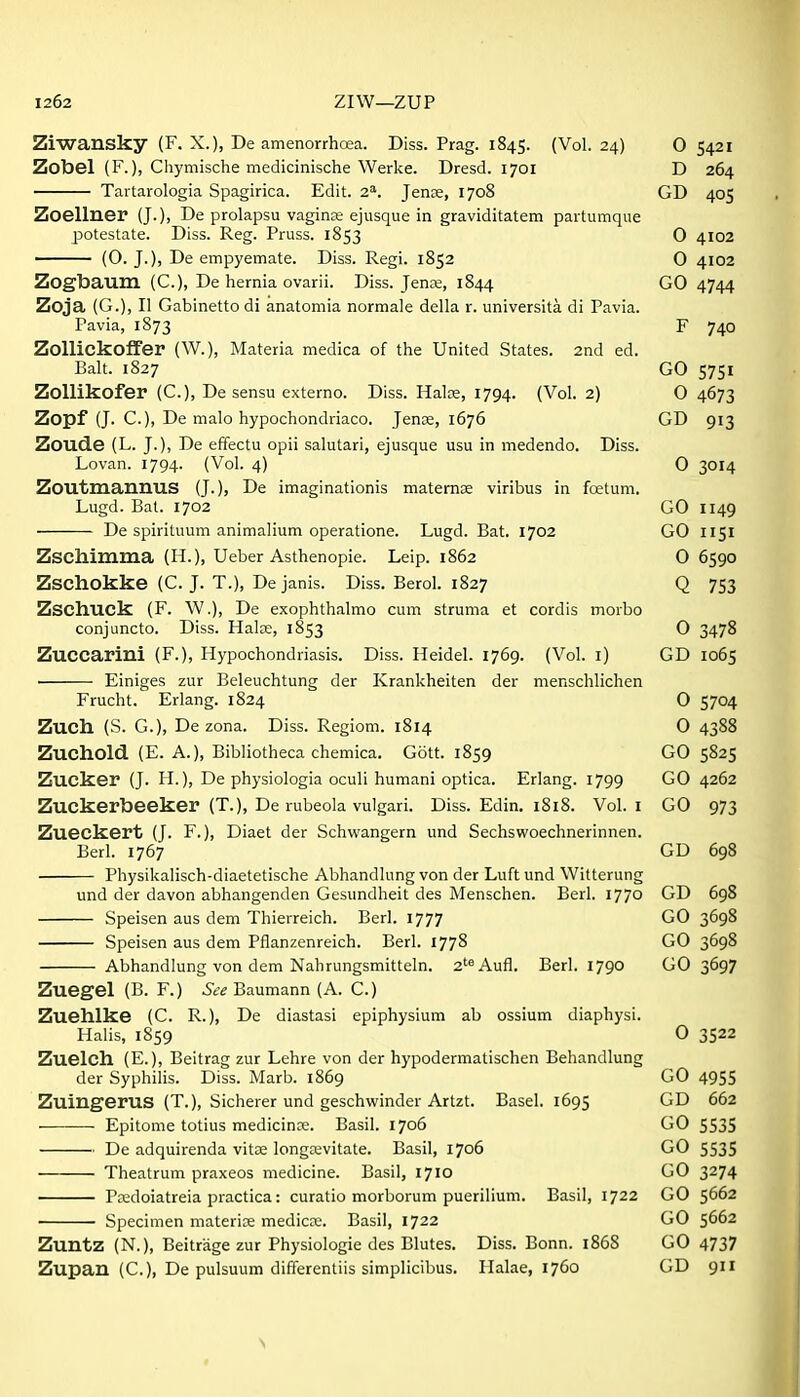 Ziwansky (F. X.), De amenorrhoea. Diss. Prag. 1845. (Vol. 24) 0 5421 Zobel (F.), Chymische medicinische Werke. Dresd. 1701 D 264 Tartarologia Spagirica. Edit. 2*. Jense, 1708 GD 405 Zoellner (J.), De prolapsu vagina ejusque in graviditatem paitumque potestate. Diss. Reg. Pruss. 1853 0 4102 (0- J-)) De empyemate. Diss. Regi. 1852 0 4102 Zogbaum (C), De hernia ovarii. Diss. Jense, 1844 GO 4744 Zoja (G.), II Gabinettodi anatomia normale della r. universita di Pavia. Pavia, 1873 F 740 ZoUickoffer (W.), Materia medica of the United States. 2nd ed. Bah. 1827 GO S75I Zollikofer (C), De sensu externo. Diss. Halce, 1794. (Vol. 2) O 4673 Zopf (J. C), De malo hypochondriaco. Jense, 1676 GD 913 Zoude (L. J.), De effectu opii salutari, ejusque usu in medendo. Diss. Lovan. 1794. (Vol. 4) 0 3014 Zoutmannus (J.), De imaginationis maternae viribus in fetum. Lugd. Bat. 1702 GO 1149 De spirituum animalium operatione. Lugd. Bat. 1702 GO I151 Zschimma (H.), Ueber Asthenopie. Leip. 1862 06590 Zschokke (C. J. T.), De janis. Diss. Berol. 1827 Q 753 Zschuck (F. \V.), De exophthalmo cum struma et cordis morbo conjuncto. Diss. Halje, 1853 0 3478 Zuccarini (F.), Hypochondriasis. Diss. Heidel. 1769. (Vol. i) GD 1065 • Einiges zur Beleuchtung der Krankheiten der menschlichen Frucht. Erlang. 1824 0 5704 Zuch (S. G.), De zona. Diss. Regiom. 1814 0 4388 Zuchold (E. A.), Bibliotheca chemica. Gott. 1859 GO 5825 Zucker (J. H.), De physiologia oculi humani optica. Erlang. 1799 GO 4262 Zuckerbeeker (T.), De rubeola vulgari. Diss. Edin. 1818. Vol.1 GO 973 Zueckert (J. F.), Diaet der Schwangern und Sechswoechnerinnen. Berl. 1767 GD 698 Physikalisch-diaetetische Abhandlung von der Luft und Witterung und der davon abhangenden Gesundheit des Menschen. Berl. 1770 GD 698 Speisen aus dem Thierreich. Berl. 1777 GO 3698 Speisen aus dem Pflanzenreich. Berl. 1778 GO 3698 Abhandlung von dem Nahrungsmitteln. 2'^Aufl. Berl. 1790 GO 3697 Zuegel (B. F.) See Baumann (A. C.) Zuehlke (C. R.), De diastasi epiphysium ab ossium diaphysi. Halis, 1859 0 3522 Zuelch. (E.), Beitrag zur Lehre von der hypodermatischen Behandlung der Syphilis. Diss. Marb. 1869 GO 4955 Zuingerus (T.), Sicherer und geschwinder Artzt. Basel. 1695 GD 662 Epitome totius medicinre. Basil. 1706 GO S53S De adquirenda vitae longwvitate. Basil, 1706 GO 5535 Theatrum praxeos medicine. Basil, 1710 GO 3^74 Peedoiatreia practica: curatio morborum puerilium. Basil, 1722 GO 5662 ■ Specimen materice medicre. Basil, 1722 GO 5662 Zuntz (N.), Beitriige zur Physiologic des Blutes. Diss. Bonn. 1868 GO 4737 Zupau (C), De pulsuum differentiis simplicibus. Halae, 1760 GD 911