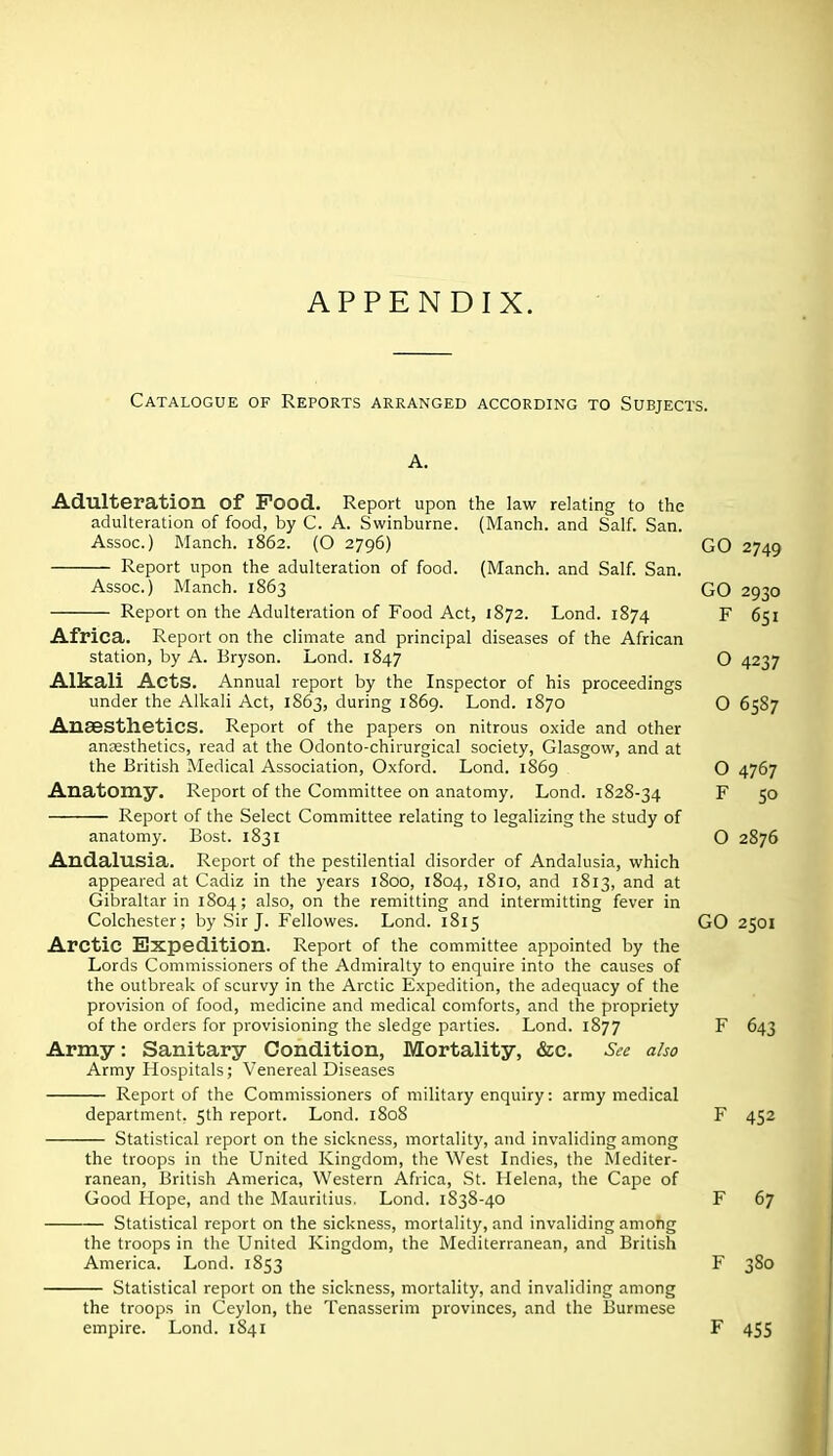 APPENDIX. Catalogue of Reports arranged according to Subjects. Adulteration of Pood. Report upon the law relating to the adulteration of food, by C. A. Swinburne. (Manch. and Salf. San. Assoc.) Manch. 1862. (O 2796) GO 2749 Report upon the adulteration of food. (Manch. and Salf. San. Assoc.) Manch. 1863 GO 2930 Report on the Adulteration of Food Act, 1872. Lond. 1874 F 651 Africa. Report on the climate and principal diseases of the African station, by A. Bryson. Lond. 1847 O 4237 Alkali Acts. Annual report by the Inspector of his proceedings under the Alkali Act, 1863, during 1869. Lond. 1870 O 6587 Anaesthetics. Report of the papers on nitrous oxide and other anaesthetics, read at the Odonto-chirurgical society, Glasgow, and at the British Medical Association, Oxford. Lond. 1869 O 4767 Anatomy. Report of the Committee on anatomy, Lond. 1828-34 F 50 Report of the Select Committee relating to legalizing the study of anatomy. Bost. 1831 O 2876 Andalusia. Report of the pestilential disorder of Andalusia, which appeared at Cadiz in the years 1800, 1804, 1810, and 1813, and at Gibraltar in 1804; also, on the remitting and intermitting fever in Colchester; by Sir J. Fellowes. Lond. 1815 GO 2501 Arctic Expedition. Report of the committee appointed by the Lords Commissioners of the Admiralty to enquire into the causes of the outbreak of scurvy in the Arctic Expedition, the adequacy of the provision of food, medicine and medical comforts, and the propriety of the orders for provisioning the sledge parties. Lond. 1877 F 643 Army: Sanitary Condition, Mortality, &c. See also Army Hospitals; Venereal Diseases Report of the Commissioners of military enquiry: army medical department. 5th report. Lond. 1808 F 452 Statistical report on the sickness, mortality, and invaliding among the troops in the United Kingdom, the West Indies, the Mediter- ranean, British America, Western Africa, .St. Helena, the Cape of Good Hope, and the Mauritius. Lond. 1S38-40 F 67 Statistical report on the sickness, mortality, and invaliding among the troops in the United Kingdom, the Mediterranean, and British America. Lond. 1853 F 380 Statistical report on the sickness, mortality, and invaliding among the troops in Ceylon, the Tenasserim provinces, and the Burmese empire. Lond. 1841 F 455