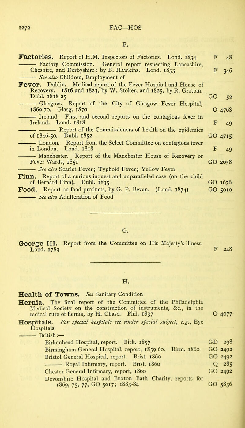F. Factories. Report of H.M. Inspectors of Factories. Lond. 1834 F 48 Factory Commission. General report respecting Lancashire, Cheshire, and Derbyshire; by B. Hawkins. Lond. 1833 F 346 See also Children, Employment of Fever. Dublin. Medical report of the Fever Hospital and House of Recovery. i8l6 and 1823, by W. Stoker, and 1825, by R. Grattan. Dubl. 1818-25 GO 52 Glasgow^. Report of the City of Glasgow Fever Hospital, 1869-70. Glasg. 1870 O 4768 Ireland. First and second reports on the contagious fever in Ireland. Lond. 1818 F 49 Report of the Commissioners of health on the epidemics of 1846-50. Dubl. 1852 GO 4715 London. Report from the Select Committee on contagious fever in London. Lond. 1818 F 49 Manchester. Report of the Manchester House of Recovery or Fever Wards, 1851 GO 2058 See also Scarlet Fever; Typhoid Fever; Yellow Fever Finn. Report of a curious inquest and unparalleled case (on the child of Bernard Finn). Dubl. 1835 GO 1676 Food. Report on food products, by G. P. Bevan. (Lond. 1874) GO 5010 See also Adulteration of Food George III. Report from the Committee on His Majesty's illness. Lond. 1789 F 248 H. Health of Towns. See Sanitary Condition Hernia. The final report of the Committee of the Philadelphia Medical Society on the construction of instruments, &c., in the radical cure of hernia, by H. Chase. Phil. 1837 O 4077 Hospitals. For special hospitals see imder special subject, e.g.. Eye Hospitals British:— Birkenhead Hospital, report. Birk. 1857 GD 298 Birmingham General Hospital, report, 1859-60. Birm. 1S60 GO 2492 Bristol General Hospital, report. Brist. i860 GO 2492 Royal Infirmary, report. Brist. i860 Q 285 Chester General Infirmary, report, i860 GO 2492 Devonshire Hospital and Buxton Bath Charity, reports for 1869, 75> 77. GO 5017; 1SS3-84 GO 5836