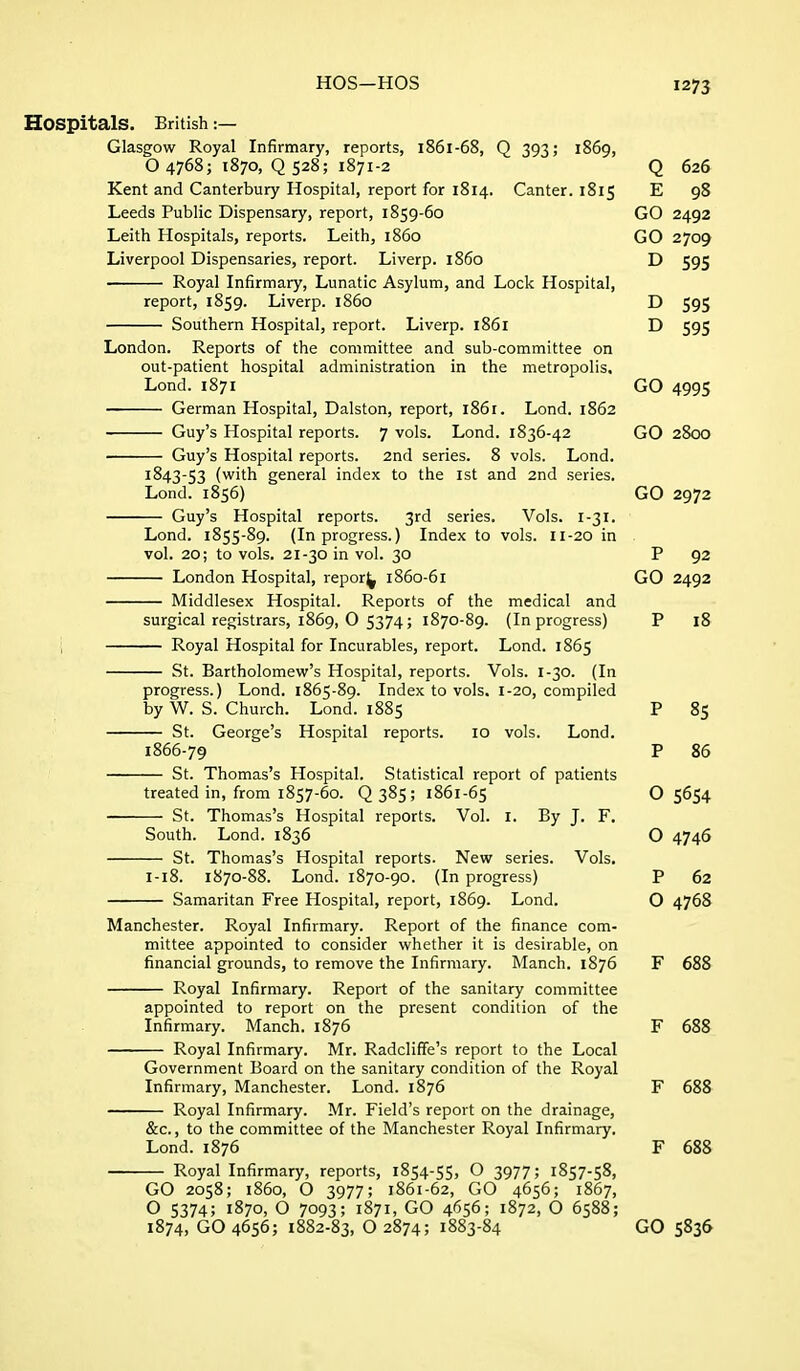 Hospitals. British :— Glasgow Royal Infirmary, reports, 1861-68, Q 393; 1869, O 4768; 1870, Q 528; 1871-2 Q 626 Kent and Canterbury Hospital, report for 1814. Canter. 1815 E 98 Leeds Public Dispensary, report, 1859-60 GO 2492 Leith Hospitals, reports. Leith, i860 GO 2709 Liverpool Dispensaries, report. Liverp. i860 D 595 Royal Infirmary, Lunatic Asylum, and Lock Hospital, report, 1859. Liverp. i860 D 595 Southern Hospital, report. Liverp. 1861 D 595 London. Reports of the committee and sub-committee on out-patient hospital administration in the metropolis. Lond. 1871 GO 4995 German Hospital, Dalston, report, 1861. Lond. 1862 Guy's Hospital reports. 7 vols. Lond. 1836-42 GO 2800 Guy's Hospital reports. 2nd series. 8 vols. Lond. 1843-53 (with general index to the ist and 2nd series. Lond. 1856) GO 2972 Guy's Hospital reports. 3rd series. Vols. I-31. Lond. 1855-89. (In progress.) Index to vols. II-20 in vol. 20; to vols. 21-30 in vol. 30 P 92 London Hospital, repor^ 1860-61 GO 2492 Middlesex Hospital. Reports of the medical and surgical registrars, 1869, O 5374; 1870-89. (In progress) P 18 Royal Hospital for Incurables, report. Lond. 1865 St. Bartholomew's Hospital, reports. Vols. 1-30. (In progress.) Lond. 1865-89. Index to vols. 1-20, compiled by W. S. Church. Lond. 1885 P 85 St. George's Hospital reports. 10 vols. Lond. 1866-79 P 86 St. Thomas's Hospital. Statistical report of patients treated in, from 1857-60. Q 385 ; 1861-65 O 5654 St. Thomas's Hospital reports. Vol. I. By J. F. South. Lond. 1836 O 4746 St. Thomas's Hospital reports. New series. Vols. 1-18. 1870-88. Lond. 1870-90. (In progress) P 62 — Samaritan Free Hospital, report, 1869. Lond. O 4768 Manchester. Royal Infirmary. Report of the finance com- mittee appointed to consider whether it is desirable, on financial grounds, to remove the Infirmary. Manch. 1876 F 688 Royal Infirmary. Report of the sanitary committee appointed to report on the present condition of the Infirmary. Manch. 1876 F 688 Royal Infirmary. Mr. Radcliffe's report to the Local Government Board on the sanitary condition of the Royal Infirmary, Manchester. Lond. 1876 F 688 Royal Infirmary. Mr. Field's report on the drainage, &c., to the committee of the Manchester Royal Infirmary. Lond. 1876 F 688 Royal Infirmary, reports, 1854-55, O 3977; 1857-58, GO 2058; i860, O 3977; 1861-62, GO 4656; 1867, O 5374; 1870, O 7093; 1871, GO 4656; 1872, O 6588; 1874, GO 4656; 1882-83, O 2874; 1883-84 GO 5836