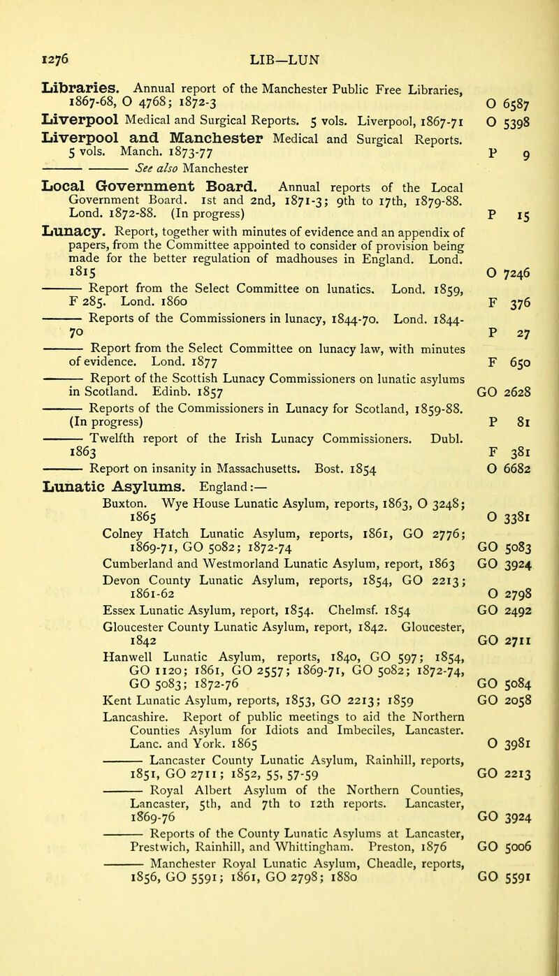 Libraries. Annual report of the Manchester Public Free Libraries, 1867-68, O 4768; 1872-3 O 6587 Liverpool Medical and Surgical Reports. 5 vols. Liverpool, 1867-71 O 5398 Liverpool and Manchester Medical and Surgical Reports. 5 vols. Manch. 1873-77 P 9 Set also Manchester Local Government Board. Annual reports of the Local Government Board. 1st and 2nd, 1871-3; 9th to 17th, 1879-88. Lond. 1872-88. (In progress) P 15 Lunacy. Report, together with minutes of evidence and an appendix of papers, from the Committee appointed to consider of provision being made for the better regulation of madhouses in England. Lond. 1815 O 7246 Report from the Select Committee on lunatics. Lond. 1859, F 285. Lond. i860 F 376 Reports of the Commissioners in lunacy, 1844-70. Lond. 1844- 70 P 27 Report from the Select Committee on lunacy law, with minutes of evidence. Lond. 1877 F 650 ——— Report of the Scottish Lunacy Commissioners on lunatic asylums in Scotland. Edinb. 1857 GO 2628 Reports of the Commissioners in Lunacy for Scotland, 1859-88. (In progress) P 81 Twelfth report of the Irish Lunacy Commissioners. Dubl. 1863 F 381 Report on insanity in Massachusetts. Bost. 1854 O 6682 Lunatic Asylums, England:— Buxton. Wye House Lunatic Asylum, reports, 1863, O 324S; 1865 O 3381 Colney Hatch Lunatic Asylum, reports, 1861, GO 2776; 1869-71,005082; 1872-74 GO 5083 Cumberland and Westmorland Lunatic Asylum, report, 1863 GO 3924 Devon County Lunatic Asylum, reports, 1854, GO 2213; 1861-62 O 2798 Essex Lunatic Asylum, report, 1854. Chelmsf. 1854 GO 2492 Gloucester County Lunatic Asylum, report, 1842. Gloucester, 1842 GO 2711 Hanwell Lunatic Asylum, reports, 1840, GO 597; 1854, GO 1120; 1861, GO 2557; 1869-71, 005082; 1872-74, 005083; 1872-76 GO 5084 Kent Lunatic Asylum, reports, 1853, GO 2213; 1859 GO 2058 Lancashire. Report of public meetings to aid the Northern Counties Asylum for Idiots and Imbeciles, Lancaster. Lane, and York. 1865 O 3981 Lancaster County Lunatic Asylum, Rainhill, reports, 1851, GO 2711; 1852, 55, 57-59 GO 2213 Royal Albert Asylum of the Northern Counties, Lancaster, 5th, and 7th to 12th reports. Lancaster, 1869-76 GO 3924 Reports of the County Lunatic Asylums at Lancaster, Prestwich, Rainhill, and Whittingham. Preston, 1876 GO 5006 Manchester Royal Lunatic Asylum, Cheadle, reports, 1856, GO 5591; 1861, GO 2798; 1880 GO 5S9I