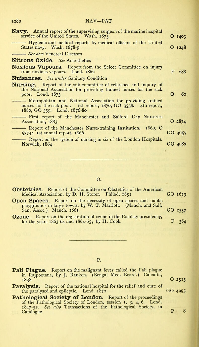 l28o NAV—PAT Navy. Annual report of the supervising surgeon of the marine hospital service of the United States. Wash. 1873 Hygienic and medical reports by medical officers of the United States navy. Wash. 1878-9 See also Venereal Diseases Nitrous Oxide. See Anesthetics Noxious Vapours. Report from the Select Committee on injury from noxious vapours. Lond. 1862 Nuisances. See under Sanitary Condition Nursing^. Report of the sub-committee of reference and inquiry of the National Association for providing trained nurses for the sick poor. Lond. 1875 Metropolitan and National Association for providing trained nurses for the sick poor, ist report, 1876, GO 3538. 4th report, 1880, GO 559. Lond. 1876-80 First report of the Manchester and Salford Day Nurseries Association, 1883 Report of the Manchester Nurse-training Institution, i860, O 5374; Ist annual report, 1866 Report on the system of nursing in six of the London Hospitals. Norwich, 1864 O. Obstetrics. Report of the Committee on Obstetrics of the American Medical Association, by D. H. Storer. Philad. 1851 Opeu Spaces. Report on the necessity of open spaces and public playgrounds in large towns, by W. T. Marriott. (Manch. and Salf. San. Assoc.) Manch, 1861 Ozone. Report on the registration of ozone in the Bombay presidency, for the years 1863-64 and 1864-65; by H. Cook P. Pali Plague. Report on the malignant fever called the Pali plague in Rajpootana, by J. Ranken. (Bengal Med. Board.) Calcutta, 1838 Paralysis. Report of the national hospital for the relief and cure of the paralysed and epileptic. Lond. 1870 Pathological Society of London. Report of the proceedings of the Pathological Society of London, session I, 3, 4, 6. Lond. 1847-52. See also Transactions of the Pathological Society, in Catalogue