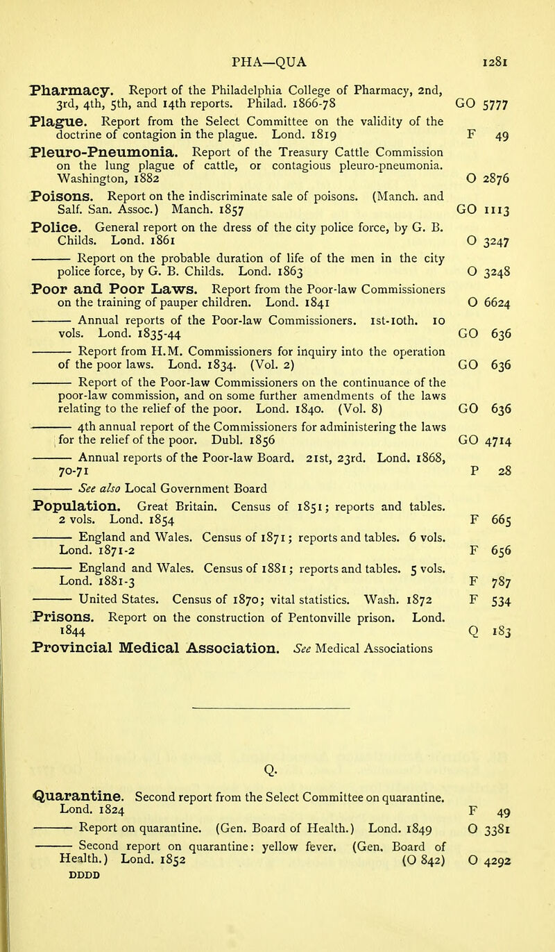 Pharmacy. Report of the Philadelphia College of Pharmacy, 2nd, 3rd, 4lh, 5th, and 14th reports. Fhilad. 1866-78 GO 5777 I*lagU6» Report from the Select Committee on the validity of the doctrine of contagion in the plague. Lond. 1819 F 49 PleurO-Pneumonia. Report of the Treasury Cattle Commission on the lung plague of cattle, or contagious pleuro-pneumonia. Washington, 1882 O 2876 Poisons. Report on the indiscriminate sale of poisons. (Manch. and Salf. San. Assoc.) Manch. 1857 GO 1113 Police. General report on the dress of the city police force, by G. B. Childs. Lond. 1861 O 3247 Report on the probable duration of life of the men in the city police force, by G. B. Childs. Lond. 1863 O 3248 Poor and Poor Laws. Report from the Poor-law Commissioners on the training of pauper children. Lond. 1841 O 6624 Annual reports of the Poor-law Commissioners, ist-ioth. 10 vols. Lond. 1835-44 GO 636 Report from H.M. Commissioners for inquiry into the operation of the poor laws. Lond. 1834. (Vol. 2) GO 636 Report of the Poor-law Commissioners on the continuance of the poor-law commission, and on some further amendments of the laws relating to the relief of the poor. Lond. 1840. (Vol. 8) GO 636 4th annual report of the Commissioners for administering the laws for the relief of the poor. Dubl. 1856 GO 4714 Annual reports of the Poor-law Board. 21st, 23rd. Lond. 1868, 70-71 P 28 See also Local Government Board Population. Great Britain. Census of 1851; reports and tables. 2 vols. Lond. 1854 F 665 England and Wales. Census of 1871; reports and tables. 6 vols. Lond. 1871-2 F 656 England and Wales. Census of 1881; reports and tables. 5 vols. Lond. 1881-3 F 787 United States. Census of 1870; vital statistics. Wash. 1872 F 534 Prisons. Report on the construction of Pentonville prison. Lond. 1844 Q 183 Provincial Medical Association. See Medical Associations Quarantine. Second report from the Select Committee on quarantine. Lond. 1824 F 49 Report on quarantine. (Gen. Board of Health.) Lond. 1849 O 3381 Second report on quarantine: yellow fever. (Gen. Board of Health.) Lond. 1852 (O 842) O 4292 DDDD