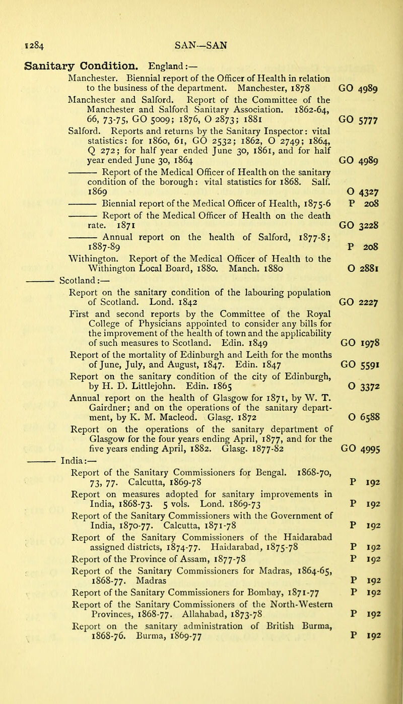 Sanitary Condition. England:— Manchester. Biennial report of the Officer of Health in relation to the business of the department. Manchester, 1878 GO 4989 Manchester and Salford. Report of the Committee of the Manchester and Salford Sanitary Association. 1862-64, 66, 73-75, GO 5009; 1876, O 2873; 1881 GO 5777 Salford. Reports and returns by the Sanitary Inspector: vital statistics: for i860, 61, GO 2532; 1862, O 2749; 1864, Q 272; for half year ended June 30, 1861, and for half year ended June 30, 1864 GO 4989 Report of the Medical Officer of Health on the sanitary condition of the borough: vital statistics for 1868. Salf. 1869 O 4327 Biennial report of the Medical Officer of Health, 1875-6 P 208 Report of the Medical Officer of Health on the death rate. 1871 GO 3228 Annual report on the health of Salford, 1877-8; 1887-89 P 208 Withington. Report of the Medical Officer of Health to the Withington Local Board, 1880. Manch. 1880 O 2881 Scotland:— Report on the sanitary condition of the labouring population of Scotland. Lond. 1842 GO 2227 First and second reports by the Committee of the Royal College of Physicians appointed to consider any bills for the improvement of the health of town and the applicability of such measures to Scotland. Edin. 1849 GO 1978 Report of the mortality of Edinburgh and Leith for the months of June, July, and August, 1847. Edin. 1847 GO 5591 Report on the sanitary condition of the city of Edinburgh, by H. D. Littlejohn. Edin. 1865 O 3372 Annual report on the health of Glasgow for 1871, by W. T. Gairdner; and on the operations of the sanitary depart- ment, by K. M. Macleod. Glasg. 1872 O 6588 Report on the operations of the sanitary department of Glasgow for the four years ending April, 1877, and for the five years ending April, 1882. Glasg. 1877-82 GO 4995 India:— Report of the Sanitary Commissioners for Bengal. 1868-70, 73, 77. Calcutta, 1869-78 P 192 Report on measures adopted for sanitary improvements in India, 1868-73. 5 vols. Lond. 1869-73 P 192 Report of the Sanitary Commissioners with the Government of India, 1870-77. Calcutta, 1871-78 P 192 Report of the Sanitary Commissioners of the Haidarabad assigned districts, 1874-77. Haidarabad, 1875-78 P 192 Report of the Province of Assam, 1877-78 P 192 Report of the Sanitary Commissioners for Madras, 1864-65, 1868-77. Madras P 192 Report of the Sanitary Commissioners for Bombay, 1871-77 P 192 Report of the Sanitary Commissioners of the North-Western Provinces, 1868-77. Allahabad, 1873-78 P 192 Report on the sanitary administration of British Burma, 1868-76. Burma, 1869-77 P 192