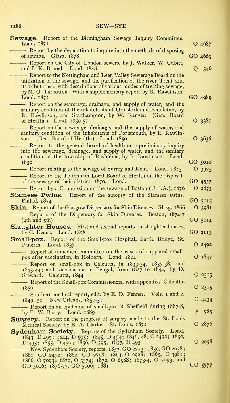 Sewage. Report of the Birmingham Sewage Inquiry Committee. Lond. 1871 O 4987 Report by the deputation to inquire into the methods of disposing of sewage. Glasg. 1878 GO 4665 Report on the City of London sewers, by J. Walker, W. Cubitt, and I. K. Brunei. Lond. 1848 Q 346 Report to the Nottingham and Leen Valley Sewerage Board on the utilization of the sewage, and the purification of the river Trent and its tributaries; with descriptions of various modes of treating sewage, byM. O. Tarbotton. With a supplementary report by R. Rawlinson. Lond. 1875 GO 4989 Report on the sewerage, drainage, and supply of water, and the sanitary condition of the inhabitants of Ormskirk and Pendleton, by R. Rawlinson; and Southampton, by W. Ranger. (Gen. Board of Health.) Lond. 1850-51 O 3381 Report on the sewerage, drainage, and the supply of water, and sanitary condition of the inhabitants of Portsmouth, by R. Rawlin- son. (Gen. Board of Health.) Lond. 1850 O 3636 Report to the general board of health on a preliminary inquiry into the sewerage, drainage, and supply of water, and the sanitary condition of the township of Rusholme, by R. Rawlinson. Lond. 1850 GO 5010 Report relating to the sewage of Surrey and Kent. Lond. 1843 O 3925 Report to the Tottenham Local Board of Health on the disposal of the sewage of their district, 1870. Lond. GO 4557 Report by a Commission on the sewage of Boston (U.S.A.), 1876 O 2875 Siamese Twins. Report of the autopsy of the Siamese twins. Philad. 1874 GO 5015 Skin. Report of the Glasgow Dispensary for Skin Diseases. Glasg. 1866 O 3981 Reports of the Dispensary for Skin Diseases. Boston, 1874-7 (4th and 5th) GO 5014 Slaughter Houses. First and second reports on slaughter houses, by C. Evans. Lond. 1858 GO 2113 Small-pox. Report of the Small-pox Hospital, Battle Bridge, St. Pancras. Lond. 1837 O 2492 Report of a medical committee on the cases of supposed small- pox after vaccination, in Holborn. Lond. 1804 O 1847 Report on small-pox in Calcutta, in 1833-34, 1837-38, and 1843-44; and vaccination in Bengal, from 1827 to 1844, by D. Steward. Calcutta, 1844 O 2515 Report of the Small-pox Commissioners, with appendix. Calcutta, 1850 O 2515 . Southern medical report, edit, by E. D. Fenner. Vols. I and 2. 1849, 50. New Orleans, 1850-51 O 4434 Report on an epidemic of small-pox at Sheffield during 1887-8, by F. W. Barry. Lond. 1889 F 785 Surgery. Report on the progress of surgery made to the St. Louis Medical Society, by E. A. Clarke. St. Louis, 1871 O 2876 Sydenham Society. Reports of the Sydenham Society. Lond. 1843, D 495; 1844, D 595; 1845, D 494; 1846, 48, O 2492; 1850, D 495; 1855, D 450 ; 1856, D 595; 1857, D 495 O 2058 New Sydenham Society, reports, 1857, GO 2213; 1859, GO 2058; 1861, GO 2492; 1862, GO 2798; 1863,0 2928; 1865, O3981; 1866, O 7093; 1870, O 5374; 1872, O 6588; 1873-4, O 7093. and GD 5006; 1876-77, GO 5006; 1881 GO 5777