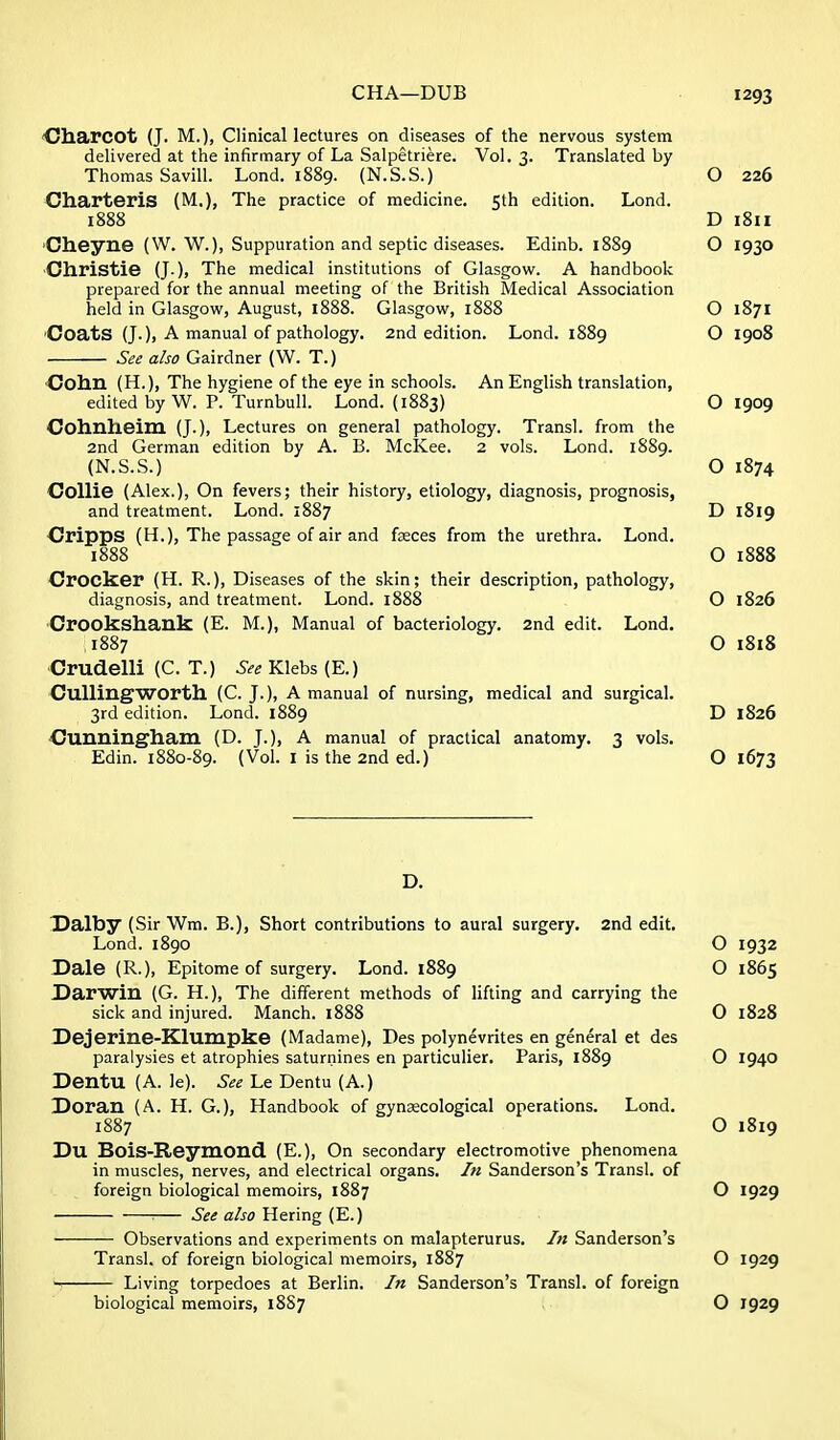 CHA—DUB C/harcot (J. M.), Clinical lectures on diseases of the nervous system delivered at the infirmary of La Salpetriere. Vol. 3. Translated by Thomas Savill. Lond. 1889. (N.S.S.) Charteris (M.), The practice of medicine. 5th edition. Lond. 1888 'Cheyne (W. W.), Suppuration and septic diseases. Edinb. 1889 ■Christie (J.). The medical institutions of Glasgow. A handbook prepared for the annual meeting of the British Medical Association held in Glasgow, August, 1888. Glasgow, 1888 'Coats (J.), A manual of pathology. 2nd edition. Lond. 1889 See also Gairdner (W. T.) Colm (H.), The hygiene of the eye in schools. An English translation, edited by W. P. Turnbull. Lond. (1883) Colmheim (J.), Lectures on general pathology. Transl. from the 2nd German edition by A. B. McKee. 2 vols. Lond. 1889. (N.S.S.) Collie (Alex.), On fevers; their history, etiology, diagnosis, prognosis, and treatment. Lond. 1887 Cripps (H.), The passage of air and fasces from the urethra. Lond. 1888 Crocker (H. R.), Diseases of the skin; their description, pathology, diagnosis, and treatment. Lond. 1888 ■Crookshank (E. M.), Manual of bacteriology. 2nd edit. Lond. 1887 Crudelli (C. T.) See Klebs (E.) CuUingWOrth. (C. J.), A manual of nursing, medical and surgical. 3rd edition. Lond. 1889 Cunningham (D. J.), A manual of practical anatomy. 3 vols. Edin. 1880-89. (Vol. I is the 2nd ed.) Dalby (Sir Wm. B.), Short contributions to aural surgery. 2nd edit. Lond. 1890 Dale (R.), Epitome of surgery. Lond. 1889 Darwin (G. H.), The different methods of lift ing and carrying the sick and injured. Manch. 1888 Dejerine-Klumpke (Madame), Des polynevrites en general et des paralysies et atrophies saturnines en particulier. Paris, 1889 DentU (A. le). See Le Dentu (A.) Doran (A. H. G.), Handbook of gynaecological operations. Lond. 1887 Du BoiS-Reymond (E.), On secondary electromotive phenomena in muscles, nerves, and electrical organs. In Sanderson's Transl. of foreign biological memoirs, 1887 : See also Hering (E.) Observations and experiments on malapterurus. In Sanderson's Transl. of foreign biological memoirs, 1887 Living torpedoes at Berlin. In Sanderson's Transl. of foreign biological memoirs, 18S7 1293 O 226 D 1811 O 1930 O 1871 O 1908 O 1909 O 1874 D 1819 O 1888 O 1826 O 1818 D 1826 O 1673 O 1932 O 1865 O 1828 O 1940 O 1819 O 1929 O 1929 O 1929