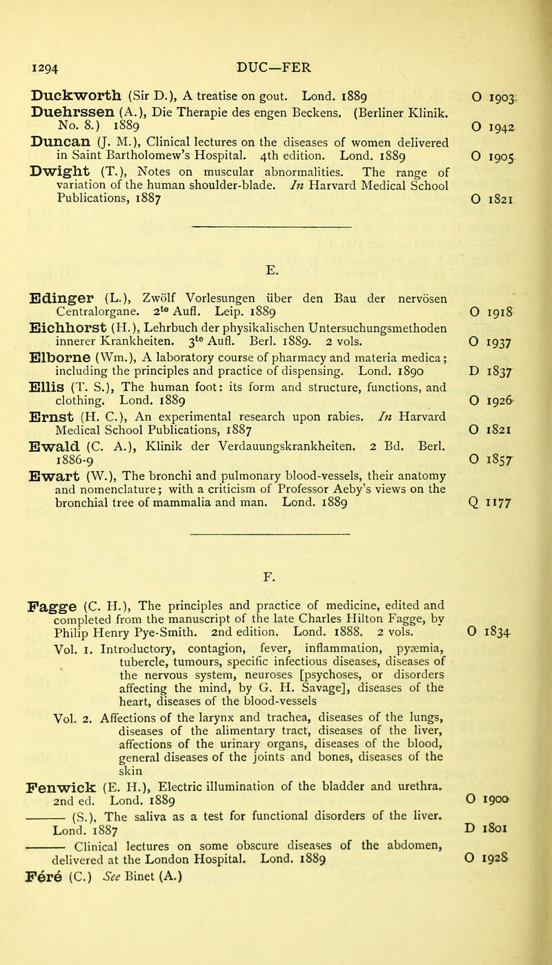 Duckworth (Sir D.), A treatise on gout. Lond. 1889 Duehrssen (A.), Die Therapie des engen Beckens. (Berliner Klinik. No. 8.) 1889 Duncan (J. M.), Clinical lectures on the diseases of women delivered in Saint Bartholomew's Hospital. 4th edition. Lond. 1889 Dwight (T.), Notes on muscular abnormalities. The range of variation of the human shoulder-blade. In Harvard Medical School Publications, 1887 E. Bdinger (L.), Zwolf Vorlesungen iiber den Bau der nervosen Centralorgane. 2'* Aufl. Leip. 1889 Eichhorst (H.), Lehrbuch der physikalischen Untersuchungsmethoden innerer Krankheiten. 3'^ Aufl. Berl. 1889. 2 vols. Elborne (Wm.), A laboratory course of pharmacy and materia medica; including the principles and practice of dispensing. Lond. 1890 Ellis (T. S.), The human foot: its form and structure, functions, and clothing. Lond. 1889 Ernst (H. C), An experimental research upon rabies. In Harvard Medical School Publications, 1887 Ewald (C. A.), Klinik der Verdauungskrankheiten. 2 Bd. Berl. 1886-9 Ewart (W.), The bronchi and pulmonary blood-vessels, their anatomy and nomenclature; with a criticism of Professor Aeby's views on the bronchial tree of mammalia and man. Lond. 1889 F. Fagge (C. H.), The principles and practice of medicine, edited and completed from the manuscript of the late Charles Hilton Fagge, by Philip Henry Pye-Smith. 2nd edition. Lond. 1888. 2 vols. Vol. I. Introductory, contagion, fever, inflammation, pyaemia, tubercle, tumours, specific infectious diseases, diseases of the nervous system, neuroses [psychoses, or disorders affecting the mind, by G. H. Savage], diseases of the heart, diseases of the blood-vessels Vol. 2. Affections of the larynx and trachea, diseases of the lungs, diseases of the alimentary tract, diseases of the liver, affections of the urinary organs, diseases of the blood, general diseases of the joints and bones, diseases of the skin Penwick (E. H.), Electric illumination of the bladder and urethra. 2nd ed. Lond. 1889 (S.), The saliva as a test for functional disorders of the liver. Lond. 1887 Clinical lectures on some obscure diseases of the abdomen, delivered at the London Hospital. Lond. 1889 Fere (C.) .Jc^ Binet (A.)