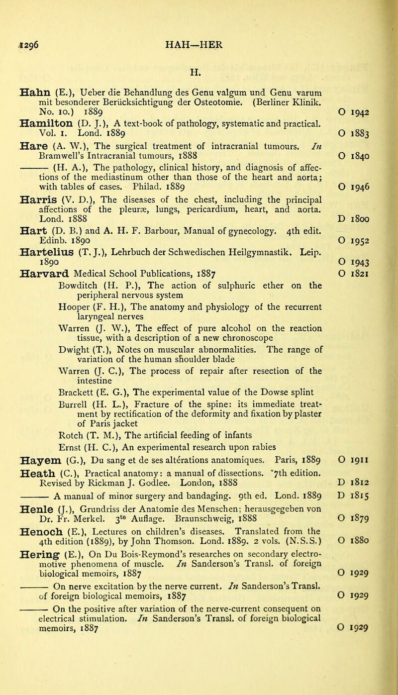 H. Hahn (E.), Ueber die Behandlung des Genu valgum und Genu varum mit besonderer Beriicksichtigung der Osteotomie. (Berliner Klinik. No. 10.) 1889 O 1942 Hamilton (D. J.), A text-book of pathology, systematic and practical. Vol. I. Lond. 1889 O 1883 Hare (A. W.), The surgical treatment of intracranial tumours. In Bramwell's Intracranial tumours, 1888 O 1840 (H. A.), The pathology, clinical history, and diagnosis of affec- tions of the mediastinum other than those of the heart and aorta; with tables of cases. Philad. 1889 O 1946 Harris {V. D.), The diseases of the chest, including the principal affections of the pleurae, lungs, pericardium, heart, and aorta. Lond. 1888 D i8cX3 Hart (D. B.) and A. H. F. Barbour, Manual of gynecology. 4th edit. Edinb. 1890 O 1952 Hartelius (T. J.), Lehrbuch der Schwedischen Heilgymnastik. Leip. 1890 O 1943 Harvard Medical School Publications, 1887 O 1821 Bowditch (H. P.), The action of sulphuric ether on the peripheral nervous system Hooper {F. H.), The anatomy and physiology of the recurrent laryngeal nerves Warren (J. W.), The effect of pure alcohol on the reaction tissue, with a description of a new chronoscope Dwight (T.), Notes on muscular abnormalities. The range of variation of the human shoulder blade Warren (J. C.), The process of repair after resection of the intestine Brackett (E. G.), The experimental value of the Dowse splint Burrell (H. L.), Fracture of the spine: its immediate treat- ment by rectification of the deformity and fixation by plaster of Paris jacket Rotch (T. M.), The artificial feeding of infants Ernst (H. C.), An experimental research upon rabies Hay em (G.), Du sang et de ses alterations anatomiques. Paris, 1889 O 1911 Heath (C), Practical anatomy: a manual of dissections. '7th edition. Revised by Rickman J. Godlee. London, 1888 D 1812 A manual of minor surgery and bandaging. 9th ed. Lond. 1889 D 1815 Henle (J.), Grundriss der Anatomie des Menschen; herausgegeben von Dr. Fr. Merkel. Auflage. Braunschweig, 1888 O 1879 HenOCll (E.), Lectures on children's diseases. Translated from the 4th edition (1889), by John Thomson. Lond. 1889. 2 vols. (N.S.S.) O 1880 Hering (E.), On Du Bois-Reymond's researches on secondary electro- motive phenomena of muscle. In Sanderson's Transl. of foreign biological memoirs, 1887 O 1929 On nerve excitation by the nerve current. In Sanderson's Transl. of foreign biological memoirs, 1887 O 1929 On the positive after variation of the nerve-current consequent on electrical stimulation. In Sanderson's Transl. of foreign biological memoirs, 1887 O 1929