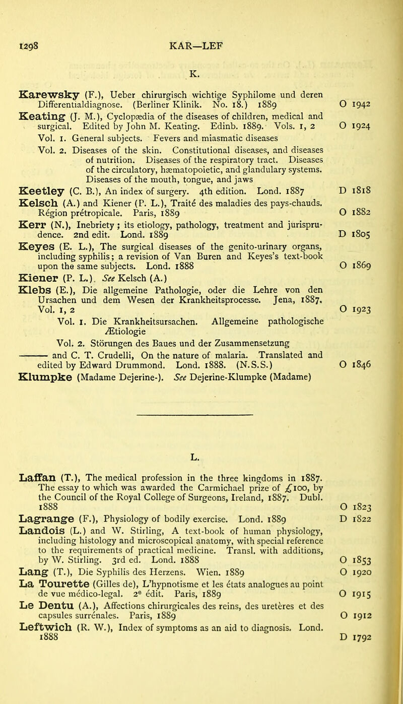 Karewsky (F.), Ueber chirurgisch wichtige Syphilome und deren Differentialdiagnose. (Berliner Klinik. No. i8.) 1889 O 1942 EZeating (J. M.), Cyclopaedia of the diseases of children, medical and surgical. Edited by John M. Keating. Edinb. 1889. Vols. 1,2 O 1924 Vol. I. General subjects. Fevers and miasmatic diseases Vol. 2, Diseases of the skin. Constitutional diseases, and diseases of nutrition. Diseases of the respiratory tract. Diseases of the circulatory, haematopoietic, and glandulary systems. Diseases of the mouth, tongue, and jaws Keetley (C. B.), An index of surgery. 4th edition. Lond. 1887 D 1818 Kelsch (A.) and Kiener (P. L.), Traite des maladies des pays-chauds. Region pretropicale. Paris, 18S9 O 1882 Kerr (N.), Inebriety ; its etiology, pathology, treatment and jurispru- dence. 2nd edit. Lond. 1889 D 1805 Keyes (E. L.), The surgical diseases of the genito-urinary organs, including syphilis; a revision of Van Buren and Keyes's text-book upon the same subjects. Lond. 1888 O 1869 Kiener (P. L.) See Kelsch (A.) Klebs (E.), Die allgemeine Pathologic, oder die Lehre von den Ursachen und dem Wesen der Krankheitsprocesse. Jena, 1887. Vol. I, 2 O 1923 Vol. I. Die Krankheitsursachen. Allgemeine pathologische yEtiologie Vol. 2. Storungen des Baues und der Zusammensetzung and C. T. Crudelli, On the nature of malaria. Translated and edited by Edward Drummond. Lond. 1888. (N.S.S.) O 1846 Klumpke (Madame Dejerine-). See Dejerine-Klumpke (Madame) Laffan (T.), The medical profession in the three kingdoms in 1887. The essay to which was awarded the Carmichael prize of ;^ioo, by the Council of the Royal College of Surgeons, Ireland, 1887. Dubl. 1888 O 1823 Lagrange (F.), Physiology of bodily exercise. Lond. 1889 D 1822 Landois (L.) and W. Stirling, A text-book of human physiology, including histology and microscopical anatomy, with special reference to the requirements of practical medicine. Transl. with additions, by W. Stirling. 3rd ed. Lond. 1888 O 1853 Lang (T.), Die Syphilis des Herzens. Wien. 1889 O 1920 La Tourette (Gilles de), L'hypnotisme et les etats analogues au point de vue medico-legal. 2^ edit. Paris, 1889 O 1915 Le Dentu (A.), Affections chirurgicales des reins, des ureteres et des capsules surrenales. Paris, 1889 O 1912 Leftwich (R. W.), Index of symptoms as an aid to diagnosis. Lond. 1888 D 1792