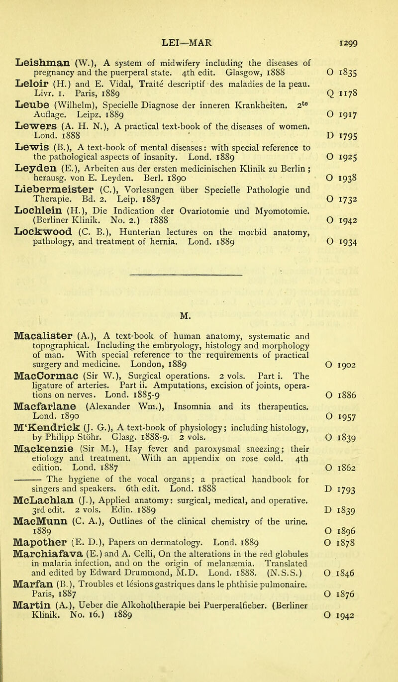 Leishman (W.), A system of midwifery including the diseases of pregnancy and tlie puerperal state. 4th edit. Glasgow, 1888 O 1835 Leloir (H.) and E. Vidal, Traite descriptif des maladies de la peau. Livr. I. Paris, 1889 Q 1178 Leube (Wilhelm), Specielle Diagnose der inneren Krankheiten. 2'^ Auflage. Leipz. 1889 O 1917 Lewers (A. H. N.), A practical text-book of the diseases of women. Lond. 1888 • D 1795 Lewis (B.), A text-book of mental diseases: with special reference to the pathological aspects of insanity. Lond. 1889 O 1925 Leyden (E.), Arbeiten aus der ersten medicinischen Klinik zu Berlin ; herausg. von E. Leyden. Berl. 1890 O 1938 Lieberraeister (C), Vorlesungen iiber Specielle Pathologie und Therapie. Bd. 2. Leip. 1887 O 1732 Lochleiu (H.), Die Indication der Ovariotomie und Myomotomie. (Berliner Klinik. No. 2.) 1888 O 1942 Lockwood. (C. B.), Hunterian lectures on the morbid anatomy, pathology, and treatment of hernia. Lond. 1889 O 1934 M. MacaliSter (A.), A text-book of human anatomy, systematic and topographical. Including the embryology, histology and morphology of man. With special reference to the requirements of practical surgery and medicine. London, 1889 O 1902 MacOormaC (Sir VV.), Surgical operations. 2 vols. Parti. The ligature of arteries. Part ii. Amputations, excision of joints, opera- tions on nerves. Lond. 1885-9 O 1886 Macfarlane (Alexander Wm.), Insomnia and its therapeutics. Lond. 1890 O 1957 M'Kendrick (J. G.), A text-book of physiology; including histology, by Philipp Stohr. Glasg. 1888-9. 2 vols. O 1839 Mackenzie (Sir M.), Hay fever and paroxysmal sneezing; their etiology and treatment. With an appendix on rose cold. 4th edition. Lond. 1887 O 1862 The hygiene of the vocal organs; a practical handbook for singers and speakers. 6th edit. Lond. 1888 D 1793 McLachlan (J.), Applied anatomy: surgical, medical, and operative. 3rd edit. 2 vols. Edin. 1S89 D 1839 MacMuun (C. A.), Outlines of the clinical chemistry of the urine. 1889 O 1896 Mapother (E. D.), Papers on dermatology. Lond. 1889 O 1878 Marchiafava (E.) and A. Celli, On the alterations in the red globules in malaria infection, and on the origin of melansmia. Translated and edited by Edward Drummond, M.D. Lond. 1888. (N.S.S.) O 1846 Marfan (B.), Troubles et lesions gastriques dans le phthisie pulmonaire. Paris, 1887 O 1876 Martin (A.), Ueber die Alkoholtherapie bei Puerperalfieber. (Berliner Klinik. No. 16.) 1889 O 1942