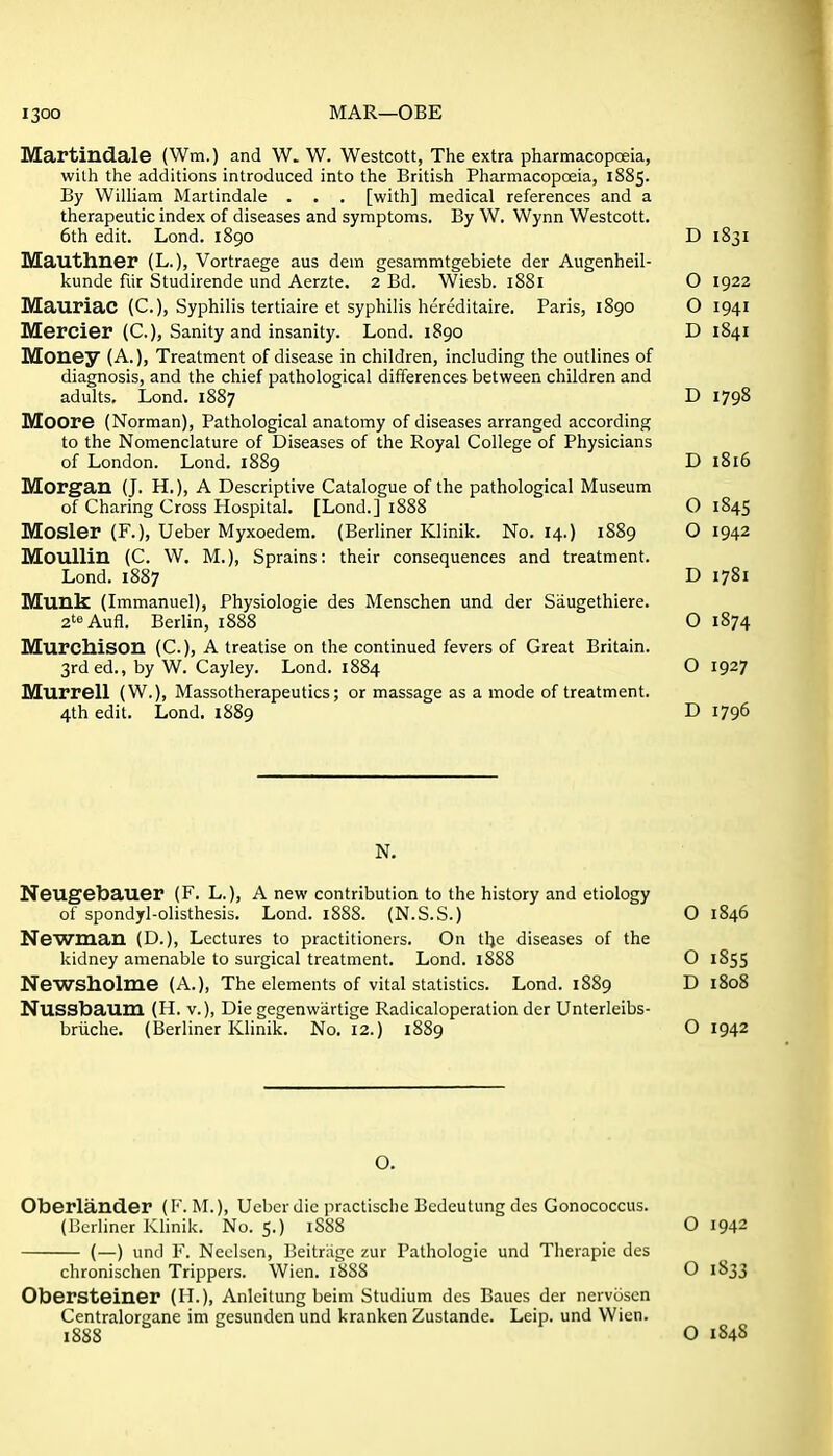 Martiudale (Wm.) and W. W. Westcott, The extra pharmacopoeia, wilh the additions introduced into the British Pharmacopceia, 1885. By William Martindale . . . [with] medical references and a therapeutic index of diseases and symptoms. By W. Wynn Westcott. 6th edit. Lond. 1890 D 1831 Mauthner (L.), Vortraege aus dem gesammtgebiete der Augenheil- kunde fiir Studirende und Aerzte. 2 Bd. Wiesb. 1881 O 1922 Mauriac (C), Syphilis tertiaire et syphilis hereditaire. Paris, 1890 O 1941 Mercier (C), Sanity and insanity. Lond. 1890 D 1841 Money (A.), Treatment of disease in children, including the outlines of diagnosis, and the chief pathological differences between children and adults. Lond. 1887 D 1798 Moore (Norman), Pathological anatomy of diseases arranged according to the Nomenclature of Diseases of the Royal College of Physicians of London. Lond. 1889 D 1816 Morgan (J. H.), A Descriptive Catalogue of the pathological Museum of Charing Cross Hospital. [Lond.] 1888 O 1845 Mosler (F.), Ueber Myxoedem. (Berliner Klinik. No. 14.) 1889 O 1942 Moullin (C. W. M.), Sprains: their consequences and treatment. Lond. 1887 D 1781 Munis (Immanuel), Physiologic des Menschen und der Saugethiere. 2t«Aufl. Berlin, 1888 O 1874 Murchison (C), A treatise on the continued fevers of Great Britain. 3rded., by W. Cayley. Lond. 1884 O 1927 Murrell (W.), Massotherapeutics; or massage as a mode of treatment. 4th edit. Lond. 1889 D 1796 N. Neugebauer (F. L.), A new contribution to the history and etiology of spondyl-olisthesis. Lond. 1888. (N.S.S.) O 1846 Newman (D.), Lectures to practitioners. On tlje diseases of the kidney amenable to surgical treatment. Lond. 1888 O 1855 Newsholme (A.), The elements of vital statistics. Lond. 1889 D 1808 Nussbaum (H. v.), Die gegenwartige Radicaloperation der Unterleibs- briiche. (Berliner Klinik. No. 12.) 1889 O 1942 O. Oberlander (F. M.), Ueber die practische Bedeutung des Gonococcus. (Berliner Klinik. No. 5.) 1888 O 1942 (—) und F. Neclscn, Beitriige zur Pathologic und Therapic des chronischen Trippers. Wien. 1888 O 1833 Obersteiner (IL), Anlcitung beim Studium des Baues der nervijscn Centralorgane im gesunden und kranken Zustande. Leip. und Wicn. 1888 O 1848