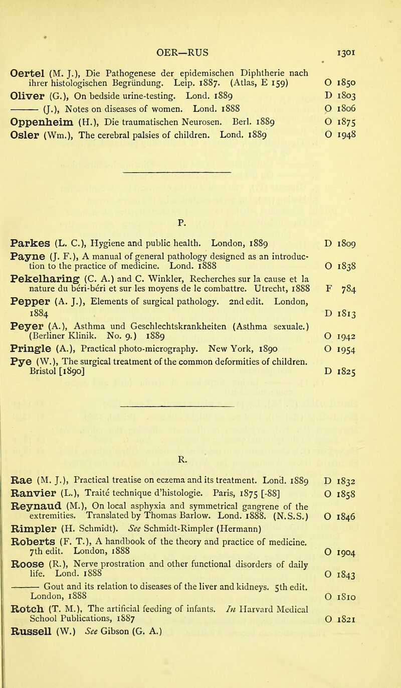 Oertel (M. J.), Die Pathogenese der epidemischen Diphtheric nach ihrer histologischen Begriindung. Leip. 1887. (Atlas, E 159) O 1850 Oliver (G.), On bedside urine-testing. Lond. 1889 D 1803 (J.), Notes on diseases of women. Lond. 1888 O 1806 Oppenheim (H.), Die traumatischen Neurosen. Berl. 1889 O 1875 Osier (Wm.), The cerebral palsies of children. Lond. 1889 O 1948 ParkeS (L. C), Hygiene and public health. London, 1889 D 1809 Payne (J. F.), A manual of general pathology designed as an introduc- tion to the practice of medicine. Lond. 1888 O 1838 Pekelharing (C. A.) and C. Winkler, Recherches sur la cause et la nature du beri-beri et sur les moyens de le combattre. Utrecht, 1888 F 784 Pepper (A. J.), Elements of surgical pathology. 2nd edit. London, 1884 D 1813 Peyer (A.), Asthma und Geschlechtskrankheiten (Asthma sexuale.) (Berliner Klinik. No. 9.) 1889 O 1942 Pringle (A.), Practical photo-micrography. New York, 1890 O 1954 Pye (W.), The surgical treatment of the common deformities of children. Bristol [1890] D 1825 R. Rae (M. J.), Practical treatise on eczema and its treatment. Lond. 1889 D 1832 Ranvier (L.), Traite technique d'histologie. Paris, 1875 [-§8] O 1858 Reynaud (M.), On local asphyxia and symmetrical gangrene of the extremities. Translated by Thomas Barlow. Lond. 1888. (N.S.S.) O 1846 Rimpler (H. Schmidt). See Schmidt-Rimpler (Hermann) Roberts (F, T.), A handbook of the theory and practice of medicine. 7th edit. London, 1888 O 1904 Roose (R.), Nerve prostration and other functional disorders of daily life. Lond. 1888 O 1843 Gout and its relation to diseases of the liver and kidneys. 5th edit. London, 1888 O 1810 Rotch (T. M.), The artificial feeding of infants. In Harvard Medical School Publications, 1887 O 1821 Russell (W.) See Gibson (G. A.)
