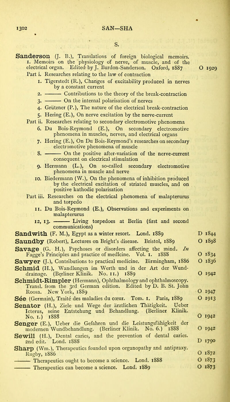Sanderson (J. B.), Translations of foreign biological memoirs. I. Memoirs on the physiology of nerve, of muscle, and of the electrical organ. Edited by J. Burdon-Sanderson. Oxford, 1887 O 1929 Part i. Researches relating to the law of contraction 1. Tigerstedt (R.), Changes of excitability produced in nerves by a constant current 2. Contributions to the theory of the break-contraction 3. On the internal polarisation of nerves 4. Griitzner (P.), The nature of the electrical break-contraction 5. Hering (E.), On nerve excitation by the nerve-current Part ii. Researches relating to secondary electromotive phenomena 6. Du Bois-Reymond (E.), On secondary electromotive phenomena in muscles, nerves, and electrical organs 7. Hering (E.), On Du Bois-Reymond's researches on secondary electromotive phenomena of muscle 8. On the positive after-variation of the nerve-current consequent on electrical stimulation 9. Hermann (L.), On so-called secondary electromotive phenomena in muscle and nerve 10. Biedermann (W.), On the phenomena of inhibition produced by the electrical excitation of striated muscles, and on positive kathodic polarisation Part iii. Researches on the electrical phenomena of malapterurus and torpedo 11. Du Bois-Reymond (E.), Observations and experiments on malapterurus 12. 13. Living torpedoes at Berlin (first and second communications) Sandwith (F. M.), Egypt as a winter resort. Lond. 1889 D 1844 Saundby (Robert), Lectures on Bright's disease. Bristol, 1889 O 1898 Savage (G. H.), Psychoses or disorders affecting the mind. In Fagge's Principles and practice of medicine. Vol. I. 1888 O 1834 Sawyer (J.), Contributions to practical medicine. Birmingham, 1886 O 1836 Schmid (H.), Wandlungen im Werth und in der Art der Wund- drainage. (Berliner KHnik. No. II.) 1889 O 1942 Schmidt-Rimpler (Hermann), Ophthalmology and ophthalmoscopy. Transl. from the 3rd German edition. Edited by D. B. St. John Roosa. New York, 1889 O 1947 See (Germain), Traite des maladies du coeur. Tom. I. Paris, 1889 O 1913 Senator (H.), Ziele und Wege der arztlichen Thiitigkeit. Ueber Icterus, seine Entstehung und Behandlung. (Berliner Klinik. No. I.) 1888 O 1942 Senger (E.), Ueber die Gefahren und die Leistungsfahigkeit der modernen Wundbehandlung. (Berliner Klinik. No. 6.) 1888 O 1942 Sewill (H.), Dental caries, and the prevention of dental caries. 2nd edit. Lond. 1888 D 1790 Sharp (Wm.), Therapeutics founded upon organopathy and antipraxy. Rugby, 1886 O 1872 Therapeutics ought to become a science. Lond. 1888 O 1873 Therapeutics can become a science. Lond. 1889 O 1873