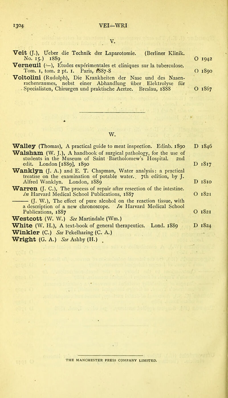 V. Veit (J.), iTeber die Technik der Laparotomie. (Berliner Klinik. No. 15.) 1889 O 1942 Verneuil (—), Etudes experimentales et cliniques sur la tuberculosa. Tom. I, torn. 2 pt. I. Paris, ^887-8 O 1890 Voltolini (Rudolph), Die Krankheiten der Nase und des Nasen- rachenraumes, nebst einer Abhandlung iiber Elektrolyse fUr - Specialisten, Chirurgen und praktische Aertze. Breslau, i888 O 1867 W. Walley (Thomas), A practical guide to meat inspection. Edinb. 1890 D 1846 Walsham (W. J.), A handbook of surgical pathology, for the use of students in the Museum of Saint Bartholomew's Hospital. 2nd edit. London [1889], 1890 D 1817 Wanklyn (J. A.) and E. T. Chapman, Water analysis: a practical treatise on the examination of potable water,. yth edition, by J. Alfred Wanklyn. London, 1889 D 1810 Warren (J. C), The process of repair after resection of the intestine. y« Harvard Medical School Publications, 1887 O 1821 (J. W.), The effect of pure alcohol on the reaction tissue, with a description of a new chronoscope. In Harvard Medical School Publications, 1887 O 1821 WestCOtt (W. W.) Martindale (Wm.) White (W. H.), A text-book of general therapeutics. Lond. 1889 D 1824 Winkler (C.) 5fe Pekelharing (C. A.) Wright (G. A.) .S-£^ Ashby (H.) THE MANCHESTER PRESS COMPANY LIMITED.