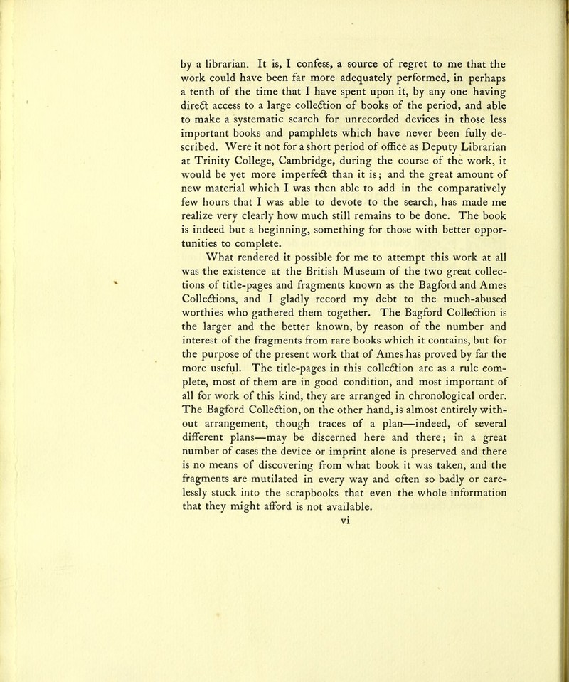 by a librarian. It is, I confess, a source of regret to me that the work could have been far more adequately performed, in perhaps a tenth of the time that I have spent upon it, by any one having dire6t access to a large colledlion of books of the period, and able to make a systematic search for unrecorded devices in those less important books and pamphlets which have never been fully de- scribed. Were it not for a short period of office as Deputy Librarian at Trinity College, Cambridge, during the course of the work, it would be yet more imperfedl than it is; and the great amount of new material which I was then able to add in the comparatively few hours that I was able to devote to the search, has made me realize very clearly how much still remains to be done. The book is indeed but a beginning, something for those with better oppor- tunities to complete. What rendered it possible for me to attempt this work at all was the existence at the British Museum of the two great collec- tions of title-pages and fragments known as the Bagford and Ames Colledlions, and I gladly record my debt to the much-abused worthies who gathered them together. The Bagford Colledlion is the larger and the better known, by reason of the number and interest of the fragments from rare books which it contains, but for the purpose of the present work that of Ames has proved by far the more useful. The title-pages in this coUeftion are as a rule com- plete, most of them are in good condition, and most important of all for work of this kind, they are arranged in chronological order. The Bagford CoUedtion, on the other hand, is almost entirely with- out arrangement, though traces of a plan—indeed, of several different plans—may be discerned here and there; in a great number of cases the device or imprint alone is preserved and there is no means of discovering from what book it was taken, and the fragments are mutilated in every way and often so badly or care- lessly stuck into the scrapbooks that even the whole information that they might afford is not available.