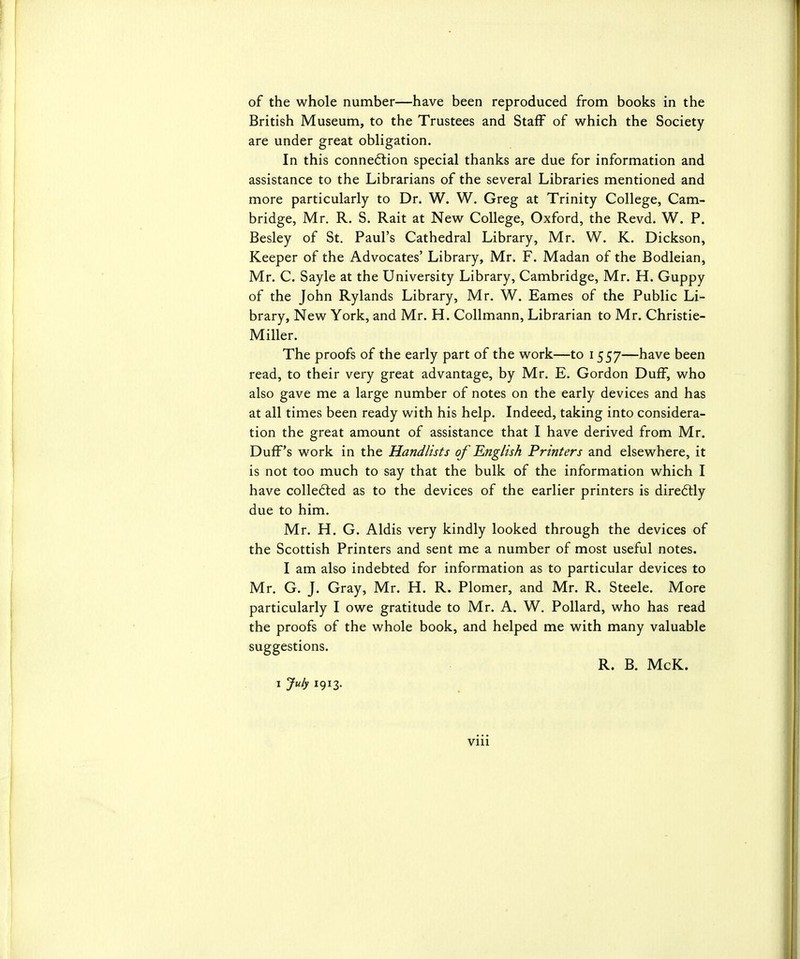 British Museum, to the Trustees and Staff of which the Society are under great obligation. In this connection special thanks are due for information and assistance to the Librarians of the several Libraries mentioned and more particularly to Dr. W. W. Greg at Trinity College, Cam- bridge, Mr. R. S. Rait at New College, Oxford, the Revd. W. P. Besley of St. Paul's Cathedral Library, Mr. W. K. Dickson, Keeper of the Advocates' Library, Mr. F. Madan of the Bodleian, Mr. C. Sayle at the University Library, Cambridge, Mr. H. Guppy of the John Rylands Library, Mr. W. Eames of the Public Li- brary, New York, and Mr. H. Collmann, Librarian to Mr. Christie- Miller. The proofs of the early part of the work—to 1557—have been read, to their very great advantage, by Mr. E. Gordon Duff, who also gave me a large number of notes on the early devices and has at all times been ready with his help. Indeed, taking into considera- tion the great amount of assistance that I have derived from Mr. Duff's work in the Handlists of English Printers and elsewhere, it is not too much to say that the bulk of the information which I have collected as to the devices of the earlier printers is directly due to him. Mr. H. G. Aldis very kindly looked through the devices of the Scottish Printers and sent me a number of most useful notes. I am also indebted for information as to particular devices to Mr. G. J. Gray, Mr. H. R. Plomer, and Mr. R. Steele. More particularly I owe gratitude to Mr. A. W. Pollard, who has read the proofs of the whole book, and helped me with many valuable suggestions. R. B. McK. I July 1913. VIU