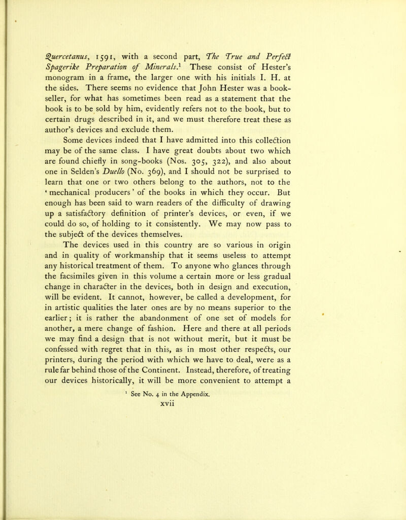 ^ercetanus, I59^? with a second part, The True and PerfeSi Spagerike Preparation of Minerals} These consist of Hester's monogram in a frame, the larger one with his initials I. H. at the sides. There seems no evidence that John Hester was a book- seller, for what has sometimes been read as a statement that the book is to be sold by him, evidently refers not to the book, but to certain drugs described in it, and we must therefore treat these as author's devices and exclude them. Some devices indeed that I have admitted into this colled:ion may be of the same class. I have great doubts about two which are found chiefly in song-books (Nos. 305, 322), and also about one in Selden's Duello (No. 369), and I should not be surprised to learn that one or two others belong to the authors, not to the • mechanical producers' of the books in which they occur. But enough has been said to warn readers of the difficulty of drawing up a satisfa6tory definition of printer's devices, or even, if we could do so, of holding to it consistently. We may now pass to the subjed: of the devices themselves. The devices used in this country are so various in origin and in quality of workmanship that it seems useless to attempt any historical treatment of them. To anyone who glances through the facsimiles given in this volume a certain more or less gradual change in character in the devices, both in design and execution, will be evident. It cannot, however, be called a development, for in artistic qualities the later ones are by no means superior to the earlier; it is rather the abandonment of one set of models for another, a mere change of fashion. Here and there at all periods we may find a design that is not without merit, but it must be confessed with regret that in this, as in most other respe6ts, our printers, during the period with which we have to deal, were as a rule far behind those of the Continent. Instead, therefore, of treating our devices historically, it will be more convenient to attempt a ^ See No. 4 in the Appendix,